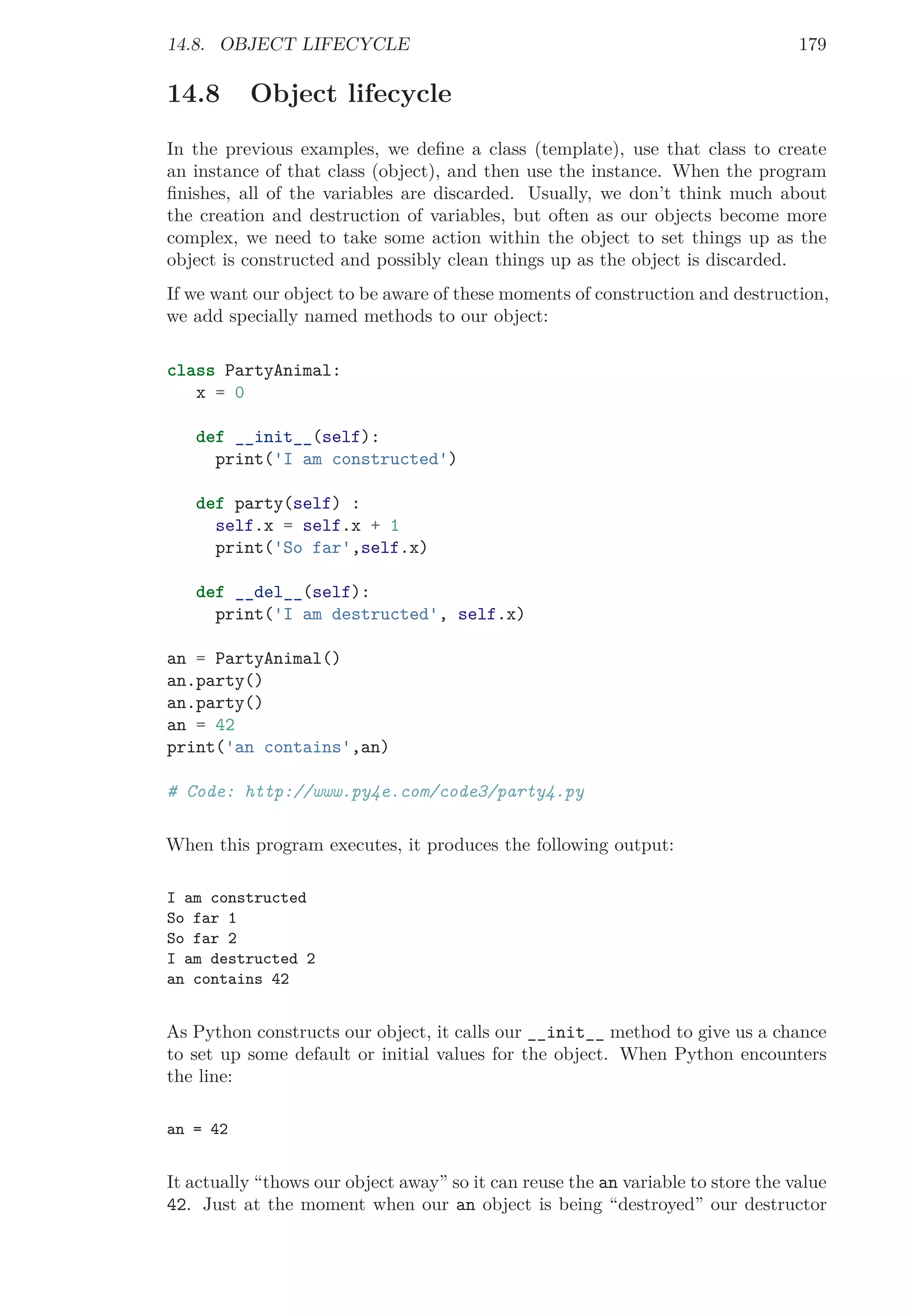 14.8. OBJECT LIFECYCLE 179
14.8 Object lifecycle
In the previous examples, we deﬁne a class (template), use that class to create
an instance of that class (object), and then use the instance. When the program
ﬁnishes, all of the variables are discarded. Usually, we don’t think much about
the creation and destruction of variables, but often as our objects become more
complex, we need to take some action within the object to set things up as the
object is constructed and possibly clean things up as the object is discarded.
If we want our object to be aware of these moments of construction and destruction,
we add specially named methods to our object:
class PartyAnimal:
x = 0
def __init__(self):
print('I am constructed')
def party(self) :
self.x = self.x + 1
print('So far',self.x)
def __del__(self):
print('I am destructed', self.x)
an = PartyAnimal()
an.party()
an.party()
an = 42
print('an contains',an)
# Code: http://www.py4e.com/code3/party4.py
When this program executes, it produces the following output:
I am constructed
So far 1
So far 2
I am destructed 2
an contains 42
As Python constructs our object, it calls our __init__ method to give us a chance
to set up some default or initial values for the object. When Python encounters
the line:
an = 42
It actually “thows our object away” so it can reuse the an variable to store the value
42. Just at the moment when our an object is being “destroyed” our destructor
 