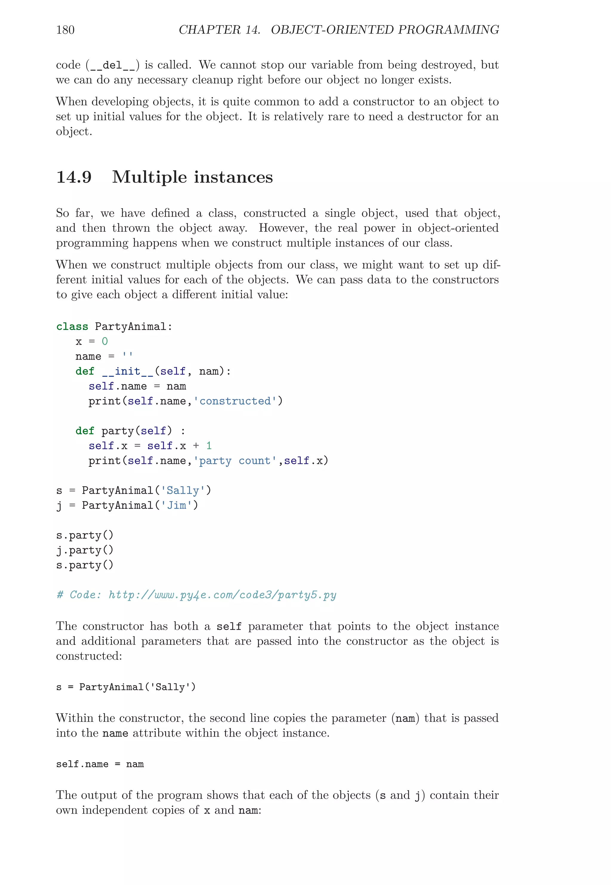 180 CHAPTER 14. OBJECT-ORIENTED PROGRAMMING
code (__del__) is called. We cannot stop our variable from being destroyed, but
we can do any necessary cleanup right before our object no longer exists.
When developing objects, it is quite common to add a constructor to an object to
set up initial values for the object. It is relatively rare to need a destructor for an
object.
14.9 Multiple instances
So far, we have deﬁned a class, constructed a single object, used that object,
and then thrown the object away. However, the real power in object-oriented
programming happens when we construct multiple instances of our class.
When we construct multiple objects from our class, we might want to set up dif-
ferent initial values for each of the objects. We can pass data to the constructors
to give each object a diﬀerent initial value:
class PartyAnimal:
x = 0
name = ''
def __init__(self, nam):
self.name = nam
print(self.name,'constructed')
def party(self) :
self.x = self.x + 1
print(self.name,'party count',self.x)
s = PartyAnimal('Sally')
j = PartyAnimal('Jim')
s.party()
j.party()
s.party()
# Code: http://www.py4e.com/code3/party5.py
The constructor has both a self parameter that points to the object instance
and additional parameters that are passed into the constructor as the object is
constructed:
s = PartyAnimal('Sally')
Within the constructor, the second line copies the parameter (nam) that is passed
into the name attribute within the object instance.
self.name = nam
The output of the program shows that each of the objects (s and j) contain their
own independent copies of x and nam:
 