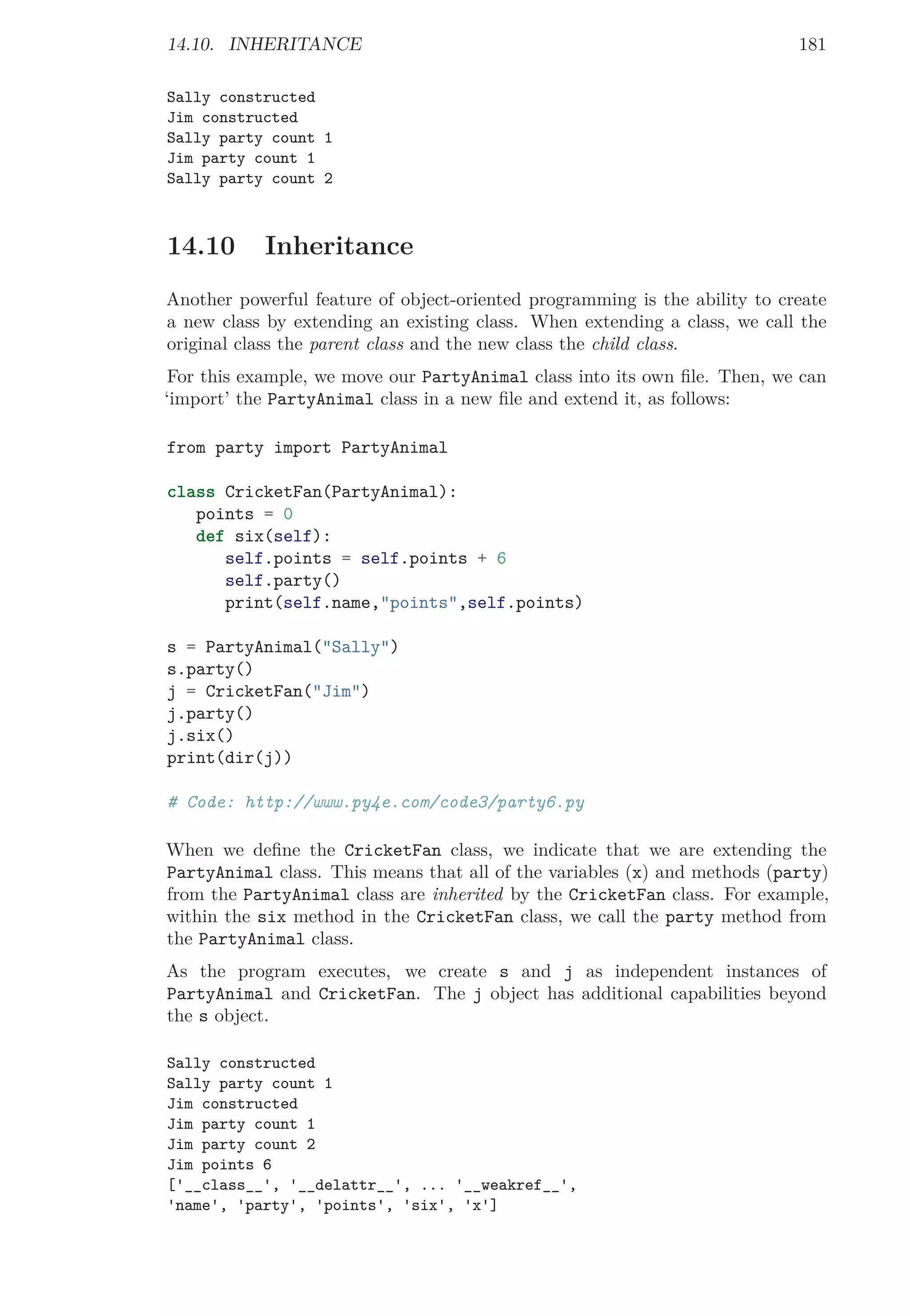 14.10. INHERITANCE 181
Sally constructed
Jim constructed
Sally party count 1
Jim party count 1
Sally party count 2
14.10 Inheritance
Another powerful feature of object-oriented programming is the ability to create
a new class by extending an existing class. When extending a class, we call the
original class the parent class and the new class the child class.
For this example, we move our PartyAnimal class into its own ﬁle. Then, we can
‘import’ the PartyAnimal class in a new ﬁle and extend it, as follows:
from party import PartyAnimal
class CricketFan(PartyAnimal):
points = 0
def six(self):
self.points = self.points + 6
self.party()
print(self.name,"points",self.points)
s = PartyAnimal("Sally")
s.party()
j = CricketFan("Jim")
j.party()
j.six()
print(dir(j))
# Code: http://www.py4e.com/code3/party6.py
When we deﬁne the CricketFan class, we indicate that we are extending the
PartyAnimal class. This means that all of the variables (x) and methods (party)
from the PartyAnimal class are inherited by the CricketFan class. For example,
within the six method in the CricketFan class, we call the party method from
the PartyAnimal class.
As the program executes, we create s and j as independent instances of
PartyAnimal and CricketFan. The j object has additional capabilities beyond
the s object.
Sally constructed
Sally party count 1
Jim constructed
Jim party count 1
Jim party count 2
Jim points 6
['__class__', '__delattr__', ... '__weakref__',
'name', 'party', 'points', 'six', 'x']
 