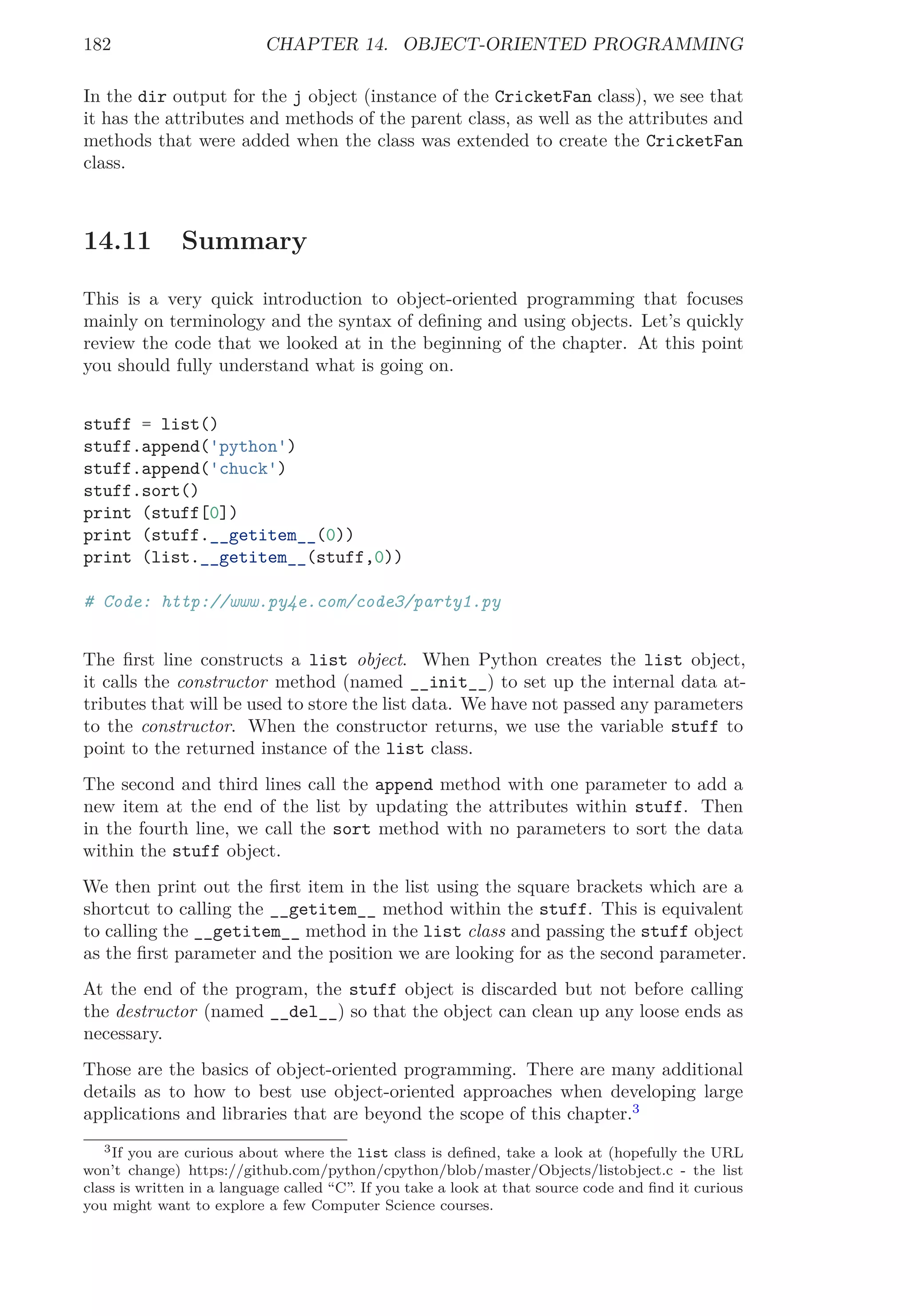 182 CHAPTER 14. OBJECT-ORIENTED PROGRAMMING
In the dir output for the j object (instance of the CricketFan class), we see that
it has the attributes and methods of the parent class, as well as the attributes and
methods that were added when the class was extended to create the CricketFan
class.
14.11 Summary
This is a very quick introduction to object-oriented programming that focuses
mainly on terminology and the syntax of deﬁning and using objects. Let’s quickly
review the code that we looked at in the beginning of the chapter. At this point
you should fully understand what is going on.
stuff = list()
stuff.append('python')
stuff.append('chuck')
stuff.sort()
print (stuff[0])
print (stuff.__getitem__(0))
print (list.__getitem__(stuff,0))
# Code: http://www.py4e.com/code3/party1.py
The ﬁrst line constructs a list object. When Python creates the list object,
it calls the constructor method (named __init__) to set up the internal data at-
tributes that will be used to store the list data. We have not passed any parameters
to the constructor. When the constructor returns, we use the variable stuff to
point to the returned instance of the list class.
The second and third lines call the append method with one parameter to add a
new item at the end of the list by updating the attributes within stuff. Then
in the fourth line, we call the sort method with no parameters to sort the data
within the stuff object.
We then print out the ﬁrst item in the list using the square brackets which are a
shortcut to calling the __getitem__ method within the stuff. This is equivalent
to calling the __getitem__ method in the list class and passing the stuff object
as the ﬁrst parameter and the position we are looking for as the second parameter.
At the end of the program, the stuff object is discarded but not before calling
the destructor (named __del__) so that the object can clean up any loose ends as
necessary.
Those are the basics of object-oriented programming. There are many additional
details as to how to best use object-oriented approaches when developing large
applications and libraries that are beyond the scope of this chapter.3
3If you are curious about where the list class is deﬁned, take a look at (hopefully the URL
won’t change) https://github.com/python/cpython/blob/master/Objects/listobject.c - the list
class is written in a language called “C”. If you take a look at that source code and ﬁnd it curious
you might want to explore a few Computer Science courses.
 