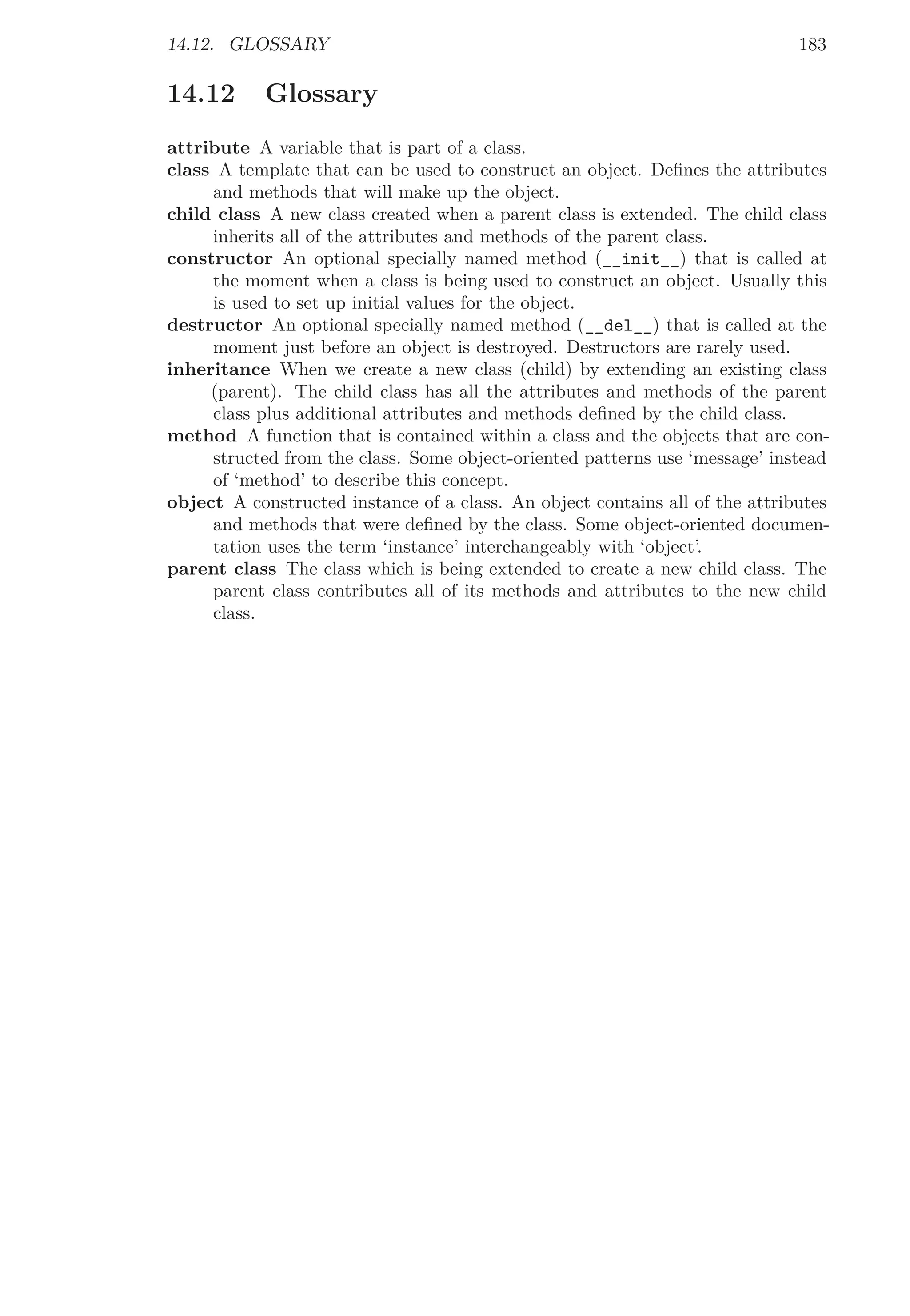 14.12. GLOSSARY 183
14.12 Glossary
attribute A variable that is part of a class.
class A template that can be used to construct an object. Deﬁnes the attributes
and methods that will make up the object.
child class A new class created when a parent class is extended. The child class
inherits all of the attributes and methods of the parent class.
constructor An optional specially named method (__init__) that is called at
the moment when a class is being used to construct an object. Usually this
is used to set up initial values for the object.
destructor An optional specially named method (__del__) that is called at the
moment just before an object is destroyed. Destructors are rarely used.
inheritance When we create a new class (child) by extending an existing class
(parent). The child class has all the attributes and methods of the parent
class plus additional attributes and methods deﬁned by the child class.
method A function that is contained within a class and the objects that are con-
structed from the class. Some object-oriented patterns use ‘message’ instead
of ‘method’ to describe this concept.
object A constructed instance of a class. An object contains all of the attributes
and methods that were deﬁned by the class. Some object-oriented documen-
tation uses the term ‘instance’ interchangeably with ‘object’.
parent class The class which is being extended to create a new child class. The
parent class contributes all of its methods and attributes to the new child
class.
 