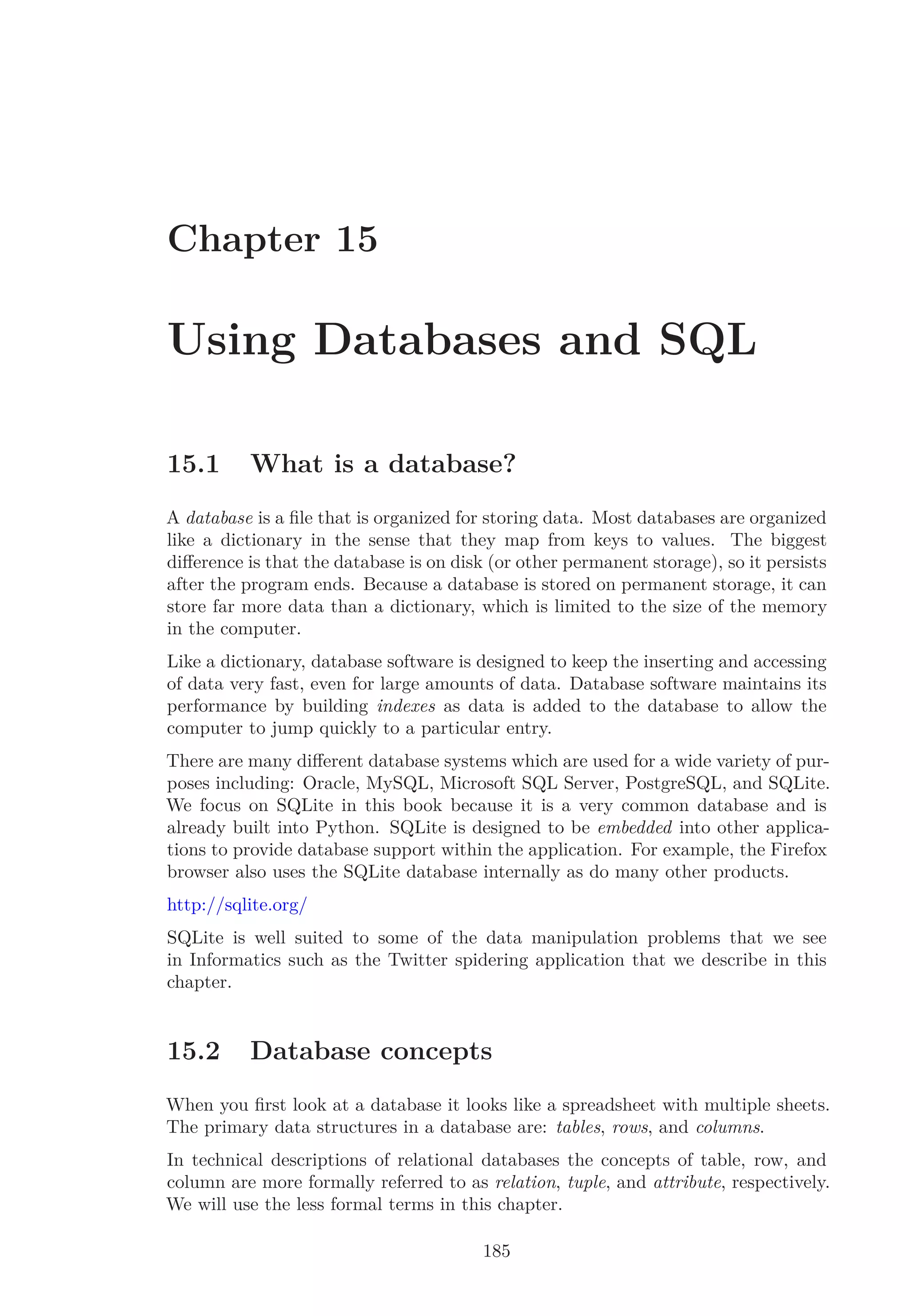 Chapter 15
Using Databases and SQL
15.1 What is a database?
A database is a ﬁle that is organized for storing data. Most databases are organized
like a dictionary in the sense that they map from keys to values. The biggest
diﬀerence is that the database is on disk (or other permanent storage), so it persists
after the program ends. Because a database is stored on permanent storage, it can
store far more data than a dictionary, which is limited to the size of the memory
in the computer.
Like a dictionary, database software is designed to keep the inserting and accessing
of data very fast, even for large amounts of data. Database software maintains its
performance by building indexes as data is added to the database to allow the
computer to jump quickly to a particular entry.
There are many diﬀerent database systems which are used for a wide variety of pur-
poses including: Oracle, MySQL, Microsoft SQL Server, PostgreSQL, and SQLite.
We focus on SQLite in this book because it is a very common database and is
already built into Python. SQLite is designed to be embedded into other applica-
tions to provide database support within the application. For example, the Firefox
browser also uses the SQLite database internally as do many other products.
http://sqlite.org/
SQLite is well suited to some of the data manipulation problems that we see
in Informatics such as the Twitter spidering application that we describe in this
chapter.
15.2 Database concepts
When you ﬁrst look at a database it looks like a spreadsheet with multiple sheets.
The primary data structures in a database are: tables, rows, and columns.
In technical descriptions of relational databases the concepts of table, row, and
column are more formally referred to as relation, tuple, and attribute, respectively.
We will use the less formal terms in this chapter.
185
 
