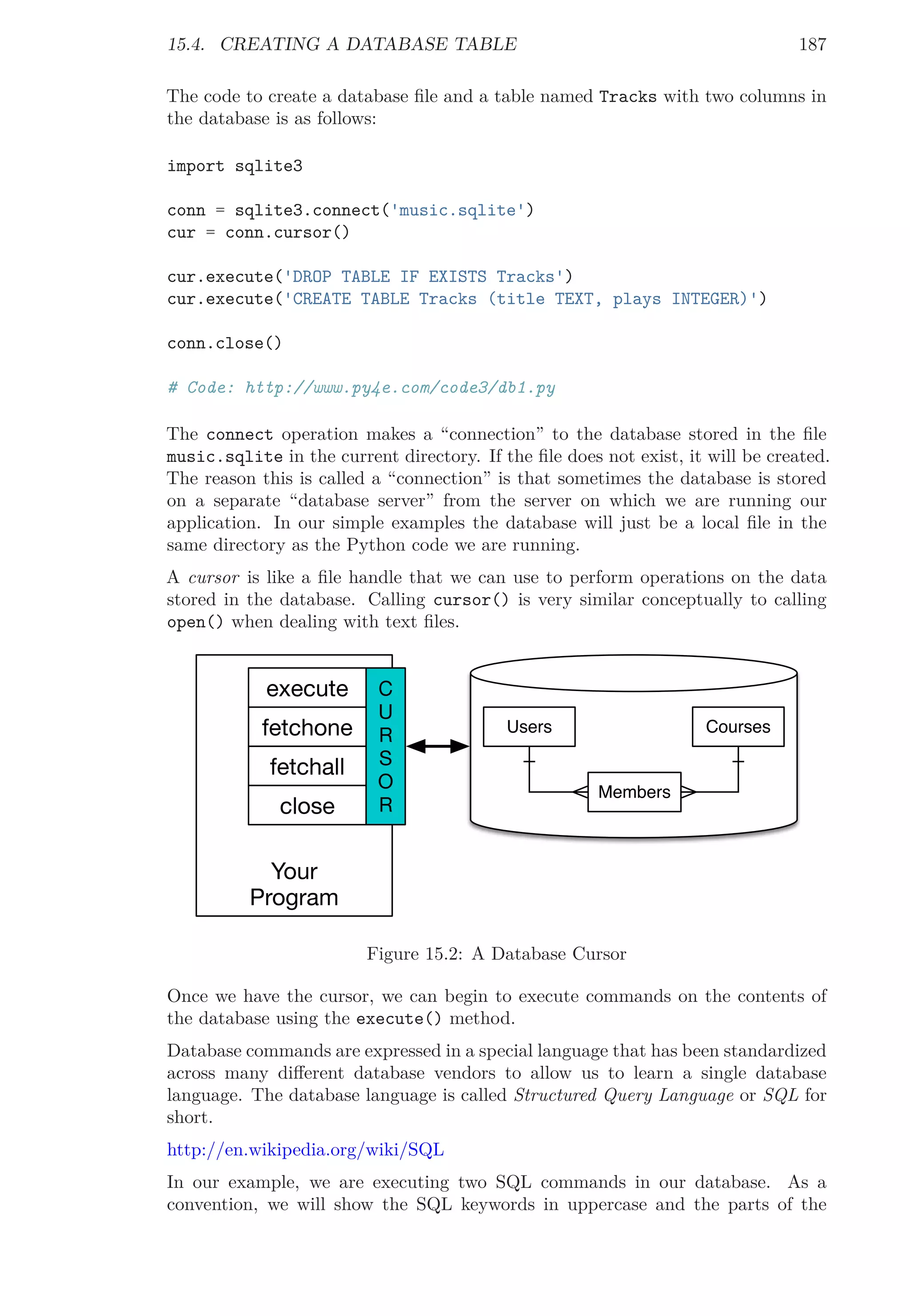 15.4. CREATING A DATABASE TABLE 187
The code to create a database ﬁle and a table named Tracks with two columns in
the database is as follows:
import sqlite3
conn = sqlite3.connect('music.sqlite')
cur = conn.cursor()
cur.execute('DROP TABLE IF EXISTS Tracks')
cur.execute('CREATE TABLE Tracks (title TEXT, plays INTEGER)')
conn.close()
# Code: http://www.py4e.com/code3/db1.py
The connect operation makes a “connection” to the database stored in the ﬁle
music.sqlite in the current directory. If the ﬁle does not exist, it will be created.
The reason this is called a “connection” is that sometimes the database is stored
on a separate “database server” from the server on which we are running our
application. In our simple examples the database will just be a local ﬁle in the
same directory as the Python code we are running.
A cursor is like a ﬁle handle that we can use to perform operations on the data
stored in the database. Calling cursor() is very similar conceptually to calling
open() when dealing with text ﬁles.
Your
Program
¢
U
C
S
O
C
execute
fetchone
fetchall
close
Users
Members
Courses
Figure 15.2: A Database Cursor
Once we have the cursor, we can begin to execute commands on the contents of
the database using the execute() method.
Database commands are expressed in a special language that has been standardized
across many diﬀerent database vendors to allow us to learn a single database
language. The database language is called Structured Query Language or SQL for
short.
http://en.wikipedia.org/wiki/SQL
In our example, we are executing two SQL commands in our database. As a
convention, we will show the SQL keywords in uppercase and the parts of the
 