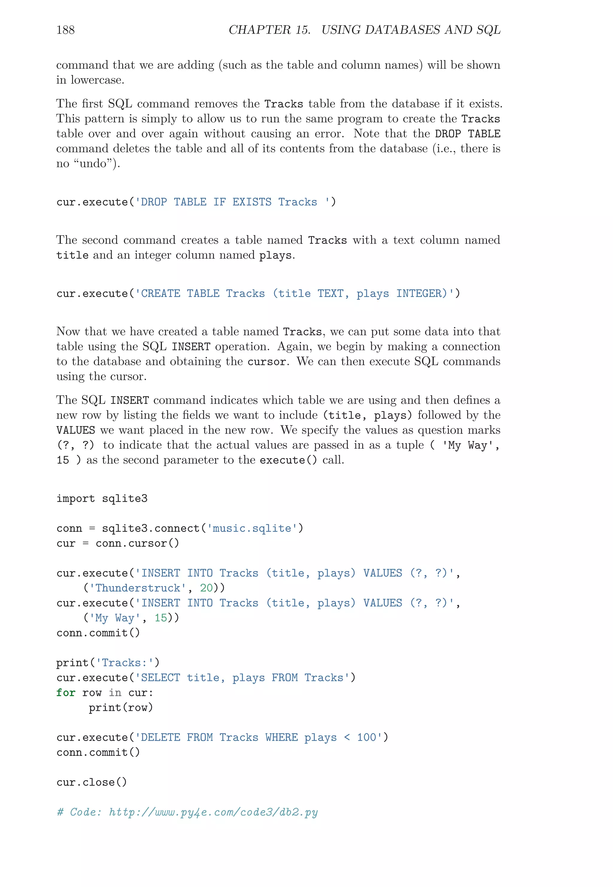 188 CHAPTER 15. USING DATABASES AND SQL
command that we are adding (such as the table and column names) will be shown
in lowercase.
The ﬁrst SQL command removes the Tracks table from the database if it exists.
This pattern is simply to allow us to run the same program to create the Tracks
table over and over again without causing an error. Note that the DROP TABLE
command deletes the table and all of its contents from the database (i.e., there is
no “undo”).
cur.execute('DROP TABLE IF EXISTS Tracks ')
The second command creates a table named Tracks with a text column named
title and an integer column named plays.
cur.execute('CREATE TABLE Tracks (title TEXT, plays INTEGER)')
Now that we have created a table named Tracks, we can put some data into that
table using the SQL INSERT operation. Again, we begin by making a connection
to the database and obtaining the cursor. We can then execute SQL commands
using the cursor.
The SQL INSERT command indicates which table we are using and then deﬁnes a
new row by listing the ﬁelds we want to include (title, plays) followed by the
VALUES we want placed in the new row. We specify the values as question marks
(?, ?) to indicate that the actual values are passed in as a tuple ( 'My Way',
15 ) as the second parameter to the execute() call.
import sqlite3
conn = sqlite3.connect('music.sqlite')
cur = conn.cursor()
cur.execute('INSERT INTO Tracks (title, plays) VALUES (?, ?)',
('Thunderstruck', 20))
cur.execute('INSERT INTO Tracks (title, plays) VALUES (?, ?)',
('My Way', 15))
conn.commit()
print('Tracks:')
cur.execute('SELECT title, plays FROM Tracks')
for row in cur:
print(row)
cur.execute('DELETE FROM Tracks WHERE plays < 100')
conn.commit()
cur.close()
# Code: http://www.py4e.com/code3/db2.py
 