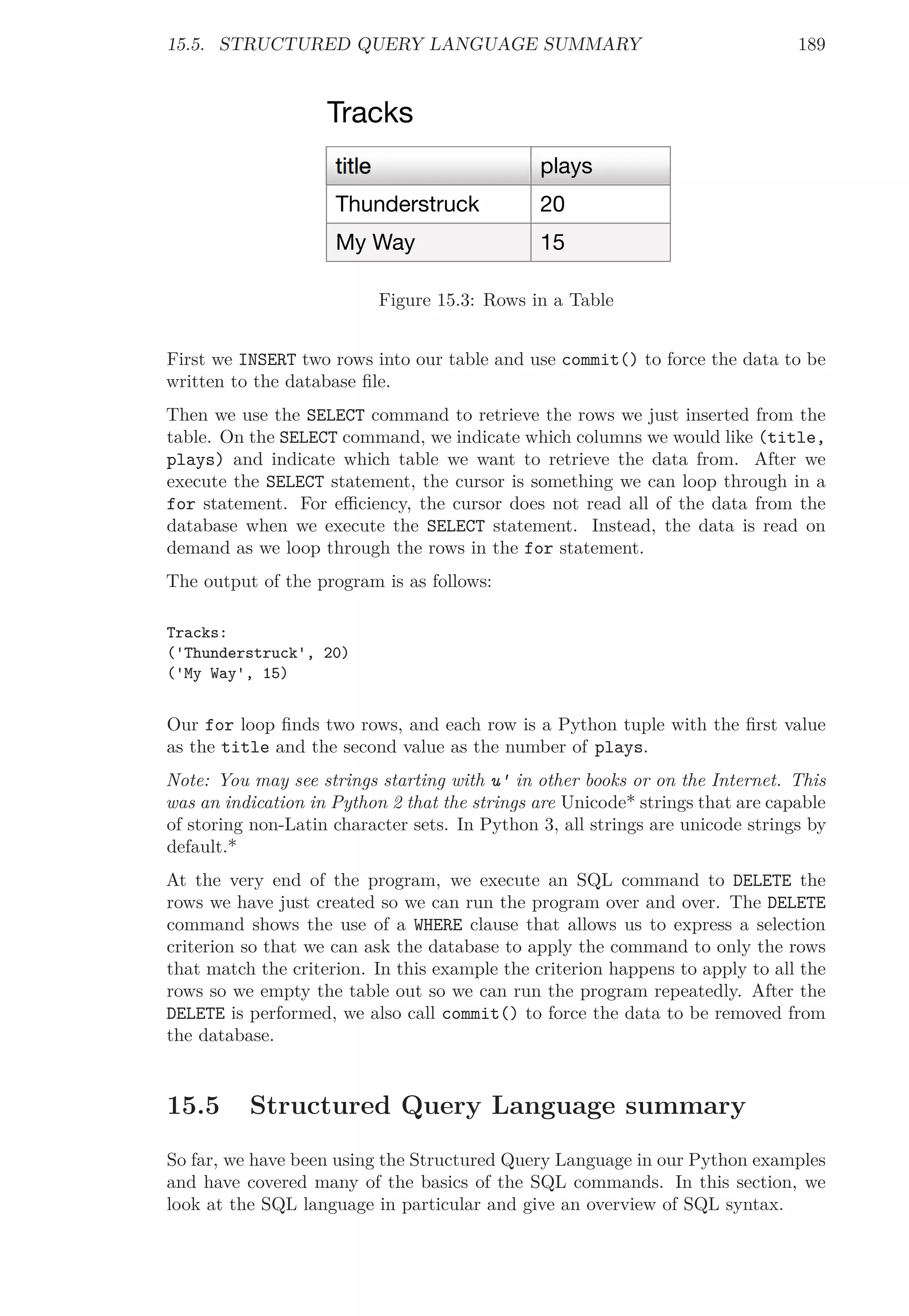 15.5. STRUCTURED QUERY LANGUAGE SUMMARY 189
title plays
My Way
Thunderstruck
15
20
Tracks
Figure 15.3: Rows in a Table
First we INSERT two rows into our table and use commit() to force the data to be
written to the database ﬁle.
Then we use the SELECT command to retrieve the rows we just inserted from the
table. On the SELECT command, we indicate which columns we would like (title,
plays) and indicate which table we want to retrieve the data from. After we
execute the SELECT statement, the cursor is something we can loop through in a
for statement. For eﬃciency, the cursor does not read all of the data from the
database when we execute the SELECT statement. Instead, the data is read on
demand as we loop through the rows in the for statement.
The output of the program is as follows:
Tracks:
('Thunderstruck', 20)
('My Way', 15)
Our for loop ﬁnds two rows, and each row is a Python tuple with the ﬁrst value
as the title and the second value as the number of plays.
Note: You may see strings starting with u' in other books or on the Internet. This
was an indication in Python 2 that the strings are Unicode* strings that are capable
of storing non-Latin character sets. In Python 3, all strings are unicode strings by
default.*
At the very end of the program, we execute an SQL command to DELETE the
rows we have just created so we can run the program over and over. The DELETE
command shows the use of a WHERE clause that allows us to express a selection
criterion so that we can ask the database to apply the command to only the rows
that match the criterion. In this example the criterion happens to apply to all the
rows so we empty the table out so we can run the program repeatedly. After the
DELETE is performed, we also call commit() to force the data to be removed from
the database.
15.5 Structured Query Language summary
So far, we have been using the Structured Query Language in our Python examples
and have covered many of the basics of the SQL commands. In this section, we
look at the SQL language in particular and give an overview of SQL syntax.
 