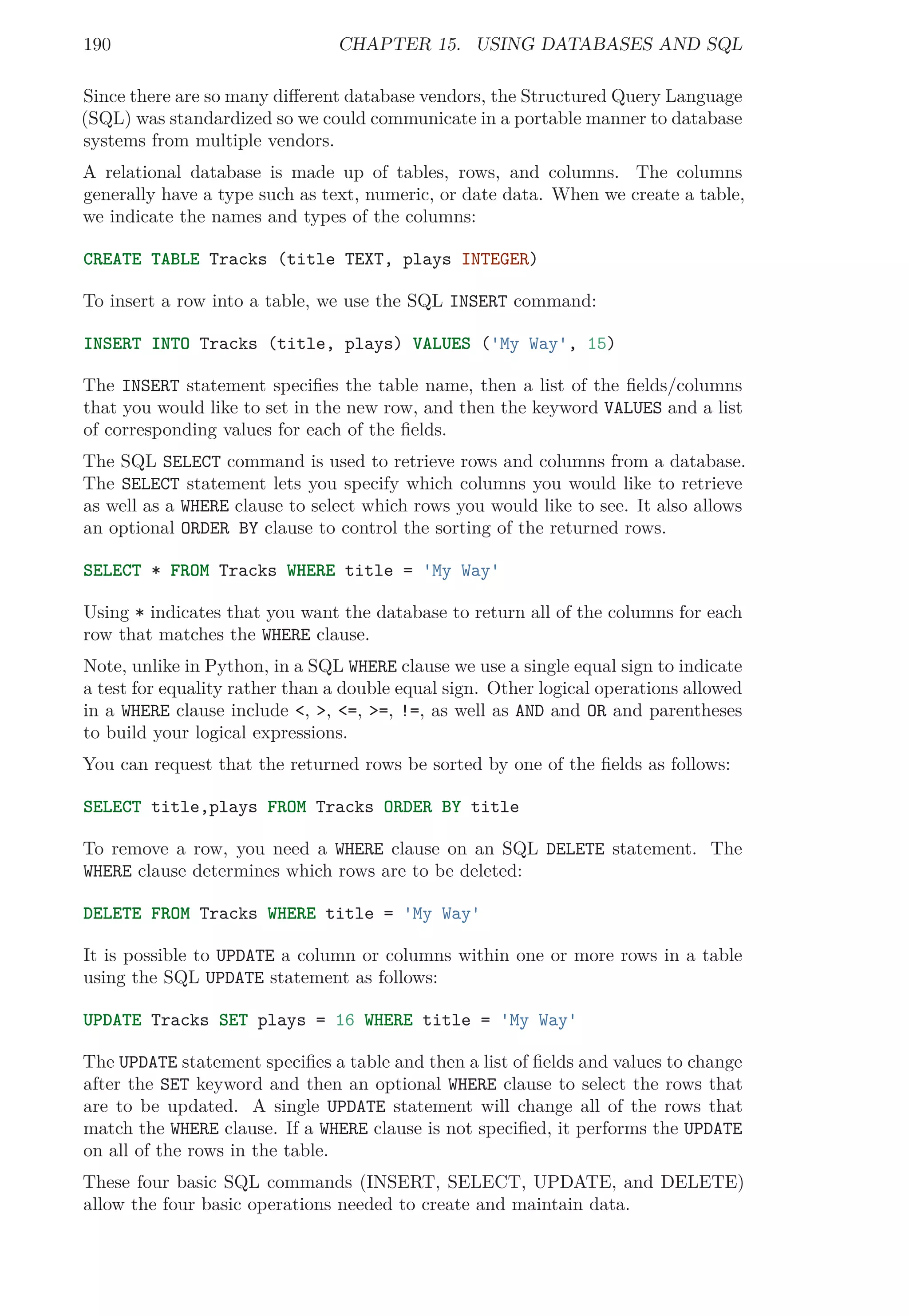 190 CHAPTER 15. USING DATABASES AND SQL
Since there are so many diﬀerent database vendors, the Structured Query Language
(SQL) was standardized so we could communicate in a portable manner to database
systems from multiple vendors.
A relational database is made up of tables, rows, and columns. The columns
generally have a type such as text, numeric, or date data. When we create a table,
we indicate the names and types of the columns:
CREATE TABLE Tracks (title TEXT, plays INTEGER)
To insert a row into a table, we use the SQL INSERT command:
INSERT INTO Tracks (title, plays) VALUES ('My Way', 15)
The INSERT statement speciﬁes the table name, then a list of the ﬁelds/columns
that you would like to set in the new row, and then the keyword VALUES and a list
of corresponding values for each of the ﬁelds.
The SQL SELECT command is used to retrieve rows and columns from a database.
The SELECT statement lets you specify which columns you would like to retrieve
as well as a WHERE clause to select which rows you would like to see. It also allows
an optional ORDER BY clause to control the sorting of the returned rows.
SELECT * FROM Tracks WHERE title = 'My Way'
Using * indicates that you want the database to return all of the columns for each
row that matches the WHERE clause.
Note, unlike in Python, in a SQL WHERE clause we use a single equal sign to indicate
a test for equality rather than a double equal sign. Other logical operations allowed
in a WHERE clause include <, >, <=, >=, !=, as well as AND and OR and parentheses
to build your logical expressions.
You can request that the returned rows be sorted by one of the ﬁelds as follows:
SELECT title,plays FROM Tracks ORDER BY title
To remove a row, you need a WHERE clause on an SQL DELETE statement. The
WHERE clause determines which rows are to be deleted:
DELETE FROM Tracks WHERE title = 'My Way'
It is possible to UPDATE a column or columns within one or more rows in a table
using the SQL UPDATE statement as follows:
UPDATE Tracks SET plays = 16 WHERE title = 'My Way'
The UPDATE statement speciﬁes a table and then a list of ﬁelds and values to change
after the SET keyword and then an optional WHERE clause to select the rows that
are to be updated. A single UPDATE statement will change all of the rows that
match the WHERE clause. If a WHERE clause is not speciﬁed, it performs the UPDATE
on all of the rows in the table.
These four basic SQL commands (INSERT, SELECT, UPDATE, and DELETE)
allow the four basic operations needed to create and maintain data.
 
