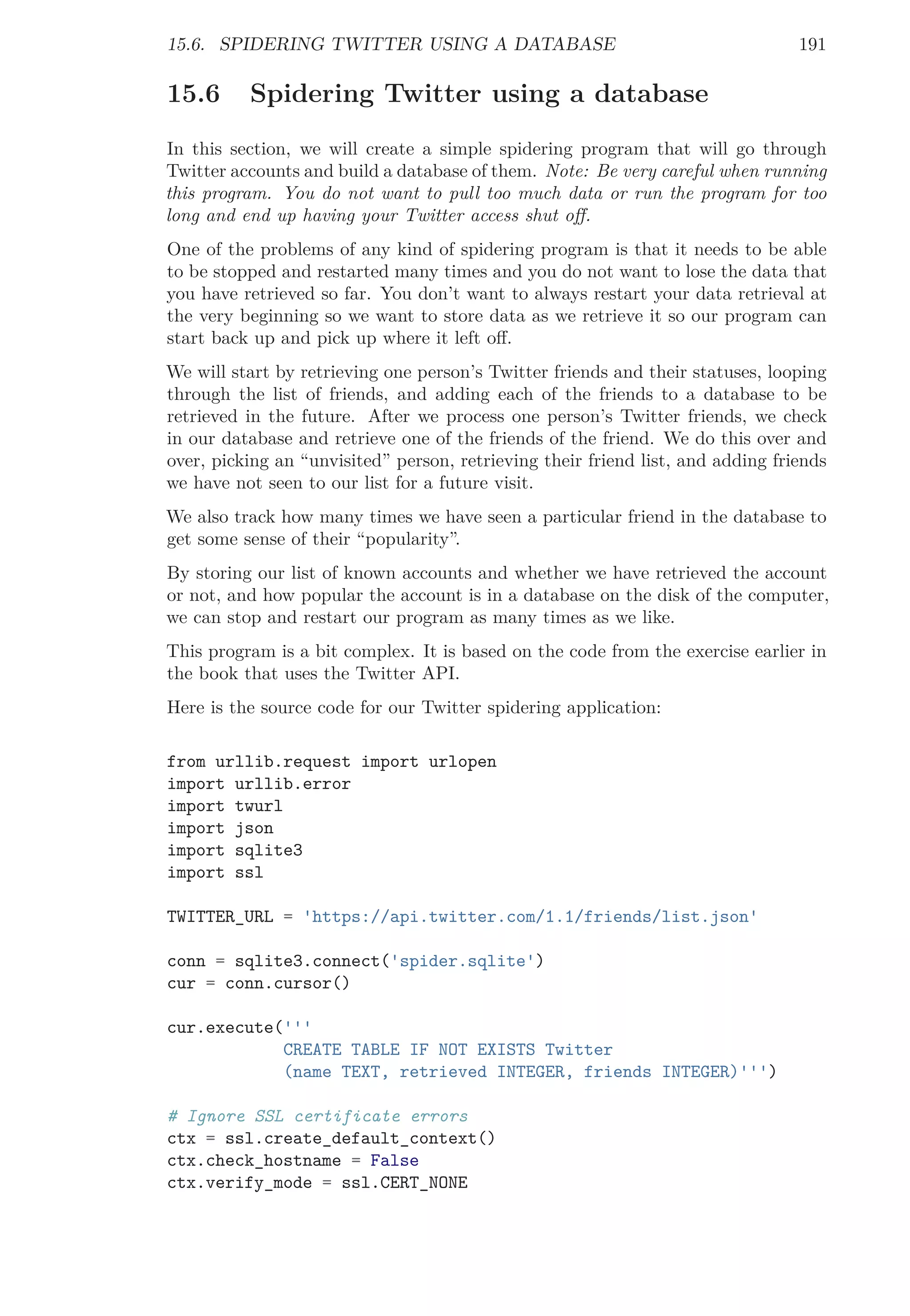 15.6. SPIDERING TWITTER USING A DATABASE 191
15.6 Spidering Twitter using a database
In this section, we will create a simple spidering program that will go through
Twitter accounts and build a database of them. Note: Be very careful when running
this program. You do not want to pull too much data or run the program for too
long and end up having your Twitter access shut oﬀ.
One of the problems of any kind of spidering program is that it needs to be able
to be stopped and restarted many times and you do not want to lose the data that
you have retrieved so far. You don’t want to always restart your data retrieval at
the very beginning so we want to store data as we retrieve it so our program can
start back up and pick up where it left oﬀ.
We will start by retrieving one person’s Twitter friends and their statuses, looping
through the list of friends, and adding each of the friends to a database to be
retrieved in the future. After we process one person’s Twitter friends, we check
in our database and retrieve one of the friends of the friend. We do this over and
over, picking an “unvisited” person, retrieving their friend list, and adding friends
we have not seen to our list for a future visit.
We also track how many times we have seen a particular friend in the database to
get some sense of their “popularity”.
By storing our list of known accounts and whether we have retrieved the account
or not, and how popular the account is in a database on the disk of the computer,
we can stop and restart our program as many times as we like.
This program is a bit complex. It is based on the code from the exercise earlier in
the book that uses the Twitter API.
Here is the source code for our Twitter spidering application:
from urllib.request import urlopen
import urllib.error
import twurl
import json
import sqlite3
import ssl
TWITTER_URL = 'https://api.twitter.com/1.1/friends/list.json'
conn = sqlite3.connect('spider.sqlite')
cur = conn.cursor()
cur.execute('''
CREATE TABLE IF NOT EXISTS Twitter
(name TEXT, retrieved INTEGER, friends INTEGER)''')
# Ignore SSL certificate errors
ctx = ssl.create_default_context()
ctx.check_hostname = False
ctx.verify_mode = ssl.CERT_NONE
 