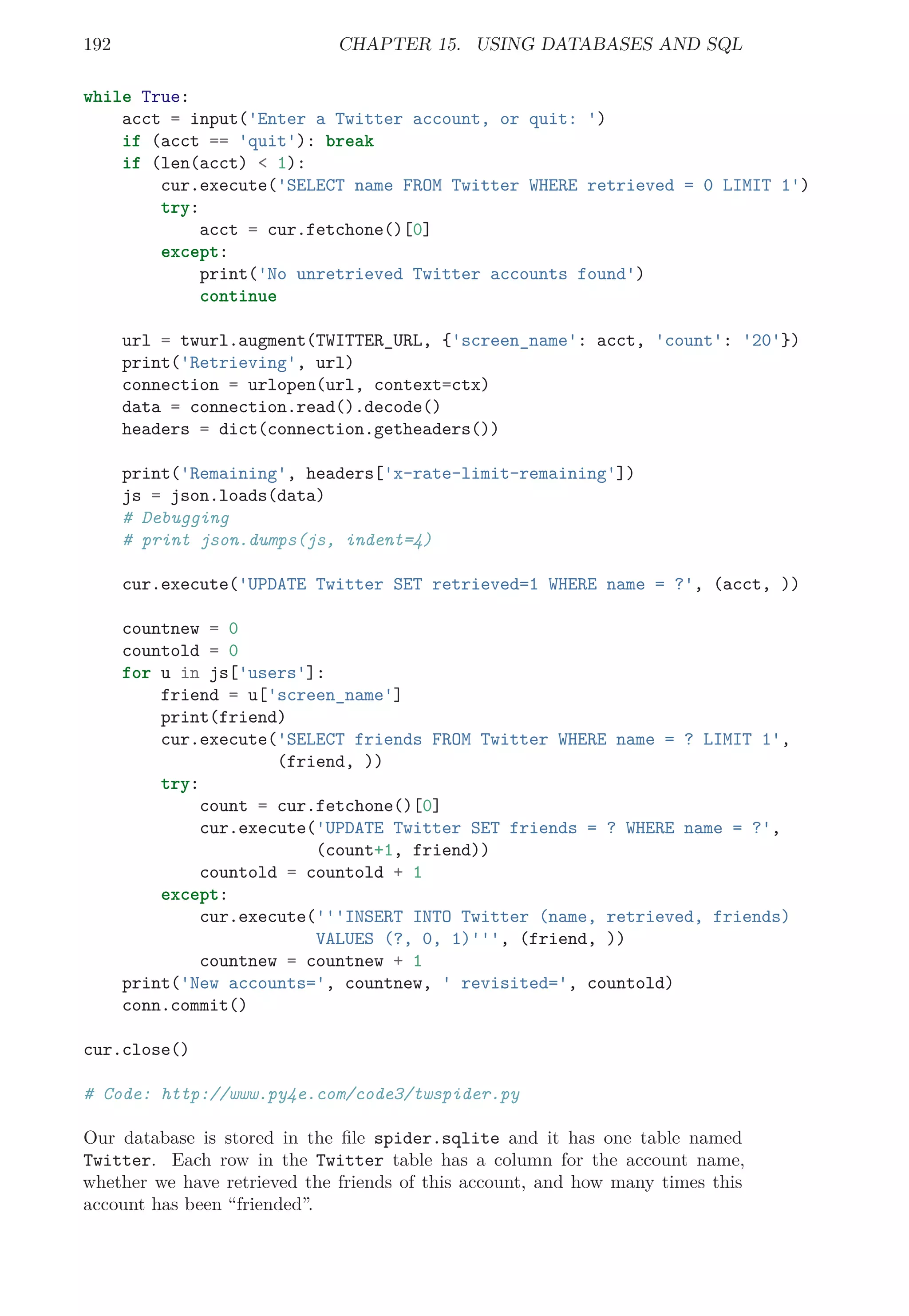192 CHAPTER 15. USING DATABASES AND SQL
while True:
acct = input('Enter a Twitter account, or quit: ')
if (acct == 'quit'): break
if (len(acct) < 1):
cur.execute('SELECT name FROM Twitter WHERE retrieved = 0 LIMIT 1')
try:
acct = cur.fetchone()[0]
except:
print('No unretrieved Twitter accounts found')
continue
url = twurl.augment(TWITTER_URL, {'screen_name': acct, 'count': '20'})
print('Retrieving', url)
connection = urlopen(url, context=ctx)
data = connection.read().decode()
headers = dict(connection.getheaders())
print('Remaining', headers['x-rate-limit-remaining'])
js = json.loads(data)
# Debugging
# print json.dumps(js, indent=4)
cur.execute('UPDATE Twitter SET retrieved=1 WHERE name = ?', (acct, ))
countnew = 0
countold = 0
for u in js['users']:
friend = u['screen_name']
print(friend)
cur.execute('SELECT friends FROM Twitter WHERE name = ? LIMIT 1',
(friend, ))
try:
count = cur.fetchone()[0]
cur.execute('UPDATE Twitter SET friends = ? WHERE name = ?',
(count+1, friend))
countold = countold + 1
except:
cur.execute('''INSERT INTO Twitter (name, retrieved, friends)
VALUES (?, 0, 1)''', (friend, ))
countnew = countnew + 1
print('New accounts=', countnew, ' revisited=', countold)
conn.commit()
cur.close()
# Code: http://www.py4e.com/code3/twspider.py
Our database is stored in the ﬁle spider.sqlite and it has one table named
Twitter. Each row in the Twitter table has a column for the account name,
whether we have retrieved the friends of this account, and how many times this
account has been “friended”.
 