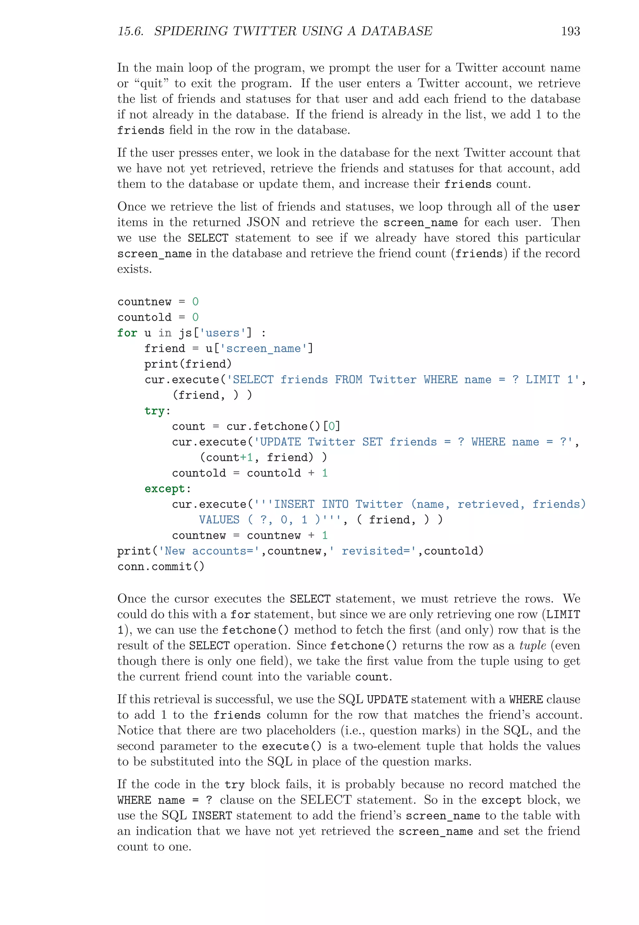 15.6. SPIDERING TWITTER USING A DATABASE 193
In the main loop of the program, we prompt the user for a Twitter account name
or “quit” to exit the program. If the user enters a Twitter account, we retrieve
the list of friends and statuses for that user and add each friend to the database
if not already in the database. If the friend is already in the list, we add 1 to the
friends ﬁeld in the row in the database.
If the user presses enter, we look in the database for the next Twitter account that
we have not yet retrieved, retrieve the friends and statuses for that account, add
them to the database or update them, and increase their friends count.
Once we retrieve the list of friends and statuses, we loop through all of the user
items in the returned JSON and retrieve the screen_name for each user. Then
we use the SELECT statement to see if we already have stored this particular
screen_name in the database and retrieve the friend count (friends) if the record
exists.
countnew = 0
countold = 0
for u in js['users'] :
friend = u['screen_name']
print(friend)
cur.execute('SELECT friends FROM Twitter WHERE name = ? LIMIT 1',
(friend, ) )
try:
count = cur.fetchone()[0]
cur.execute('UPDATE Twitter SET friends = ? WHERE name = ?',
(count+1, friend) )
countold = countold + 1
except:
cur.execute('''INSERT INTO Twitter (name, retrieved, friends)
VALUES ( ?, 0, 1 )''', ( friend, ) )
countnew = countnew + 1
print('New accounts=',countnew,' revisited=',countold)
conn.commit()
Once the cursor executes the SELECT statement, we must retrieve the rows. We
could do this with a for statement, but since we are only retrieving one row (LIMIT
1), we can use the fetchone() method to fetch the ﬁrst (and only) row that is the
result of the SELECT operation. Since fetchone() returns the row as a tuple (even
though there is only one ﬁeld), we take the ﬁrst value from the tuple using to get
the current friend count into the variable count.
If this retrieval is successful, we use the SQL UPDATE statement with a WHERE clause
to add 1 to the friends column for the row that matches the friend’s account.
Notice that there are two placeholders (i.e., question marks) in the SQL, and the
second parameter to the execute() is a two-element tuple that holds the values
to be substituted into the SQL in place of the question marks.
If the code in the try block fails, it is probably because no record matched the
WHERE name = ? clause on the SELECT statement. So in the except block, we
use the SQL INSERT statement to add the friend’s screen_name to the table with
an indication that we have not yet retrieved the screen_name and set the friend
count to one.
 