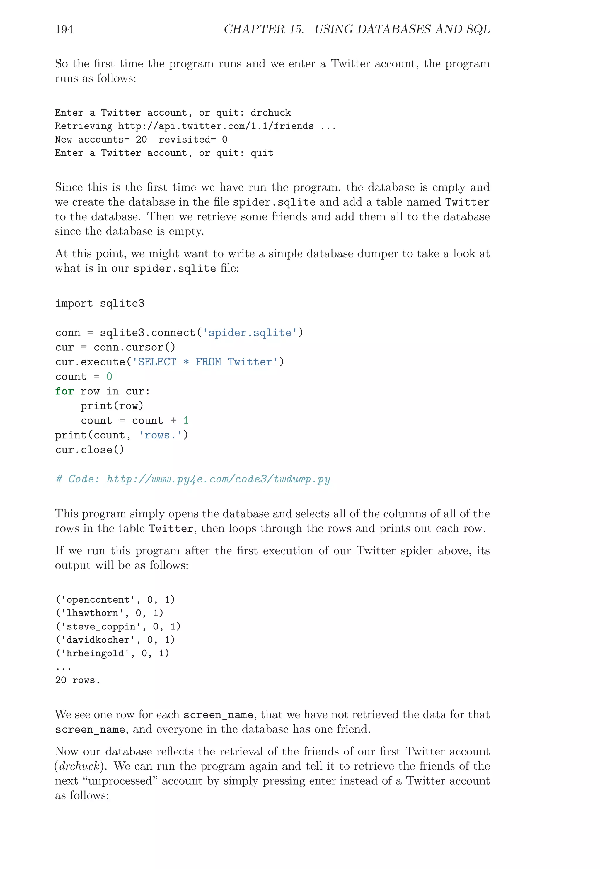194 CHAPTER 15. USING DATABASES AND SQL
So the ﬁrst time the program runs and we enter a Twitter account, the program
runs as follows:
Enter a Twitter account, or quit: drchuck
Retrieving http://api.twitter.com/1.1/friends ...
New accounts= 20 revisited= 0
Enter a Twitter account, or quit: quit
Since this is the ﬁrst time we have run the program, the database is empty and
we create the database in the ﬁle spider.sqlite and add a table named Twitter
to the database. Then we retrieve some friends and add them all to the database
since the database is empty.
At this point, we might want to write a simple database dumper to take a look at
what is in our spider.sqlite ﬁle:
import sqlite3
conn = sqlite3.connect('spider.sqlite')
cur = conn.cursor()
cur.execute('SELECT * FROM Twitter')
count = 0
for row in cur:
print(row)
count = count + 1
print(count, 'rows.')
cur.close()
# Code: http://www.py4e.com/code3/twdump.py
This program simply opens the database and selects all of the columns of all of the
rows in the table Twitter, then loops through the rows and prints out each row.
If we run this program after the ﬁrst execution of our Twitter spider above, its
output will be as follows:
('opencontent', 0, 1)
('lhawthorn', 0, 1)
('steve_coppin', 0, 1)
('davidkocher', 0, 1)
('hrheingold', 0, 1)
...
20 rows.
We see one row for each screen_name, that we have not retrieved the data for that
screen_name, and everyone in the database has one friend.
Now our database reﬂects the retrieval of the friends of our ﬁrst Twitter account
(drchuck). We can run the program again and tell it to retrieve the friends of the
next “unprocessed” account by simply pressing enter instead of a Twitter account
as follows:
 