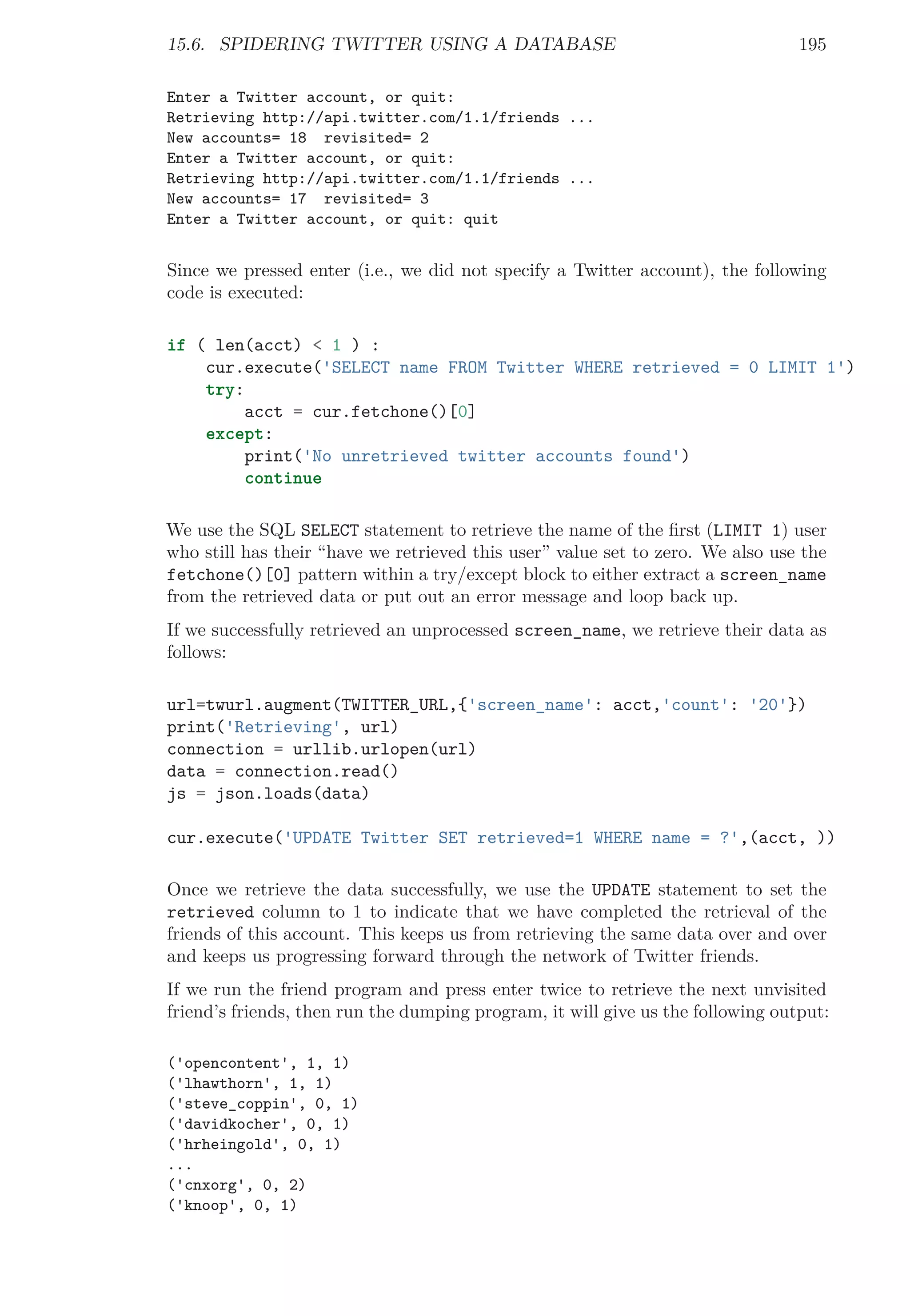 15.6. SPIDERING TWITTER USING A DATABASE 195
Enter a Twitter account, or quit:
Retrieving http://api.twitter.com/1.1/friends ...
New accounts= 18 revisited= 2
Enter a Twitter account, or quit:
Retrieving http://api.twitter.com/1.1/friends ...
New accounts= 17 revisited= 3
Enter a Twitter account, or quit: quit
Since we pressed enter (i.e., we did not specify a Twitter account), the following
code is executed:
if ( len(acct) < 1 ) :
cur.execute('SELECT name FROM Twitter WHERE retrieved = 0 LIMIT 1')
try:
acct = cur.fetchone()[0]
except:
print('No unretrieved twitter accounts found')
continue
We use the SQL SELECT statement to retrieve the name of the ﬁrst (LIMIT 1) user
who still has their “have we retrieved this user” value set to zero. We also use the
fetchone()[0] pattern within a try/except block to either extract a screen_name
from the retrieved data or put out an error message and loop back up.
If we successfully retrieved an unprocessed screen_name, we retrieve their data as
follows:
url=twurl.augment(TWITTER_URL,{'screen_name': acct,'count': '20'})
print('Retrieving', url)
connection = urllib.urlopen(url)
data = connection.read()
js = json.loads(data)
cur.execute('UPDATE Twitter SET retrieved=1 WHERE name = ?',(acct, ))
Once we retrieve the data successfully, we use the UPDATE statement to set the
retrieved column to 1 to indicate that we have completed the retrieval of the
friends of this account. This keeps us from retrieving the same data over and over
and keeps us progressing forward through the network of Twitter friends.
If we run the friend program and press enter twice to retrieve the next unvisited
friend’s friends, then run the dumping program, it will give us the following output:
('opencontent', 1, 1)
('lhawthorn', 1, 1)
('steve_coppin', 0, 1)
('davidkocher', 0, 1)
('hrheingold', 0, 1)
...
('cnxorg', 0, 2)
('knoop', 0, 1)
 