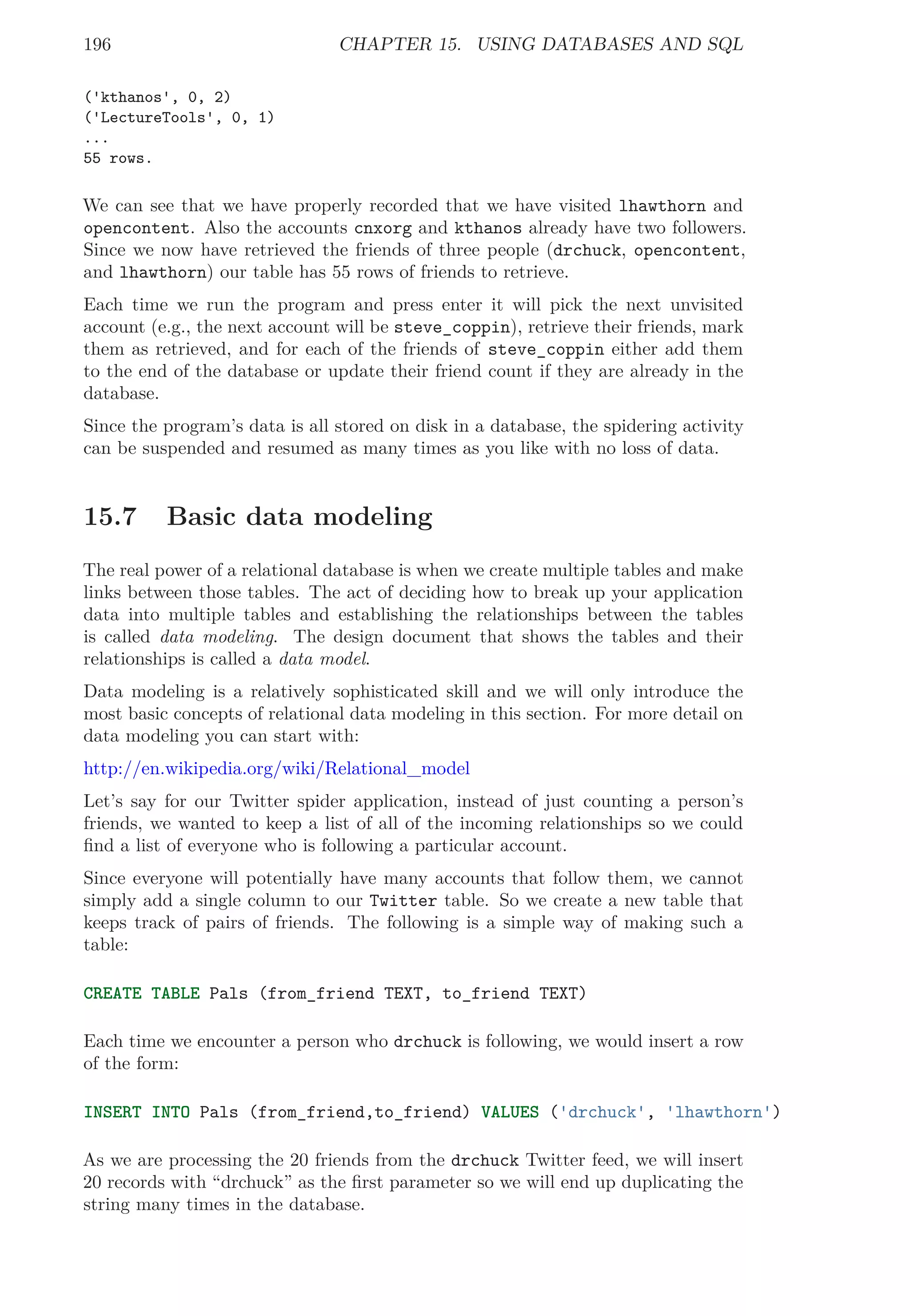 196 CHAPTER 15. USING DATABASES AND SQL
('kthanos', 0, 2)
('LectureTools', 0, 1)
...
55 rows.
We can see that we have properly recorded that we have visited lhawthorn and
opencontent. Also the accounts cnxorg and kthanos already have two followers.
Since we now have retrieved the friends of three people (drchuck, opencontent,
and lhawthorn) our table has 55 rows of friends to retrieve.
Each time we run the program and press enter it will pick the next unvisited
account (e.g., the next account will be steve_coppin), retrieve their friends, mark
them as retrieved, and for each of the friends of steve_coppin either add them
to the end of the database or update their friend count if they are already in the
database.
Since the program’s data is all stored on disk in a database, the spidering activity
can be suspended and resumed as many times as you like with no loss of data.
15.7 Basic data modeling
The real power of a relational database is when we create multiple tables and make
links between those tables. The act of deciding how to break up your application
data into multiple tables and establishing the relationships between the tables
is called data modeling. The design document that shows the tables and their
relationships is called a data model.
Data modeling is a relatively sophisticated skill and we will only introduce the
most basic concepts of relational data modeling in this section. For more detail on
data modeling you can start with:
http://en.wikipedia.org/wiki/Relational_model
Let’s say for our Twitter spider application, instead of just counting a person’s
friends, we wanted to keep a list of all of the incoming relationships so we could
ﬁnd a list of everyone who is following a particular account.
Since everyone will potentially have many accounts that follow them, we cannot
simply add a single column to our Twitter table. So we create a new table that
keeps track of pairs of friends. The following is a simple way of making such a
table:
CREATE TABLE Pals (from_friend TEXT, to_friend TEXT)
Each time we encounter a person who drchuck is following, we would insert a row
of the form:
INSERT INTO Pals (from_friend,to_friend) VALUES ('drchuck', 'lhawthorn')
As we are processing the 20 friends from the drchuck Twitter feed, we will insert
20 records with “drchuck” as the ﬁrst parameter so we will end up duplicating the
string many times in the database.
 