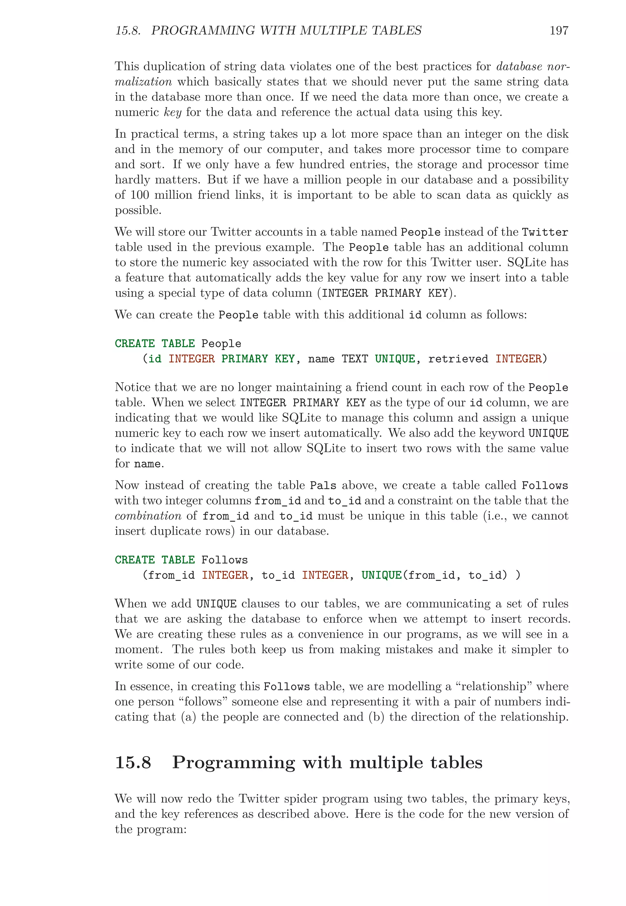 15.8. PROGRAMMING WITH MULTIPLE TABLES 197
This duplication of string data violates one of the best practices for database nor-
malization which basically states that we should never put the same string data
in the database more than once. If we need the data more than once, we create a
numeric key for the data and reference the actual data using this key.
In practical terms, a string takes up a lot more space than an integer on the disk
and in the memory of our computer, and takes more processor time to compare
and sort. If we only have a few hundred entries, the storage and processor time
hardly matters. But if we have a million people in our database and a possibility
of 100 million friend links, it is important to be able to scan data as quickly as
possible.
We will store our Twitter accounts in a table named People instead of the Twitter
table used in the previous example. The People table has an additional column
to store the numeric key associated with the row for this Twitter user. SQLite has
a feature that automatically adds the key value for any row we insert into a table
using a special type of data column (INTEGER PRIMARY KEY).
We can create the People table with this additional id column as follows:
CREATE TABLE People
(id INTEGER PRIMARY KEY, name TEXT UNIQUE, retrieved INTEGER)
Notice that we are no longer maintaining a friend count in each row of the People
table. When we select INTEGER PRIMARY KEY as the type of our id column, we are
indicating that we would like SQLite to manage this column and assign a unique
numeric key to each row we insert automatically. We also add the keyword UNIQUE
to indicate that we will not allow SQLite to insert two rows with the same value
for name.
Now instead of creating the table Pals above, we create a table called Follows
with two integer columns from_id and to_id and a constraint on the table that the
combination of from_id and to_id must be unique in this table (i.e., we cannot
insert duplicate rows) in our database.
CREATE TABLE Follows
(from_id INTEGER, to_id INTEGER, UNIQUE(from_id, to_id) )
When we add UNIQUE clauses to our tables, we are communicating a set of rules
that we are asking the database to enforce when we attempt to insert records.
We are creating these rules as a convenience in our programs, as we will see in a
moment. The rules both keep us from making mistakes and make it simpler to
write some of our code.
In essence, in creating this Follows table, we are modelling a “relationship” where
one person “follows” someone else and representing it with a pair of numbers indi-
cating that (a) the people are connected and (b) the direction of the relationship.
15.8 Programming with multiple tables
We will now redo the Twitter spider program using two tables, the primary keys,
and the key references as described above. Here is the code for the new version of
the program:
 