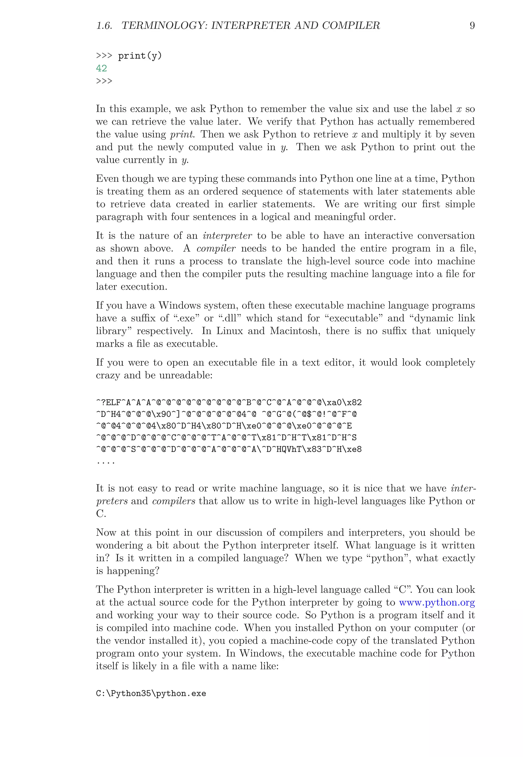 1.6. TERMINOLOGY: INTERPRETER AND COMPILER 9
>>> print(y)
42
>>>
In this example, we ask Python to remember the value six and use the label x so
we can retrieve the value later. We verify that Python has actually remembered
the value using print. Then we ask Python to retrieve x and multiply it by seven
and put the newly computed value in y. Then we ask Python to print out the
value currently in y.
Even though we are typing these commands into Python one line at a time, Python
is treating them as an ordered sequence of statements with later statements able
to retrieve data created in earlier statements. We are writing our ﬁrst simple
paragraph with four sentences in a logical and meaningful order.
It is the nature of an interpreter to be able to have an interactive conversation
as shown above. A compiler needs to be handed the entire program in a ﬁle,
and then it runs a process to translate the high-level source code into machine
language and then the compiler puts the resulting machine language into a ﬁle for
later execution.
If you have a Windows system, often these executable machine language programs
have a suﬃx of “.exe” or “.dll” which stand for “executable” and “dynamic link
library” respectively. In Linux and Macintosh, there is no suﬃx that uniquely
marks a ﬁle as executable.
If you were to open an executable ﬁle in a text editor, it would look completely
crazy and be unreadable:
^?ELF^A^A^A^@^@^@^@^@^@^@^@^@^B^@^C^@^A^@^@^@xa0x82
^D^H4^@^@^@x90^]^@^@^@^@^@^@4^@ ^@^G^@(^@$^@!^@^F^@
^@^@4^@^@^@4x80^D^H4x80^D^Hxe0^@^@^@xe0^@^@^@^E
^@^@^@^D^@^@^@^C^@^@^@^T^A^@^@^Tx81^D^H^Tx81^D^H^S
^@^@^@^S^@^@^@^D^@^@^@^A^@^@^@^A^D^HQVhTx83^D^Hxe8
....
It is not easy to read or write machine language, so it is nice that we have inter-
preters and compilers that allow us to write in high-level languages like Python or
C.
Now at this point in our discussion of compilers and interpreters, you should be
wondering a bit about the Python interpreter itself. What language is it written
in? Is it written in a compiled language? When we type “python”, what exactly
is happening?
The Python interpreter is written in a high-level language called “C”. You can look
at the actual source code for the Python interpreter by going to www.python.org
and working your way to their source code. So Python is a program itself and it
is compiled into machine code. When you installed Python on your computer (or
the vendor installed it), you copied a machine-code copy of the translated Python
program onto your system. In Windows, the executable machine code for Python
itself is likely in a ﬁle with a name like:
C:Python35python.exe
 