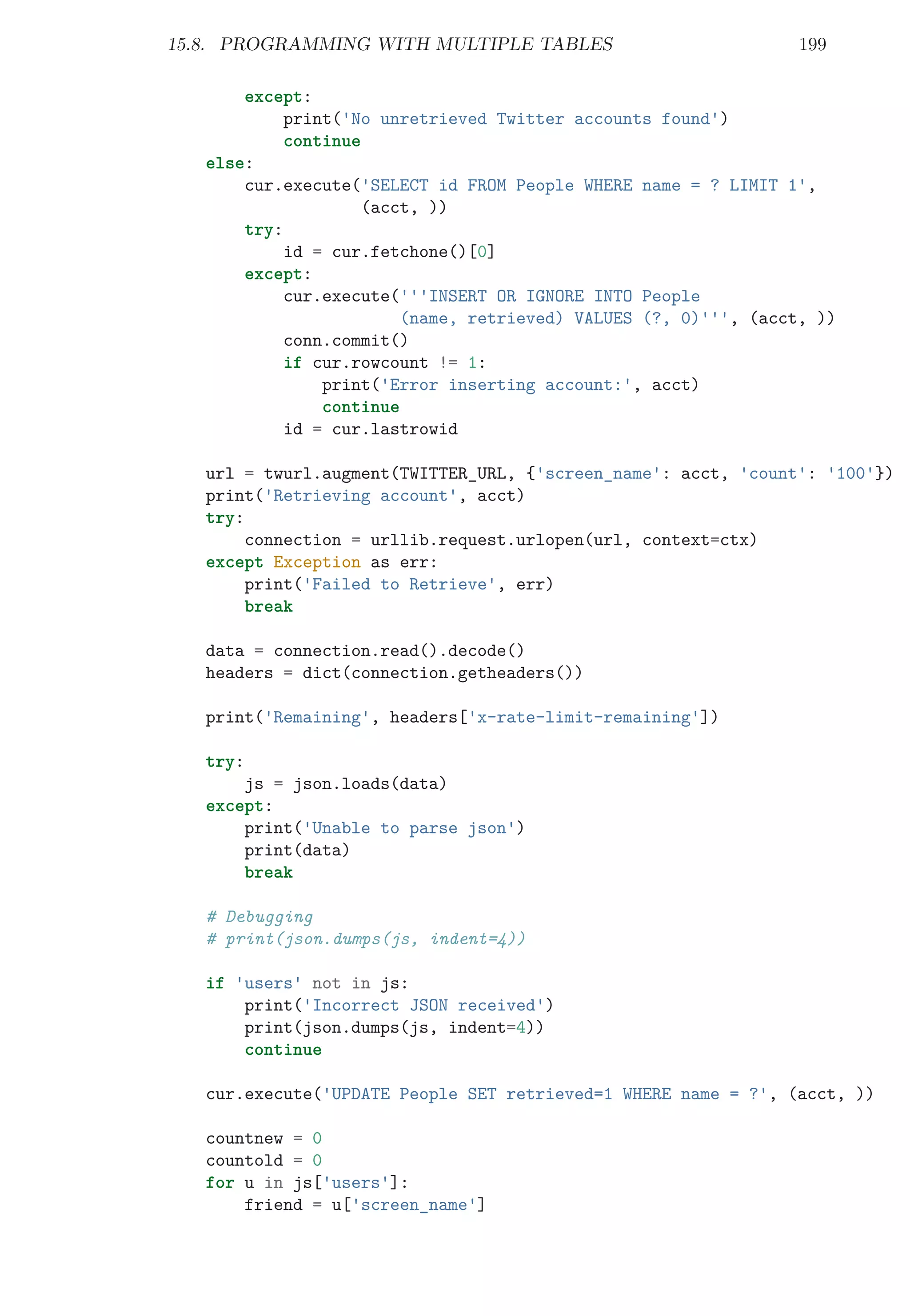 15.8. PROGRAMMING WITH MULTIPLE TABLES 199
except:
print('No unretrieved Twitter accounts found')
continue
else:
cur.execute('SELECT id FROM People WHERE name = ? LIMIT 1',
(acct, ))
try:
id = cur.fetchone()[0]
except:
cur.execute('''INSERT OR IGNORE INTO People
(name, retrieved) VALUES (?, 0)''', (acct, ))
conn.commit()
if cur.rowcount != 1:
print('Error inserting account:', acct)
continue
id = cur.lastrowid
url = twurl.augment(TWITTER_URL, {'screen_name': acct, 'count': '100'})
print('Retrieving account', acct)
try:
connection = urllib.request.urlopen(url, context=ctx)
except Exception as err:
print('Failed to Retrieve', err)
break
data = connection.read().decode()
headers = dict(connection.getheaders())
print('Remaining', headers['x-rate-limit-remaining'])
try:
js = json.loads(data)
except:
print('Unable to parse json')
print(data)
break
# Debugging
# print(json.dumps(js, indent=4))
if 'users' not in js:
print('Incorrect JSON received')
print(json.dumps(js, indent=4))
continue
cur.execute('UPDATE People SET retrieved=1 WHERE name = ?', (acct, ))
countnew = 0
countold = 0
for u in js['users']:
friend = u['screen_name']
 