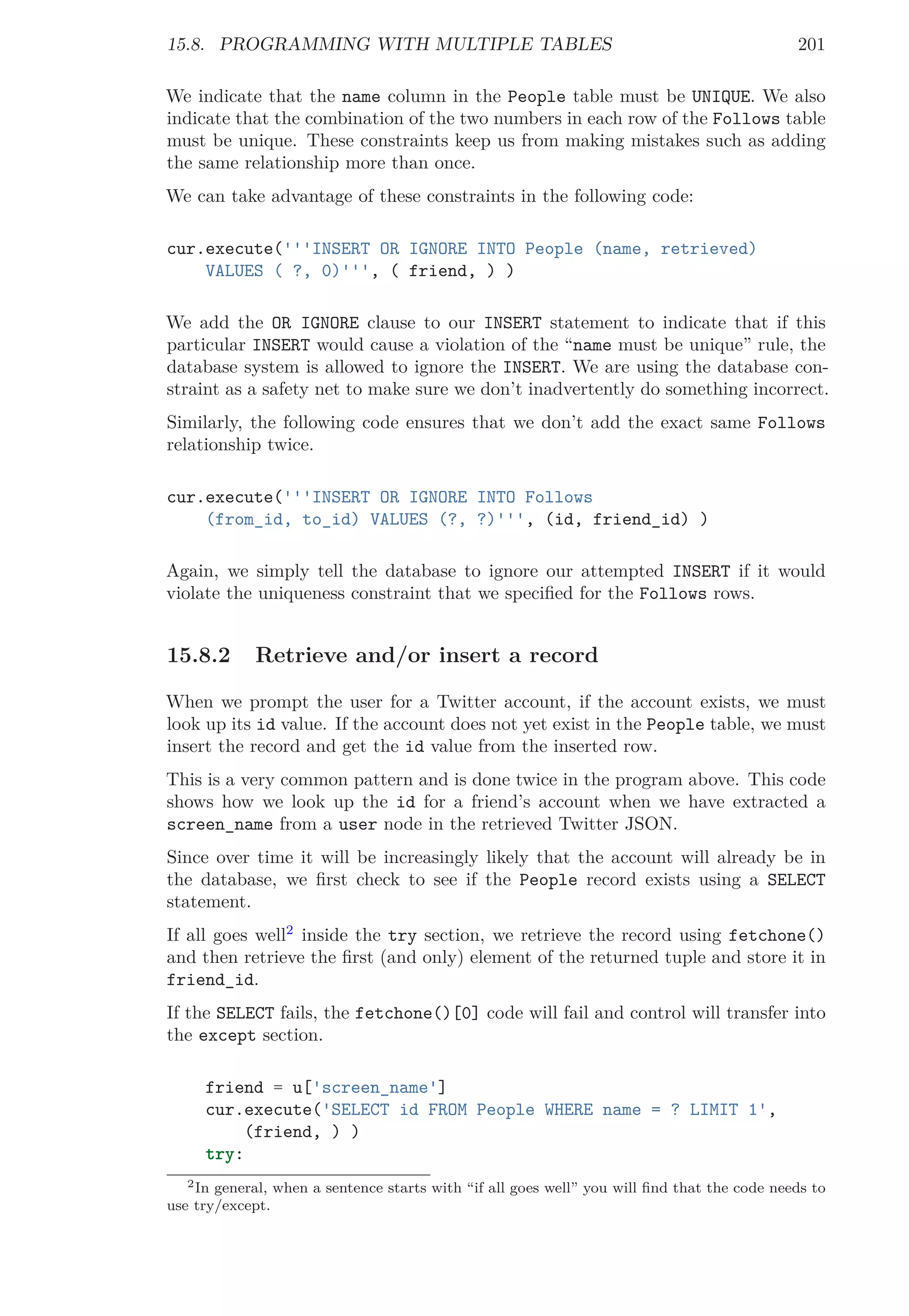 15.8. PROGRAMMING WITH MULTIPLE TABLES 201
We indicate that the name column in the People table must be UNIQUE. We also
indicate that the combination of the two numbers in each row of the Follows table
must be unique. These constraints keep us from making mistakes such as adding
the same relationship more than once.
We can take advantage of these constraints in the following code:
cur.execute('''INSERT OR IGNORE INTO People (name, retrieved)
VALUES ( ?, 0)''', ( friend, ) )
We add the OR IGNORE clause to our INSERT statement to indicate that if this
particular INSERT would cause a violation of the “name must be unique” rule, the
database system is allowed to ignore the INSERT. We are using the database con-
straint as a safety net to make sure we don’t inadvertently do something incorrect.
Similarly, the following code ensures that we don’t add the exact same Follows
relationship twice.
cur.execute('''INSERT OR IGNORE INTO Follows
(from_id, to_id) VALUES (?, ?)''', (id, friend_id) )
Again, we simply tell the database to ignore our attempted INSERT if it would
violate the uniqueness constraint that we speciﬁed for the Follows rows.
15.8.2 Retrieve and/or insert a record
When we prompt the user for a Twitter account, if the account exists, we must
look up its id value. If the account does not yet exist in the People table, we must
insert the record and get the id value from the inserted row.
This is a very common pattern and is done twice in the program above. This code
shows how we look up the id for a friend’s account when we have extracted a
screen_name from a user node in the retrieved Twitter JSON.
Since over time it will be increasingly likely that the account will already be in
the database, we ﬁrst check to see if the People record exists using a SELECT
statement.
If all goes well2
inside the try section, we retrieve the record using fetchone()
and then retrieve the ﬁrst (and only) element of the returned tuple and store it in
friend_id.
If the SELECT fails, the fetchone()[0] code will fail and control will transfer into
the except section.
friend = u['screen_name']
cur.execute('SELECT id FROM People WHERE name = ? LIMIT 1',
(friend, ) )
try:
2In general, when a sentence starts with “if all goes well” you will ﬁnd that the code needs to
use try/except.
 