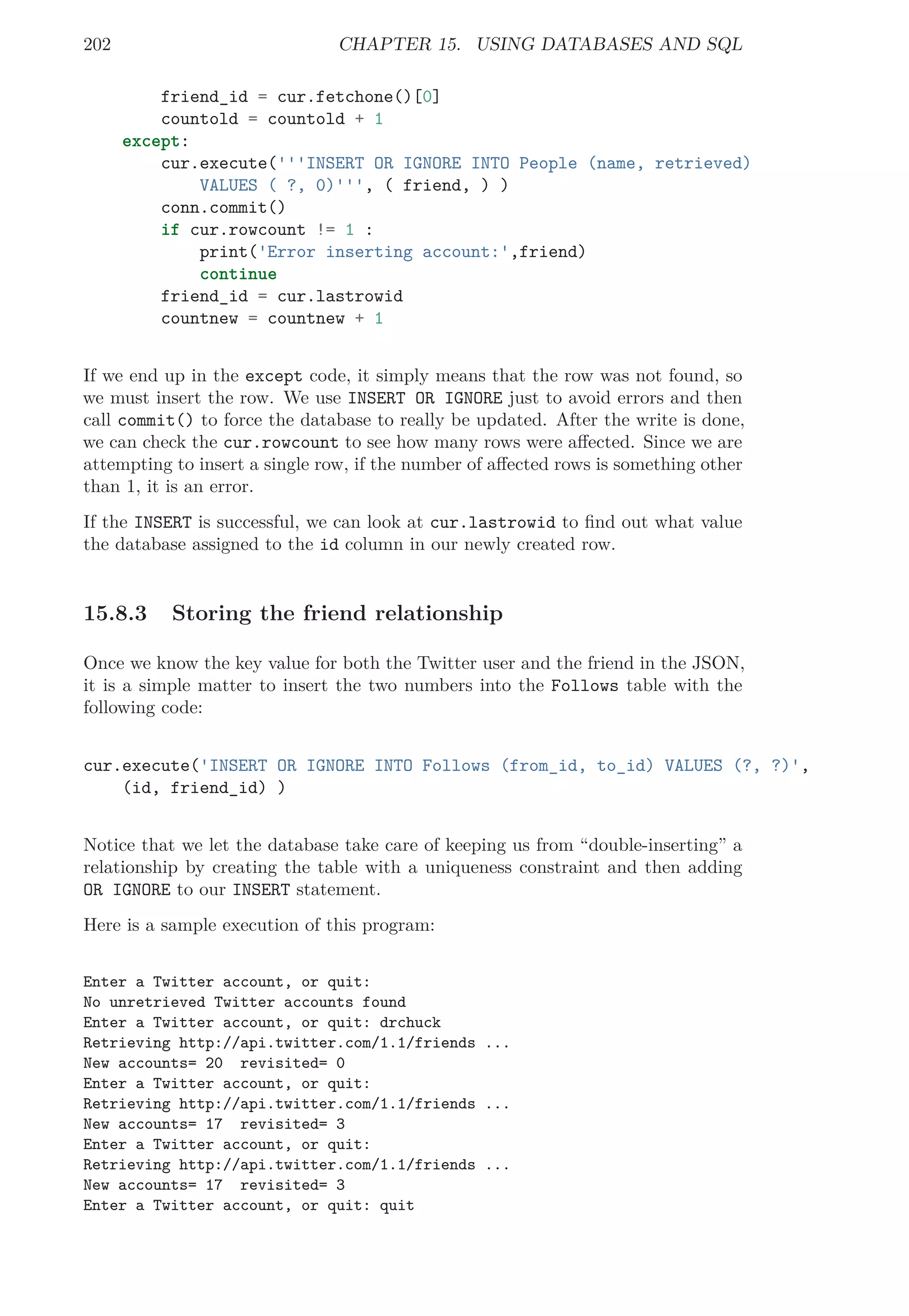 202 CHAPTER 15. USING DATABASES AND SQL
friend_id = cur.fetchone()[0]
countold = countold + 1
except:
cur.execute('''INSERT OR IGNORE INTO People (name, retrieved)
VALUES ( ?, 0)''', ( friend, ) )
conn.commit()
if cur.rowcount != 1 :
print('Error inserting account:',friend)
continue
friend_id = cur.lastrowid
countnew = countnew + 1
If we end up in the except code, it simply means that the row was not found, so
we must insert the row. We use INSERT OR IGNORE just to avoid errors and then
call commit() to force the database to really be updated. After the write is done,
we can check the cur.rowcount to see how many rows were aﬀected. Since we are
attempting to insert a single row, if the number of aﬀected rows is something other
than 1, it is an error.
If the INSERT is successful, we can look at cur.lastrowid to ﬁnd out what value
the database assigned to the id column in our newly created row.
15.8.3 Storing the friend relationship
Once we know the key value for both the Twitter user and the friend in the JSON,
it is a simple matter to insert the two numbers into the Follows table with the
following code:
cur.execute('INSERT OR IGNORE INTO Follows (from_id, to_id) VALUES (?, ?)',
(id, friend_id) )
Notice that we let the database take care of keeping us from “double-inserting” a
relationship by creating the table with a uniqueness constraint and then adding
OR IGNORE to our INSERT statement.
Here is a sample execution of this program:
Enter a Twitter account, or quit:
No unretrieved Twitter accounts found
Enter a Twitter account, or quit: drchuck
Retrieving http://api.twitter.com/1.1/friends ...
New accounts= 20 revisited= 0
Enter a Twitter account, or quit:
Retrieving http://api.twitter.com/1.1/friends ...
New accounts= 17 revisited= 3
Enter a Twitter account, or quit:
Retrieving http://api.twitter.com/1.1/friends ...
New accounts= 17 revisited= 3
Enter a Twitter account, or quit: quit
 