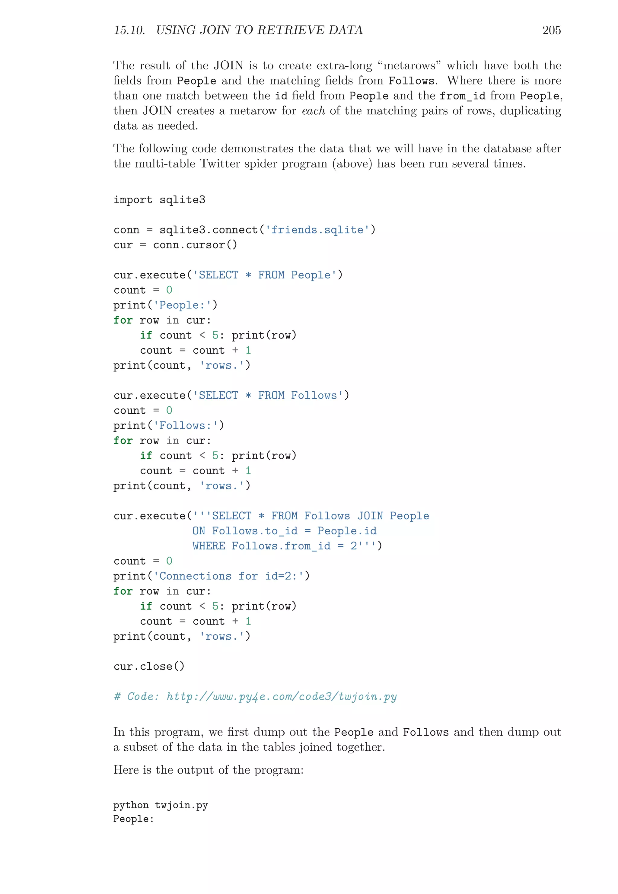 15.10. USING JOIN TO RETRIEVE DATA 205
The result of the JOIN is to create extra-long “metarows” which have both the
ﬁelds from People and the matching ﬁelds from Follows. Where there is more
than one match between the id ﬁeld from People and the from_id from People,
then JOIN creates a metarow for each of the matching pairs of rows, duplicating
data as needed.
The following code demonstrates the data that we will have in the database after
the multi-table Twitter spider program (above) has been run several times.
import sqlite3
conn = sqlite3.connect('friends.sqlite')
cur = conn.cursor()
cur.execute('SELECT * FROM People')
count = 0
print('People:')
for row in cur:
if count < 5: print(row)
count = count + 1
print(count, 'rows.')
cur.execute('SELECT * FROM Follows')
count = 0
print('Follows:')
for row in cur:
if count < 5: print(row)
count = count + 1
print(count, 'rows.')
cur.execute('''SELECT * FROM Follows JOIN People
ON Follows.to_id = People.id
WHERE Follows.from_id = 2''')
count = 0
print('Connections for id=2:')
for row in cur:
if count < 5: print(row)
count = count + 1
print(count, 'rows.')
cur.close()
# Code: http://www.py4e.com/code3/twjoin.py
In this program, we ﬁrst dump out the People and Follows and then dump out
a subset of the data in the tables joined together.
Here is the output of the program:
python twjoin.py
People:
 