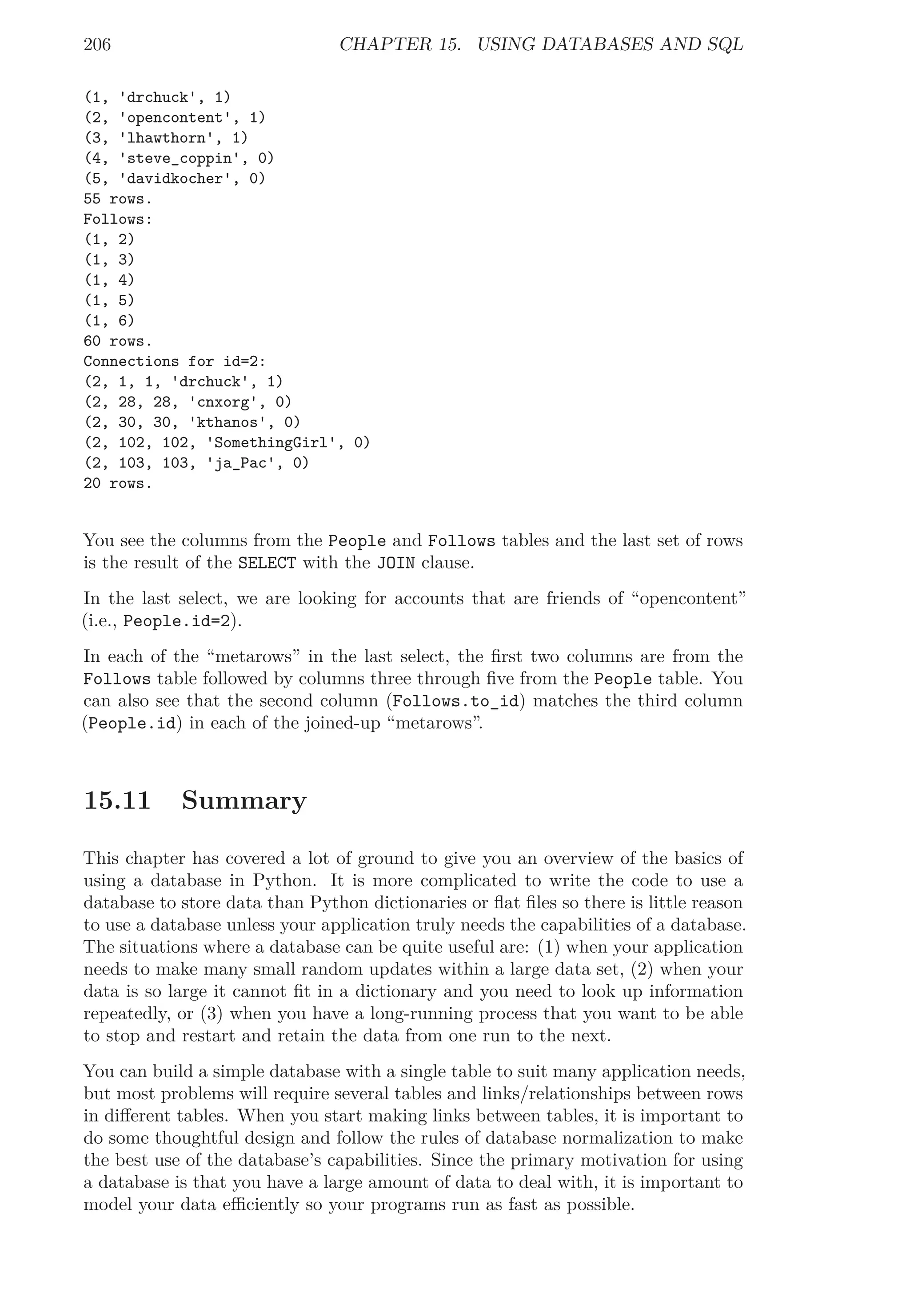 206 CHAPTER 15. USING DATABASES AND SQL
(1, 'drchuck', 1)
(2, 'opencontent', 1)
(3, 'lhawthorn', 1)
(4, 'steve_coppin', 0)
(5, 'davidkocher', 0)
55 rows.
Follows:
(1, 2)
(1, 3)
(1, 4)
(1, 5)
(1, 6)
60 rows.
Connections for id=2:
(2, 1, 1, 'drchuck', 1)
(2, 28, 28, 'cnxorg', 0)
(2, 30, 30, 'kthanos', 0)
(2, 102, 102, 'SomethingGirl', 0)
(2, 103, 103, 'ja_Pac', 0)
20 rows.
You see the columns from the People and Follows tables and the last set of rows
is the result of the SELECT with the JOIN clause.
In the last select, we are looking for accounts that are friends of “opencontent”
(i.e., People.id=2).
In each of the “metarows” in the last select, the ﬁrst two columns are from the
Follows table followed by columns three through ﬁve from the People table. You
can also see that the second column (Follows.to_id) matches the third column
(People.id) in each of the joined-up “metarows”.
15.11 Summary
This chapter has covered a lot of ground to give you an overview of the basics of
using a database in Python. It is more complicated to write the code to use a
database to store data than Python dictionaries or ﬂat ﬁles so there is little reason
to use a database unless your application truly needs the capabilities of a database.
The situations where a database can be quite useful are: (1) when your application
needs to make many small random updates within a large data set, (2) when your
data is so large it cannot ﬁt in a dictionary and you need to look up information
repeatedly, or (3) when you have a long-running process that you want to be able
to stop and restart and retain the data from one run to the next.
You can build a simple database with a single table to suit many application needs,
but most problems will require several tables and links/relationships between rows
in diﬀerent tables. When you start making links between tables, it is important to
do some thoughtful design and follow the rules of database normalization to make
the best use of the database’s capabilities. Since the primary motivation for using
a database is that you have a large amount of data to deal with, it is important to
model your data eﬃciently so your programs run as fast as possible.
 