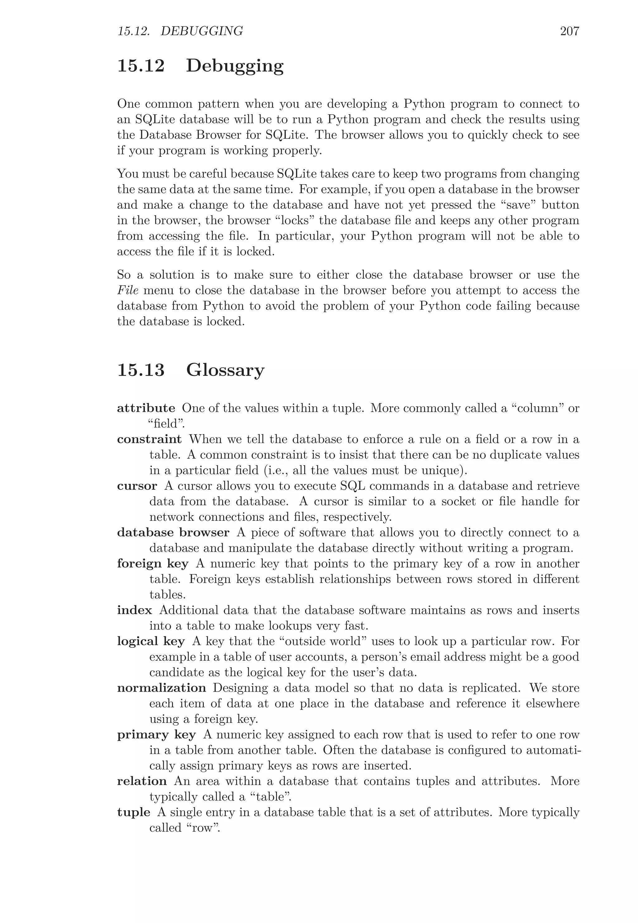 15.12. DEBUGGING 207
15.12 Debugging
One common pattern when you are developing a Python program to connect to
an SQLite database will be to run a Python program and check the results using
the Database Browser for SQLite. The browser allows you to quickly check to see
if your program is working properly.
You must be careful because SQLite takes care to keep two programs from changing
the same data at the same time. For example, if you open a database in the browser
and make a change to the database and have not yet pressed the “save” button
in the browser, the browser “locks” the database ﬁle and keeps any other program
from accessing the ﬁle. In particular, your Python program will not be able to
access the ﬁle if it is locked.
So a solution is to make sure to either close the database browser or use the
File menu to close the database in the browser before you attempt to access the
database from Python to avoid the problem of your Python code failing because
the database is locked.
15.13 Glossary
attribute One of the values within a tuple. More commonly called a “column” or
“ﬁeld”.
constraint When we tell the database to enforce a rule on a ﬁeld or a row in a
table. A common constraint is to insist that there can be no duplicate values
in a particular ﬁeld (i.e., all the values must be unique).
cursor A cursor allows you to execute SQL commands in a database and retrieve
data from the database. A cursor is similar to a socket or ﬁle handle for
network connections and ﬁles, respectively.
database browser A piece of software that allows you to directly connect to a
database and manipulate the database directly without writing a program.
foreign key A numeric key that points to the primary key of a row in another
table. Foreign keys establish relationships between rows stored in diﬀerent
tables.
index Additional data that the database software maintains as rows and inserts
into a table to make lookups very fast.
logical key A key that the “outside world” uses to look up a particular row. For
example in a table of user accounts, a person’s email address might be a good
candidate as the logical key for the user’s data.
normalization Designing a data model so that no data is replicated. We store
each item of data at one place in the database and reference it elsewhere
using a foreign key.
primary key A numeric key assigned to each row that is used to refer to one row
in a table from another table. Often the database is conﬁgured to automati-
cally assign primary keys as rows are inserted.
relation An area within a database that contains tuples and attributes. More
typically called a “table”.
tuple A single entry in a database table that is a set of attributes. More typically
called “row”.
 