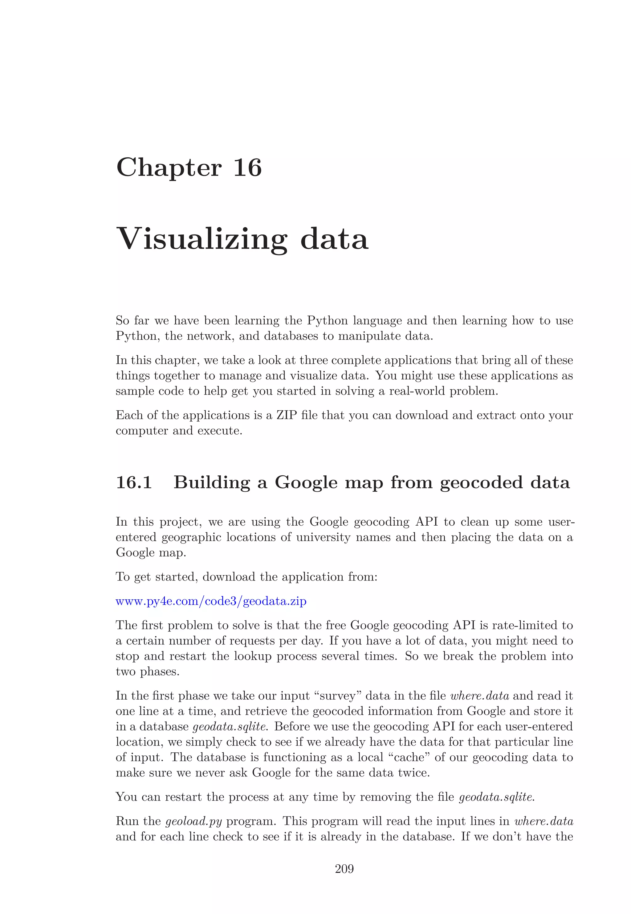Chapter 16
Visualizing data
So far we have been learning the Python language and then learning how to use
Python, the network, and databases to manipulate data.
In this chapter, we take a look at three complete applications that bring all of these
things together to manage and visualize data. You might use these applications as
sample code to help get you started in solving a real-world problem.
Each of the applications is a ZIP ﬁle that you can download and extract onto your
computer and execute.
16.1 Building a Google map from geocoded data
In this project, we are using the Google geocoding API to clean up some user-
entered geographic locations of university names and then placing the data on a
Google map.
To get started, download the application from:
www.py4e.com/code3/geodata.zip
The ﬁrst problem to solve is that the free Google geocoding API is rate-limited to
a certain number of requests per day. If you have a lot of data, you might need to
stop and restart the lookup process several times. So we break the problem into
two phases.
In the ﬁrst phase we take our input “survey” data in the ﬁle where.data and read it
one line at a time, and retrieve the geocoded information from Google and store it
in a database geodata.sqlite. Before we use the geocoding API for each user-entered
location, we simply check to see if we already have the data for that particular line
of input. The database is functioning as a local “cache” of our geocoding data to
make sure we never ask Google for the same data twice.
You can restart the process at any time by removing the ﬁle geodata.sqlite.
Run the geoload.py program. This program will read the input lines in where.data
and for each line check to see if it is already in the database. If we don’t have the
209
 