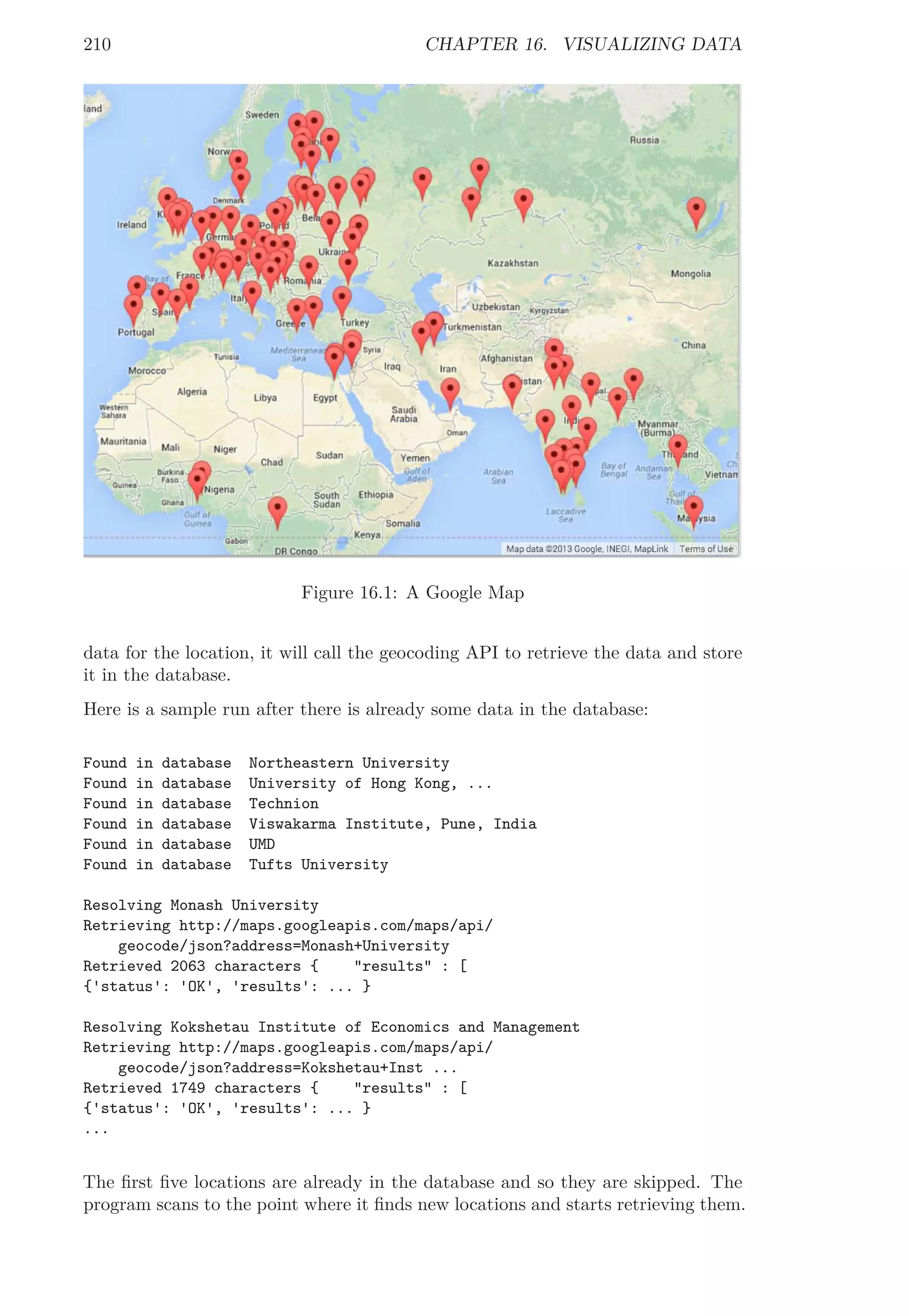 210 CHAPTER 16. VISUALIZING DATA
Figure 16.1: A Google Map
data for the location, it will call the geocoding API to retrieve the data and store
it in the database.
Here is a sample run after there is already some data in the database:
Found in database Northeastern University
Found in database University of Hong Kong, ...
Found in database Technion
Found in database Viswakarma Institute, Pune, India
Found in database UMD
Found in database Tufts University
Resolving Monash University
Retrieving http://maps.googleapis.com/maps/api/
geocode/json?address=Monash+University
Retrieved 2063 characters { "results" : [
{'status': 'OK', 'results': ... }
Resolving Kokshetau Institute of Economics and Management
Retrieving http://maps.googleapis.com/maps/api/
geocode/json?address=Kokshetau+Inst ...
Retrieved 1749 characters { "results" : [
{'status': 'OK', 'results': ... }
...
The ﬁrst ﬁve locations are already in the database and so they are skipped. The
program scans to the point where it ﬁnds new locations and starts retrieving them.
 