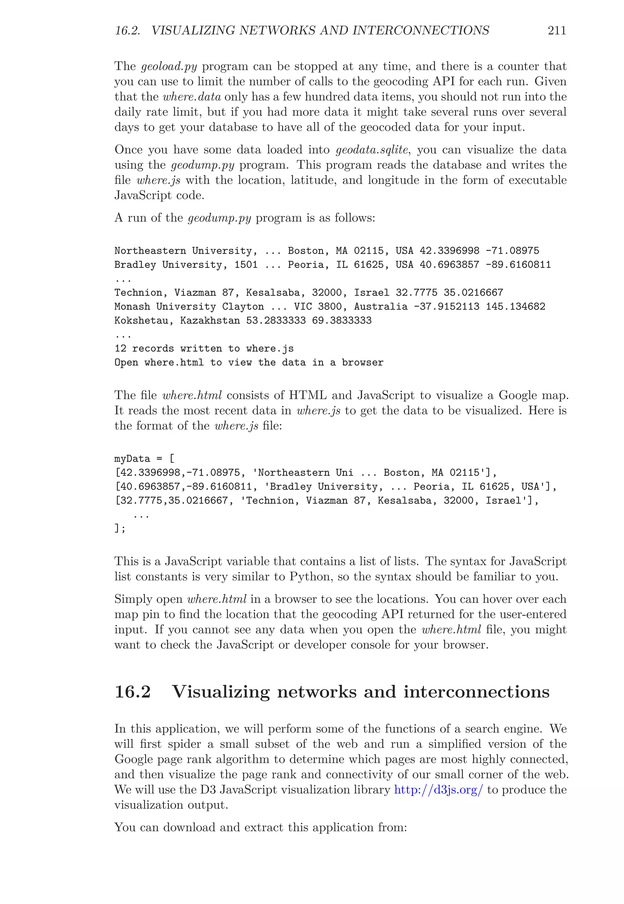 16.2. VISUALIZING NETWORKS AND INTERCONNECTIONS 211
The geoload.py program can be stopped at any time, and there is a counter that
you can use to limit the number of calls to the geocoding API for each run. Given
that the where.data only has a few hundred data items, you should not run into the
daily rate limit, but if you had more data it might take several runs over several
days to get your database to have all of the geocoded data for your input.
Once you have some data loaded into geodata.sqlite, you can visualize the data
using the geodump.py program. This program reads the database and writes the
ﬁle where.js with the location, latitude, and longitude in the form of executable
JavaScript code.
A run of the geodump.py program is as follows:
Northeastern University, ... Boston, MA 02115, USA 42.3396998 -71.08975
Bradley University, 1501 ... Peoria, IL 61625, USA 40.6963857 -89.6160811
...
Technion, Viazman 87, Kesalsaba, 32000, Israel 32.7775 35.0216667
Monash University Clayton ... VIC 3800, Australia -37.9152113 145.134682
Kokshetau, Kazakhstan 53.2833333 69.3833333
...
12 records written to where.js
Open where.html to view the data in a browser
The ﬁle where.html consists of HTML and JavaScript to visualize a Google map.
It reads the most recent data in where.js to get the data to be visualized. Here is
the format of the where.js ﬁle:
myData = [
[42.3396998,-71.08975, 'Northeastern Uni ... Boston, MA 02115'],
[40.6963857,-89.6160811, 'Bradley University, ... Peoria, IL 61625, USA'],
[32.7775,35.0216667, 'Technion, Viazman 87, Kesalsaba, 32000, Israel'],
...
];
This is a JavaScript variable that contains a list of lists. The syntax for JavaScript
list constants is very similar to Python, so the syntax should be familiar to you.
Simply open where.html in a browser to see the locations. You can hover over each
map pin to ﬁnd the location that the geocoding API returned for the user-entered
input. If you cannot see any data when you open the where.html ﬁle, you might
want to check the JavaScript or developer console for your browser.
16.2 Visualizing networks and interconnections
In this application, we will perform some of the functions of a search engine. We
will ﬁrst spider a small subset of the web and run a simpliﬁed version of the
Google page rank algorithm to determine which pages are most highly connected,
and then visualize the page rank and connectivity of our small corner of the web.
We will use the D3 JavaScript visualization library http://d3js.org/ to produce the
visualization output.
You can download and extract this application from:
 