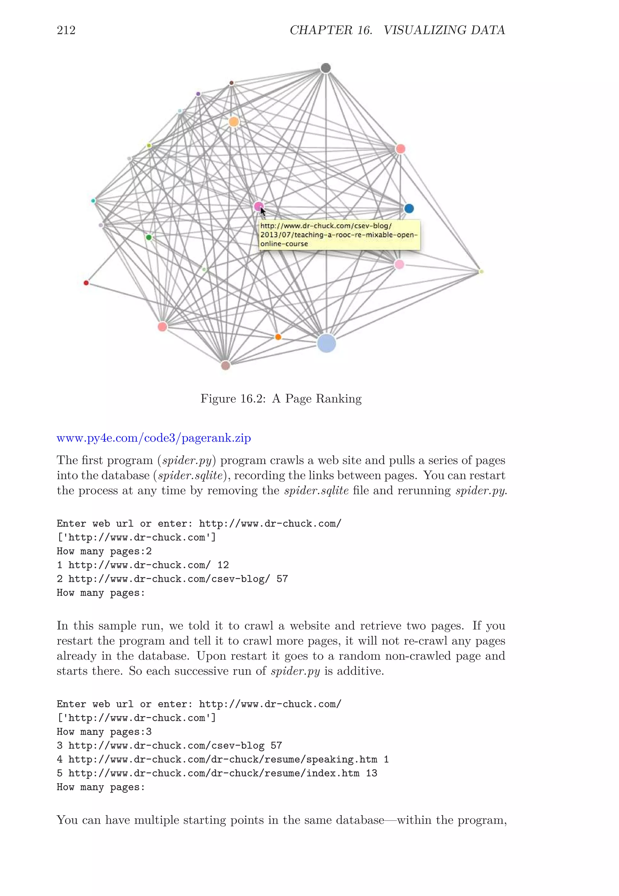 212 CHAPTER 16. VISUALIZING DATA
Figure 16.2: A Page Ranking
www.py4e.com/code3/pagerank.zip
The ﬁrst program (spider.py) program crawls a web site and pulls a series of pages
into the database (spider.sqlite), recording the links between pages. You can restart
the process at any time by removing the spider.sqlite ﬁle and rerunning spider.py.
Enter web url or enter: http://www.dr-chuck.com/
['http://www.dr-chuck.com']
How many pages:2
1 http://www.dr-chuck.com/ 12
2 http://www.dr-chuck.com/csev-blog/ 57
How many pages:
In this sample run, we told it to crawl a website and retrieve two pages. If you
restart the program and tell it to crawl more pages, it will not re-crawl any pages
already in the database. Upon restart it goes to a random non-crawled page and
starts there. So each successive run of spider.py is additive.
Enter web url or enter: http://www.dr-chuck.com/
['http://www.dr-chuck.com']
How many pages:3
3 http://www.dr-chuck.com/csev-blog 57
4 http://www.dr-chuck.com/dr-chuck/resume/speaking.htm 1
5 http://www.dr-chuck.com/dr-chuck/resume/index.htm 13
How many pages:
You can have multiple starting points in the same database—within the program,
 