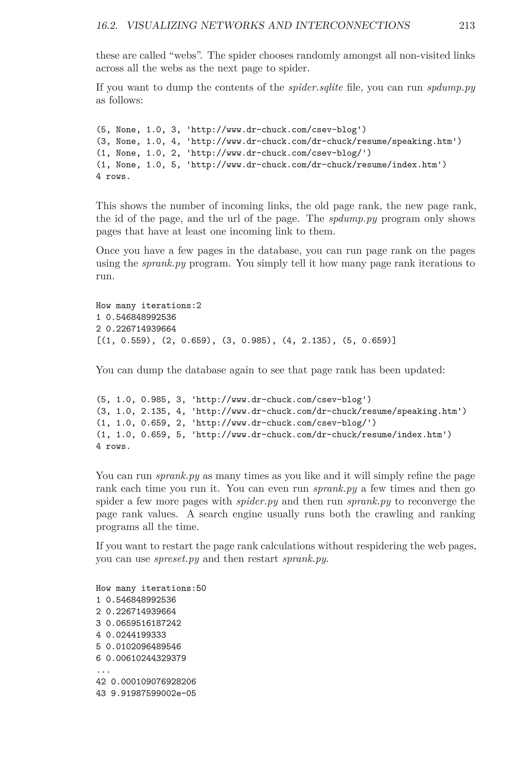 16.2. VISUALIZING NETWORKS AND INTERCONNECTIONS 213
these are called “webs”. The spider chooses randomly amongst all non-visited links
across all the webs as the next page to spider.
If you want to dump the contents of the spider.sqlite ﬁle, you can run spdump.py
as follows:
(5, None, 1.0, 3, 'http://www.dr-chuck.com/csev-blog')
(3, None, 1.0, 4, 'http://www.dr-chuck.com/dr-chuck/resume/speaking.htm')
(1, None, 1.0, 2, 'http://www.dr-chuck.com/csev-blog/')
(1, None, 1.0, 5, 'http://www.dr-chuck.com/dr-chuck/resume/index.htm')
4 rows.
This shows the number of incoming links, the old page rank, the new page rank,
the id of the page, and the url of the page. The spdump.py program only shows
pages that have at least one incoming link to them.
Once you have a few pages in the database, you can run page rank on the pages
using the sprank.py program. You simply tell it how many page rank iterations to
run.
How many iterations:2
1 0.546848992536
2 0.226714939664
[(1, 0.559), (2, 0.659), (3, 0.985), (4, 2.135), (5, 0.659)]
You can dump the database again to see that page rank has been updated:
(5, 1.0, 0.985, 3, 'http://www.dr-chuck.com/csev-blog')
(3, 1.0, 2.135, 4, 'http://www.dr-chuck.com/dr-chuck/resume/speaking.htm')
(1, 1.0, 0.659, 2, 'http://www.dr-chuck.com/csev-blog/')
(1, 1.0, 0.659, 5, 'http://www.dr-chuck.com/dr-chuck/resume/index.htm')
4 rows.
You can run sprank.py as many times as you like and it will simply reﬁne the page
rank each time you run it. You can even run sprank.py a few times and then go
spider a few more pages with spider.py and then run sprank.py to reconverge the
page rank values. A search engine usually runs both the crawling and ranking
programs all the time.
If you want to restart the page rank calculations without respidering the web pages,
you can use spreset.py and then restart sprank.py.
How many iterations:50
1 0.546848992536
2 0.226714939664
3 0.0659516187242
4 0.0244199333
5 0.0102096489546
6 0.00610244329379
...
42 0.000109076928206
43 9.91987599002e-05
 
