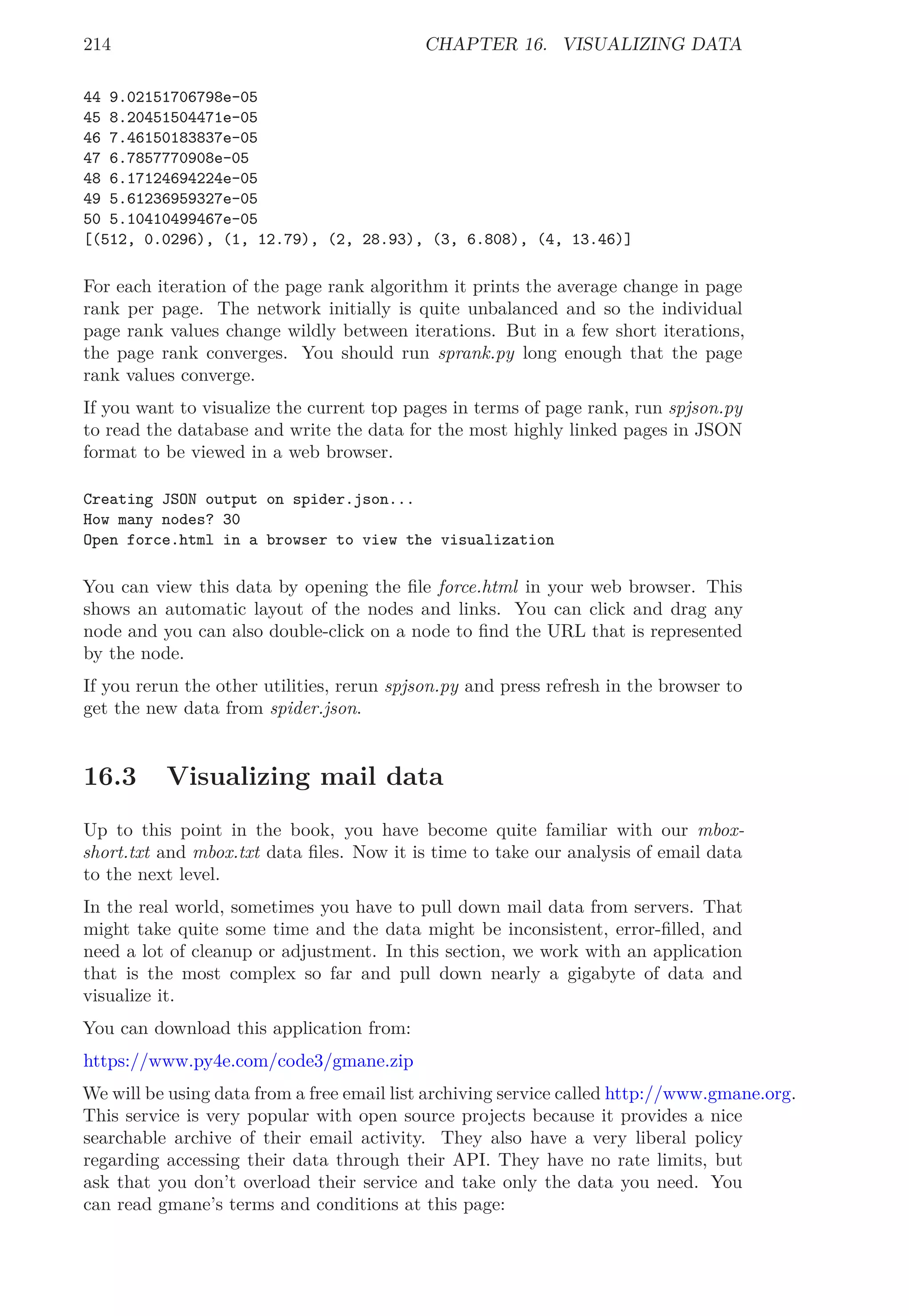 214 CHAPTER 16. VISUALIZING DATA
44 9.02151706798e-05
45 8.20451504471e-05
46 7.46150183837e-05
47 6.7857770908e-05
48 6.17124694224e-05
49 5.61236959327e-05
50 5.10410499467e-05
[(512, 0.0296), (1, 12.79), (2, 28.93), (3, 6.808), (4, 13.46)]
For each iteration of the page rank algorithm it prints the average change in page
rank per page. The network initially is quite unbalanced and so the individual
page rank values change wildly between iterations. But in a few short iterations,
the page rank converges. You should run sprank.py long enough that the page
rank values converge.
If you want to visualize the current top pages in terms of page rank, run spjson.py
to read the database and write the data for the most highly linked pages in JSON
format to be viewed in a web browser.
Creating JSON output on spider.json...
How many nodes? 30
Open force.html in a browser to view the visualization
You can view this data by opening the ﬁle force.html in your web browser. This
shows an automatic layout of the nodes and links. You can click and drag any
node and you can also double-click on a node to ﬁnd the URL that is represented
by the node.
If you rerun the other utilities, rerun spjson.py and press refresh in the browser to
get the new data from spider.json.
16.3 Visualizing mail data
Up to this point in the book, you have become quite familiar with our mbox-
short.txt and mbox.txt data ﬁles. Now it is time to take our analysis of email data
to the next level.
In the real world, sometimes you have to pull down mail data from servers. That
might take quite some time and the data might be inconsistent, error-ﬁlled, and
need a lot of cleanup or adjustment. In this section, we work with an application
that is the most complex so far and pull down nearly a gigabyte of data and
visualize it.
You can download this application from:
https://www.py4e.com/code3/gmane.zip
We will be using data from a free email list archiving service called http://www.gmane.org.
This service is very popular with open source projects because it provides a nice
searchable archive of their email activity. They also have a very liberal policy
regarding accessing their data through their API. They have no rate limits, but
ask that you don’t overload their service and take only the data you need. You
can read gmane’s terms and conditions at this page:
 