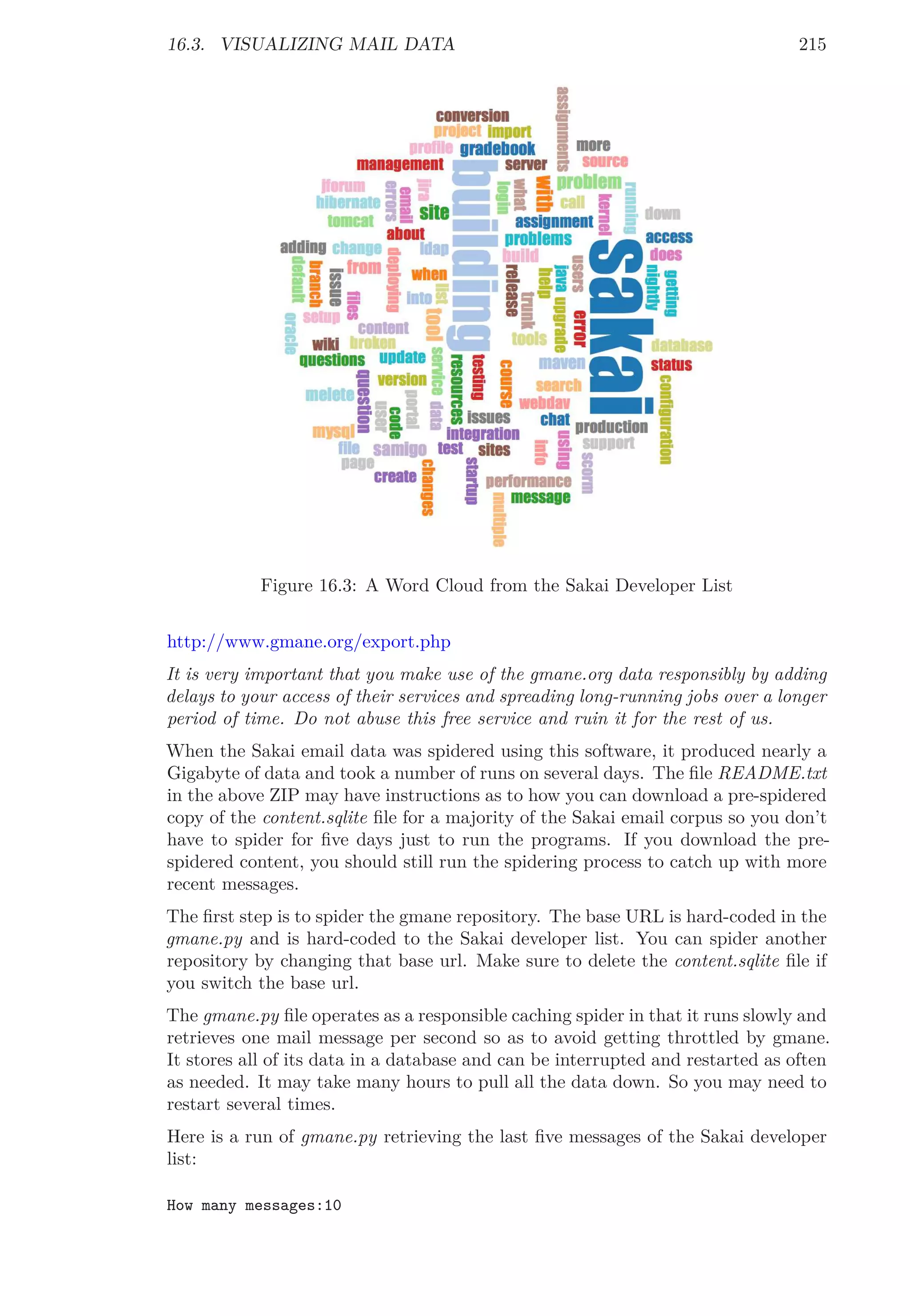 16.3. VISUALIZING MAIL DATA 215
Figure 16.3: A Word Cloud from the Sakai Developer List
http://www.gmane.org/export.php
It is very important that you make use of the gmane.org data responsibly by adding
delays to your access of their services and spreading long-running jobs over a longer
period of time. Do not abuse this free service and ruin it for the rest of us.
When the Sakai email data was spidered using this software, it produced nearly a
Gigabyte of data and took a number of runs on several days. The ﬁle README.txt
in the above ZIP may have instructions as to how you can download a pre-spidered
copy of the content.sqlite ﬁle for a majority of the Sakai email corpus so you don’t
have to spider for ﬁve days just to run the programs. If you download the pre-
spidered content, you should still run the spidering process to catch up with more
recent messages.
The ﬁrst step is to spider the gmane repository. The base URL is hard-coded in the
gmane.py and is hard-coded to the Sakai developer list. You can spider another
repository by changing that base url. Make sure to delete the content.sqlite ﬁle if
you switch the base url.
The gmane.py ﬁle operates as a responsible caching spider in that it runs slowly and
retrieves one mail message per second so as to avoid getting throttled by gmane.
It stores all of its data in a database and can be interrupted and restarted as often
as needed. It may take many hours to pull all the data down. So you may need to
restart several times.
Here is a run of gmane.py retrieving the last ﬁve messages of the Sakai developer
list:
How many messages:10
 