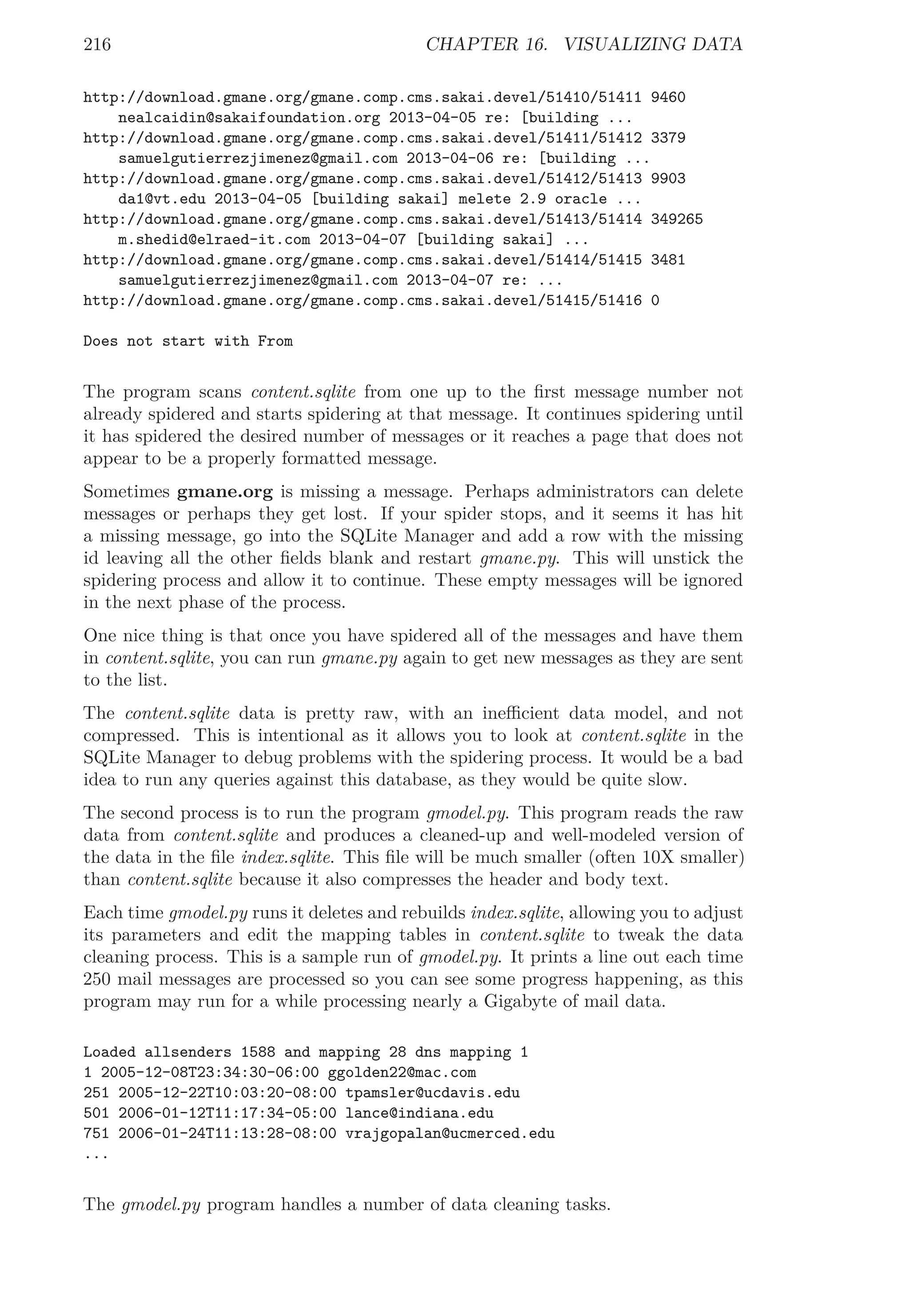 216 CHAPTER 16. VISUALIZING DATA
http://download.gmane.org/gmane.comp.cms.sakai.devel/51410/51411 9460
nealcaidin@sakaifoundation.org 2013-04-05 re: [building ...
http://download.gmane.org/gmane.comp.cms.sakai.devel/51411/51412 3379
samuelgutierrezjimenez@gmail.com 2013-04-06 re: [building ...
http://download.gmane.org/gmane.comp.cms.sakai.devel/51412/51413 9903
da1@vt.edu 2013-04-05 [building sakai] melete 2.9 oracle ...
http://download.gmane.org/gmane.comp.cms.sakai.devel/51413/51414 349265
m.shedid@elraed-it.com 2013-04-07 [building sakai] ...
http://download.gmane.org/gmane.comp.cms.sakai.devel/51414/51415 3481
samuelgutierrezjimenez@gmail.com 2013-04-07 re: ...
http://download.gmane.org/gmane.comp.cms.sakai.devel/51415/51416 0
Does not start with From
The program scans content.sqlite from one up to the ﬁrst message number not
already spidered and starts spidering at that message. It continues spidering until
it has spidered the desired number of messages or it reaches a page that does not
appear to be a properly formatted message.
Sometimes gmane.org is missing a message. Perhaps administrators can delete
messages or perhaps they get lost. If your spider stops, and it seems it has hit
a missing message, go into the SQLite Manager and add a row with the missing
id leaving all the other ﬁelds blank and restart gmane.py. This will unstick the
spidering process and allow it to continue. These empty messages will be ignored
in the next phase of the process.
One nice thing is that once you have spidered all of the messages and have them
in content.sqlite, you can run gmane.py again to get new messages as they are sent
to the list.
The content.sqlite data is pretty raw, with an ineﬃcient data model, and not
compressed. This is intentional as it allows you to look at content.sqlite in the
SQLite Manager to debug problems with the spidering process. It would be a bad
idea to run any queries against this database, as they would be quite slow.
The second process is to run the program gmodel.py. This program reads the raw
data from content.sqlite and produces a cleaned-up and well-modeled version of
the data in the ﬁle index.sqlite. This ﬁle will be much smaller (often 10X smaller)
than content.sqlite because it also compresses the header and body text.
Each time gmodel.py runs it deletes and rebuilds index.sqlite, allowing you to adjust
its parameters and edit the mapping tables in content.sqlite to tweak the data
cleaning process. This is a sample run of gmodel.py. It prints a line out each time
250 mail messages are processed so you can see some progress happening, as this
program may run for a while processing nearly a Gigabyte of mail data.
Loaded allsenders 1588 and mapping 28 dns mapping 1
1 2005-12-08T23:34:30-06:00 ggolden22@mac.com
251 2005-12-22T10:03:20-08:00 tpamsler@ucdavis.edu
501 2006-01-12T11:17:34-05:00 lance@indiana.edu
751 2006-01-24T11:13:28-08:00 vrajgopalan@ucmerced.edu
...
The gmodel.py program handles a number of data cleaning tasks.
 