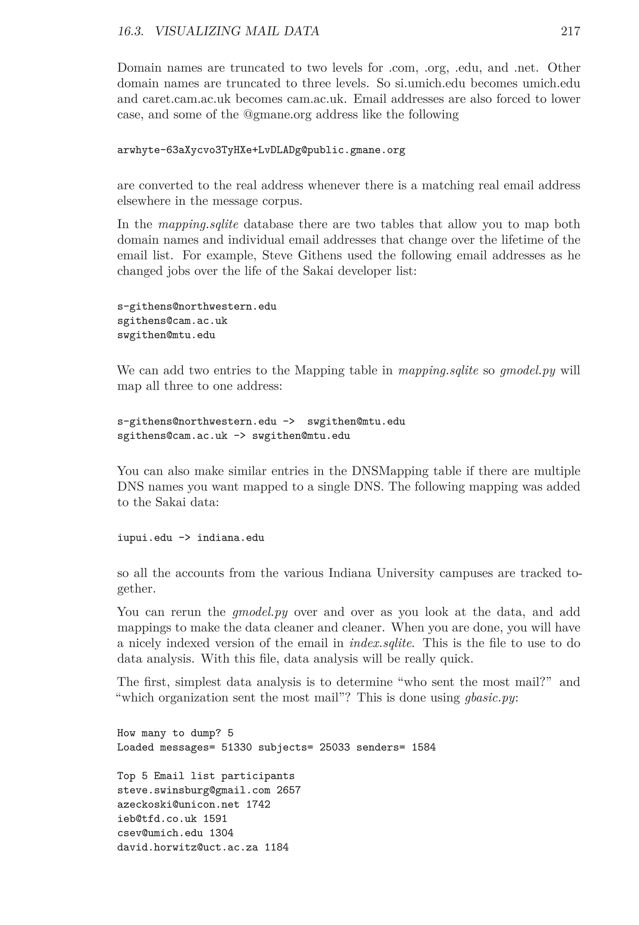 16.3. VISUALIZING MAIL DATA 217
Domain names are truncated to two levels for .com, .org, .edu, and .net. Other
domain names are truncated to three levels. So si.umich.edu becomes umich.edu
and caret.cam.ac.uk becomes cam.ac.uk. Email addresses are also forced to lower
case, and some of the @gmane.org address like the following
arwhyte-63aXycvo3TyHXe+LvDLADg@public.gmane.org
are converted to the real address whenever there is a matching real email address
elsewhere in the message corpus.
In the mapping.sqlite database there are two tables that allow you to map both
domain names and individual email addresses that change over the lifetime of the
email list. For example, Steve Githens used the following email addresses as he
changed jobs over the life of the Sakai developer list:
s-githens@northwestern.edu
sgithens@cam.ac.uk
swgithen@mtu.edu
We can add two entries to the Mapping table in mapping.sqlite so gmodel.py will
map all three to one address:
s-githens@northwestern.edu -> swgithen@mtu.edu
sgithens@cam.ac.uk -> swgithen@mtu.edu
You can also make similar entries in the DNSMapping table if there are multiple
DNS names you want mapped to a single DNS. The following mapping was added
to the Sakai data:
iupui.edu -> indiana.edu
so all the accounts from the various Indiana University campuses are tracked to-
gether.
You can rerun the gmodel.py over and over as you look at the data, and add
mappings to make the data cleaner and cleaner. When you are done, you will have
a nicely indexed version of the email in index.sqlite. This is the ﬁle to use to do
data analysis. With this ﬁle, data analysis will be really quick.
The ﬁrst, simplest data analysis is to determine “who sent the most mail?” and
“which organization sent the most mail”? This is done using gbasic.py:
How many to dump? 5
Loaded messages= 51330 subjects= 25033 senders= 1584
Top 5 Email list participants
steve.swinsburg@gmail.com 2657
azeckoski@unicon.net 1742
ieb@tfd.co.uk 1591
csev@umich.edu 1304
david.horwitz@uct.ac.za 1184
 