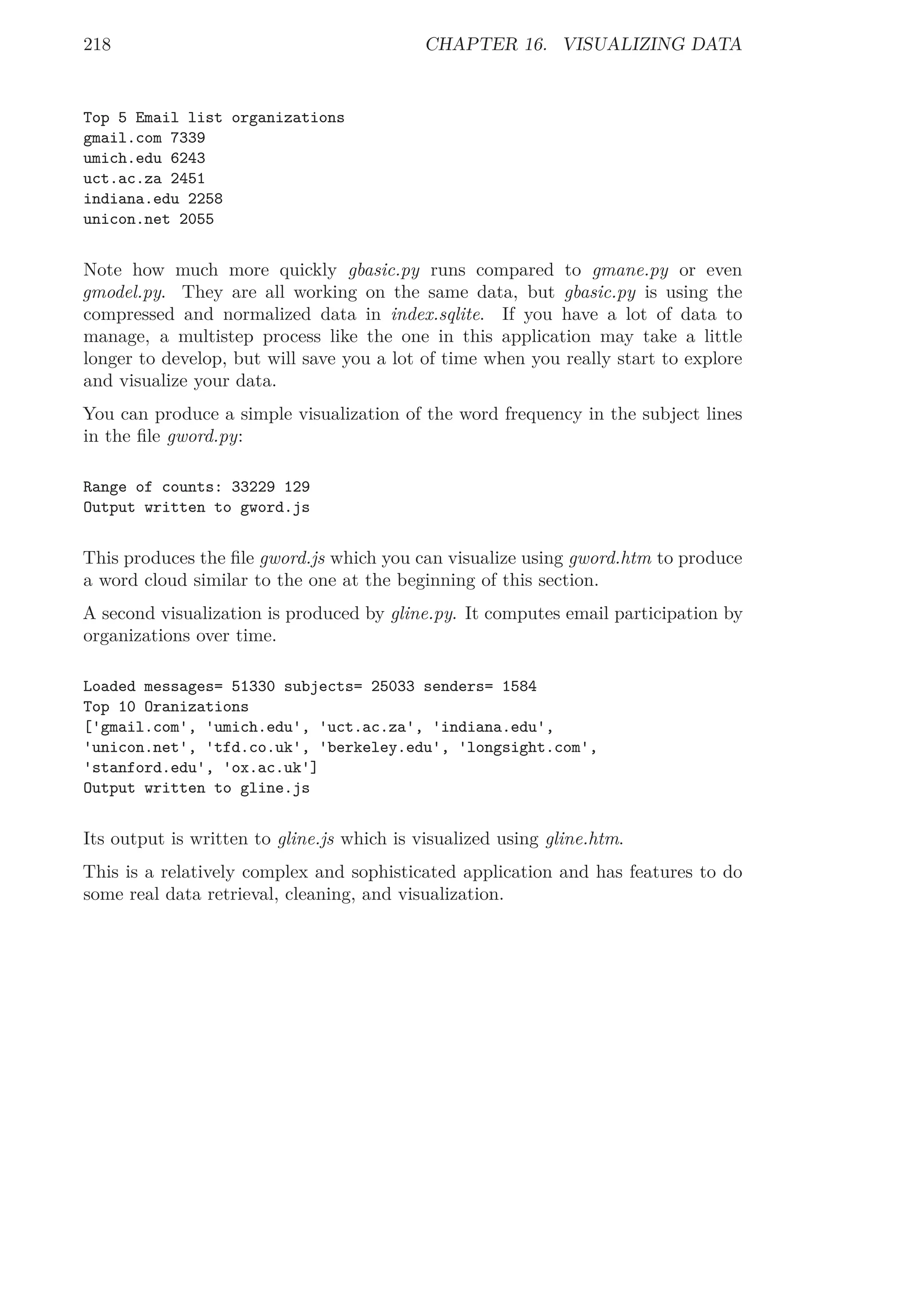 218 CHAPTER 16. VISUALIZING DATA
Top 5 Email list organizations
gmail.com 7339
umich.edu 6243
uct.ac.za 2451
indiana.edu 2258
unicon.net 2055
Note how much more quickly gbasic.py runs compared to gmane.py or even
gmodel.py. They are all working on the same data, but gbasic.py is using the
compressed and normalized data in index.sqlite. If you have a lot of data to
manage, a multistep process like the one in this application may take a little
longer to develop, but will save you a lot of time when you really start to explore
and visualize your data.
You can produce a simple visualization of the word frequency in the subject lines
in the ﬁle gword.py:
Range of counts: 33229 129
Output written to gword.js
This produces the ﬁle gword.js which you can visualize using gword.htm to produce
a word cloud similar to the one at the beginning of this section.
A second visualization is produced by gline.py. It computes email participation by
organizations over time.
Loaded messages= 51330 subjects= 25033 senders= 1584
Top 10 Oranizations
['gmail.com', 'umich.edu', 'uct.ac.za', 'indiana.edu',
'unicon.net', 'tfd.co.uk', 'berkeley.edu', 'longsight.com',
'stanford.edu', 'ox.ac.uk']
Output written to gline.js
Its output is written to gline.js which is visualized using gline.htm.
This is a relatively complex and sophisticated application and has features to do
some real data retrieval, cleaning, and visualization.
 