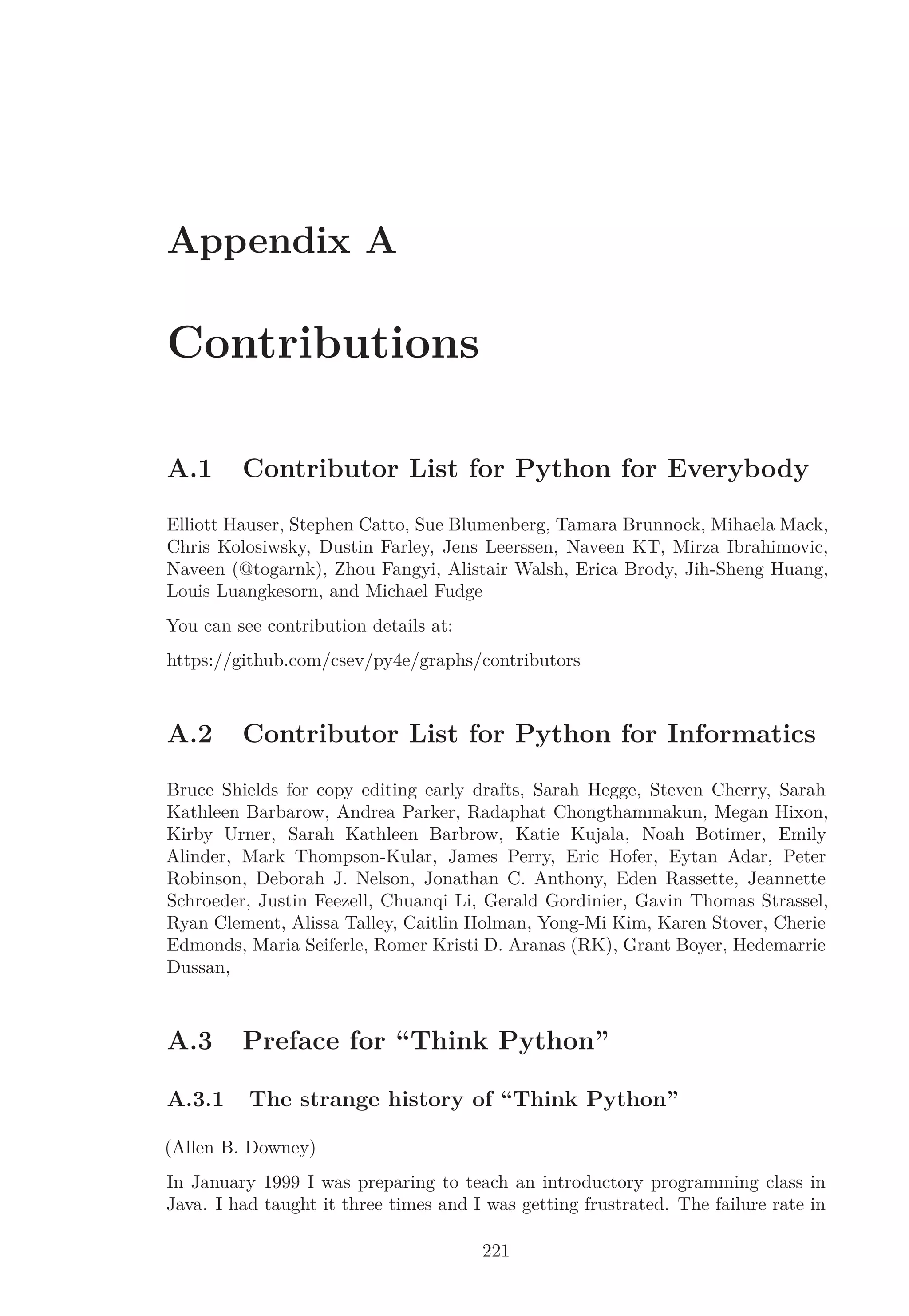 Appendix A
Contributions
A.1 Contributor List for Python for Everybody
Elliott Hauser, Stephen Catto, Sue Blumenberg, Tamara Brunnock, Mihaela Mack,
Chris Kolosiwsky, Dustin Farley, Jens Leerssen, Naveen KT, Mirza Ibrahimovic,
Naveen (@togarnk), Zhou Fangyi, Alistair Walsh, Erica Brody, Jih-Sheng Huang,
Louis Luangkesorn, and Michael Fudge
You can see contribution details at:
https://github.com/csev/py4e/graphs/contributors
A.2 Contributor List for Python for Informatics
Bruce Shields for copy editing early drafts, Sarah Hegge, Steven Cherry, Sarah
Kathleen Barbarow, Andrea Parker, Radaphat Chongthammakun, Megan Hixon,
Kirby Urner, Sarah Kathleen Barbrow, Katie Kujala, Noah Botimer, Emily
Alinder, Mark Thompson-Kular, James Perry, Eric Hofer, Eytan Adar, Peter
Robinson, Deborah J. Nelson, Jonathan C. Anthony, Eden Rassette, Jeannette
Schroeder, Justin Feezell, Chuanqi Li, Gerald Gordinier, Gavin Thomas Strassel,
Ryan Clement, Alissa Talley, Caitlin Holman, Yong-Mi Kim, Karen Stover, Cherie
Edmonds, Maria Seiferle, Romer Kristi D. Aranas (RK), Grant Boyer, Hedemarrie
Dussan,
A.3 Preface for “Think Python”
A.3.1 The strange history of “Think Python”
(Allen B. Downey)
In January 1999 I was preparing to teach an introductory programming class in
Java. I had taught it three times and I was getting frustrated. The failure rate in
221
 