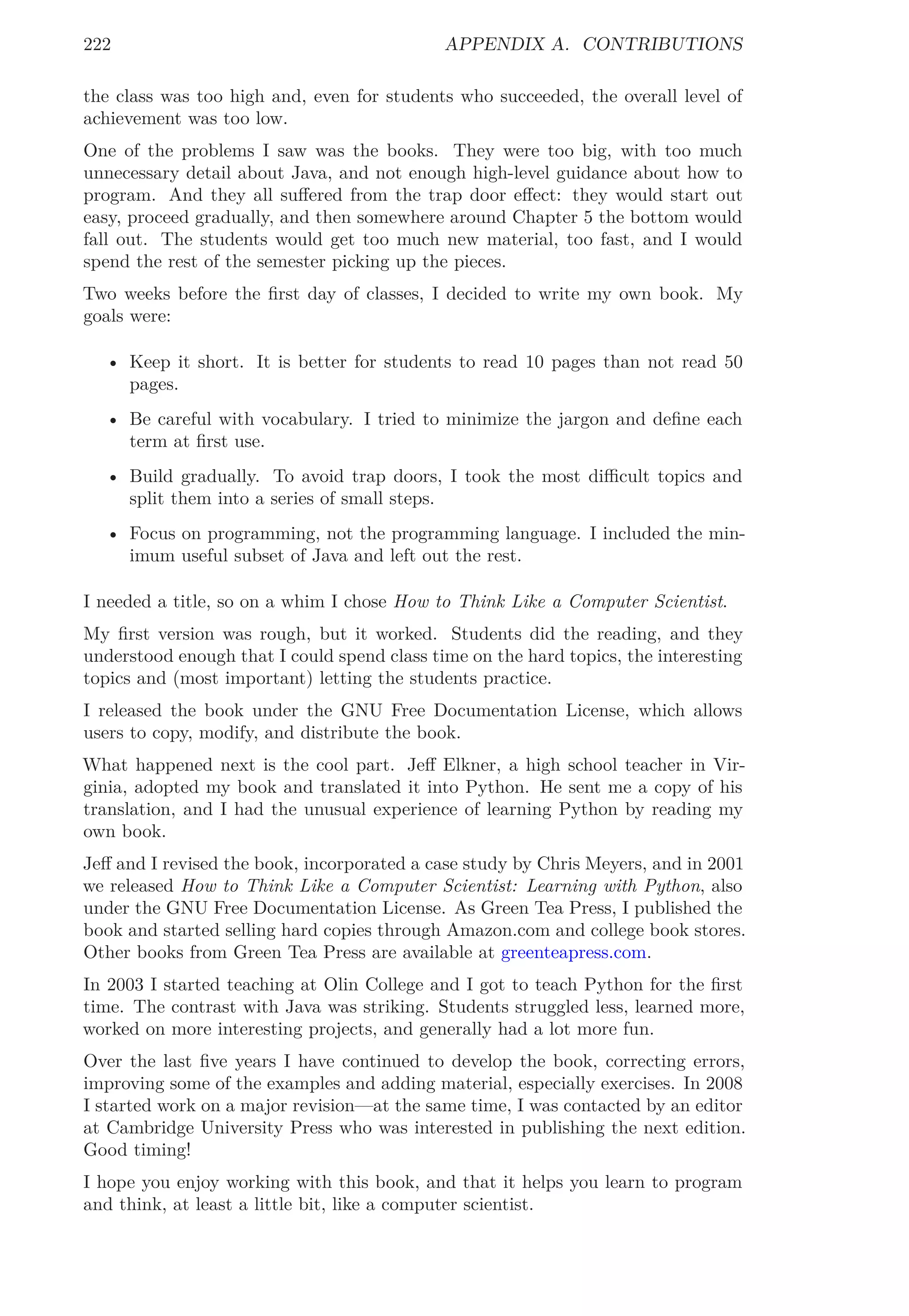 222 APPENDIX A. CONTRIBUTIONS
the class was too high and, even for students who succeeded, the overall level of
achievement was too low.
One of the problems I saw was the books. They were too big, with too much
unnecessary detail about Java, and not enough high-level guidance about how to
program. And they all suﬀered from the trap door eﬀect: they would start out
easy, proceed gradually, and then somewhere around Chapter 5 the bottom would
fall out. The students would get too much new material, too fast, and I would
spend the rest of the semester picking up the pieces.
Two weeks before the ﬁrst day of classes, I decided to write my own book. My
goals were:
• Keep it short. It is better for students to read 10 pages than not read 50
pages.
• Be careful with vocabulary. I tried to minimize the jargon and deﬁne each
term at ﬁrst use.
• Build gradually. To avoid trap doors, I took the most diﬃcult topics and
split them into a series of small steps.
• Focus on programming, not the programming language. I included the min-
imum useful subset of Java and left out the rest.
I needed a title, so on a whim I chose How to Think Like a Computer Scientist.
My ﬁrst version was rough, but it worked. Students did the reading, and they
understood enough that I could spend class time on the hard topics, the interesting
topics and (most important) letting the students practice.
I released the book under the GNU Free Documentation License, which allows
users to copy, modify, and distribute the book.
What happened next is the cool part. Jeﬀ Elkner, a high school teacher in Vir-
ginia, adopted my book and translated it into Python. He sent me a copy of his
translation, and I had the unusual experience of learning Python by reading my
own book.
Jeﬀ and I revised the book, incorporated a case study by Chris Meyers, and in 2001
we released How to Think Like a Computer Scientist: Learning with Python, also
under the GNU Free Documentation License. As Green Tea Press, I published the
book and started selling hard copies through Amazon.com and college book stores.
Other books from Green Tea Press are available at greenteapress.com.
In 2003 I started teaching at Olin College and I got to teach Python for the ﬁrst
time. The contrast with Java was striking. Students struggled less, learned more,
worked on more interesting projects, and generally had a lot more fun.
Over the last ﬁve years I have continued to develop the book, correcting errors,
improving some of the examples and adding material, especially exercises. In 2008
I started work on a major revision—at the same time, I was contacted by an editor
at Cambridge University Press who was interested in publishing the next edition.
Good timing!
I hope you enjoy working with this book, and that it helps you learn to program
and think, at least a little bit, like a computer scientist.
 