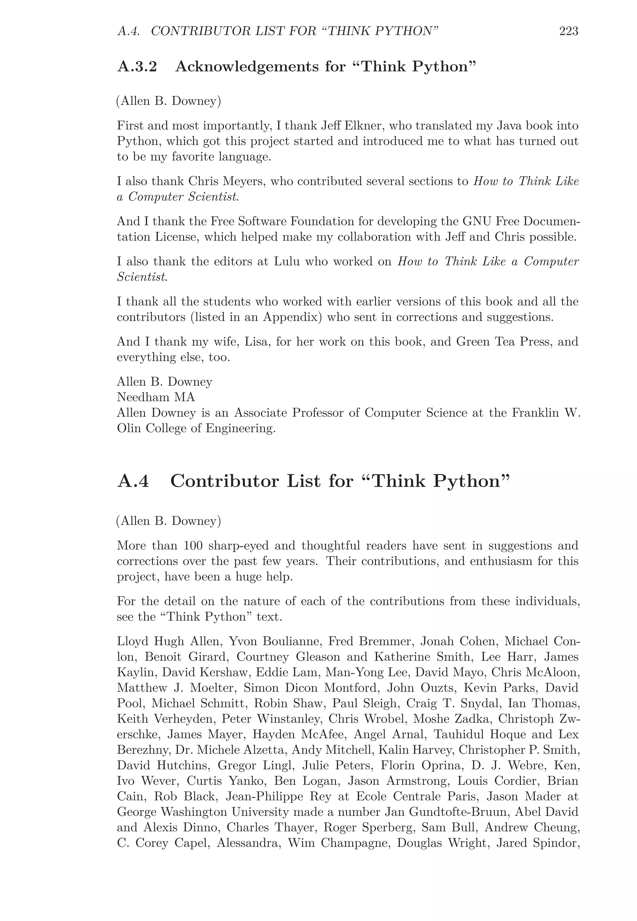 A.4. CONTRIBUTOR LIST FOR “THINK PYTHON” 223
A.3.2 Acknowledgements for “Think Python”
(Allen B. Downey)
First and most importantly, I thank Jeﬀ Elkner, who translated my Java book into
Python, which got this project started and introduced me to what has turned out
to be my favorite language.
I also thank Chris Meyers, who contributed several sections to How to Think Like
a Computer Scientist.
And I thank the Free Software Foundation for developing the GNU Free Documen-
tation License, which helped make my collaboration with Jeﬀ and Chris possible.
I also thank the editors at Lulu who worked on How to Think Like a Computer
Scientist.
I thank all the students who worked with earlier versions of this book and all the
contributors (listed in an Appendix) who sent in corrections and suggestions.
And I thank my wife, Lisa, for her work on this book, and Green Tea Press, and
everything else, too.
Allen B. Downey
Needham MA
Allen Downey is an Associate Professor of Computer Science at the Franklin W.
Olin College of Engineering.
A.4 Contributor List for “Think Python”
(Allen B. Downey)
More than 100 sharp-eyed and thoughtful readers have sent in suggestions and
corrections over the past few years. Their contributions, and enthusiasm for this
project, have been a huge help.
For the detail on the nature of each of the contributions from these individuals,
see the “Think Python” text.
Lloyd Hugh Allen, Yvon Boulianne, Fred Bremmer, Jonah Cohen, Michael Con-
lon, Benoit Girard, Courtney Gleason and Katherine Smith, Lee Harr, James
Kaylin, David Kershaw, Eddie Lam, Man-Yong Lee, David Mayo, Chris McAloon,
Matthew J. Moelter, Simon Dicon Montford, John Ouzts, Kevin Parks, David
Pool, Michael Schmitt, Robin Shaw, Paul Sleigh, Craig T. Snydal, Ian Thomas,
Keith Verheyden, Peter Winstanley, Chris Wrobel, Moshe Zadka, Christoph Zw-
erschke, James Mayer, Hayden McAfee, Angel Arnal, Tauhidul Hoque and Lex
Berezhny, Dr. Michele Alzetta, Andy Mitchell, Kalin Harvey, Christopher P. Smith,
David Hutchins, Gregor Lingl, Julie Peters, Florin Oprina, D. J. Webre, Ken,
Ivo Wever, Curtis Yanko, Ben Logan, Jason Armstrong, Louis Cordier, Brian
Cain, Rob Black, Jean-Philippe Rey at Ecole Centrale Paris, Jason Mader at
George Washington University made a number Jan Gundtofte-Bruun, Abel David
and Alexis Dinno, Charles Thayer, Roger Sperberg, Sam Bull, Andrew Cheung,
C. Corey Capel, Alessandra, Wim Champagne, Douglas Wright, Jared Spindor,
 