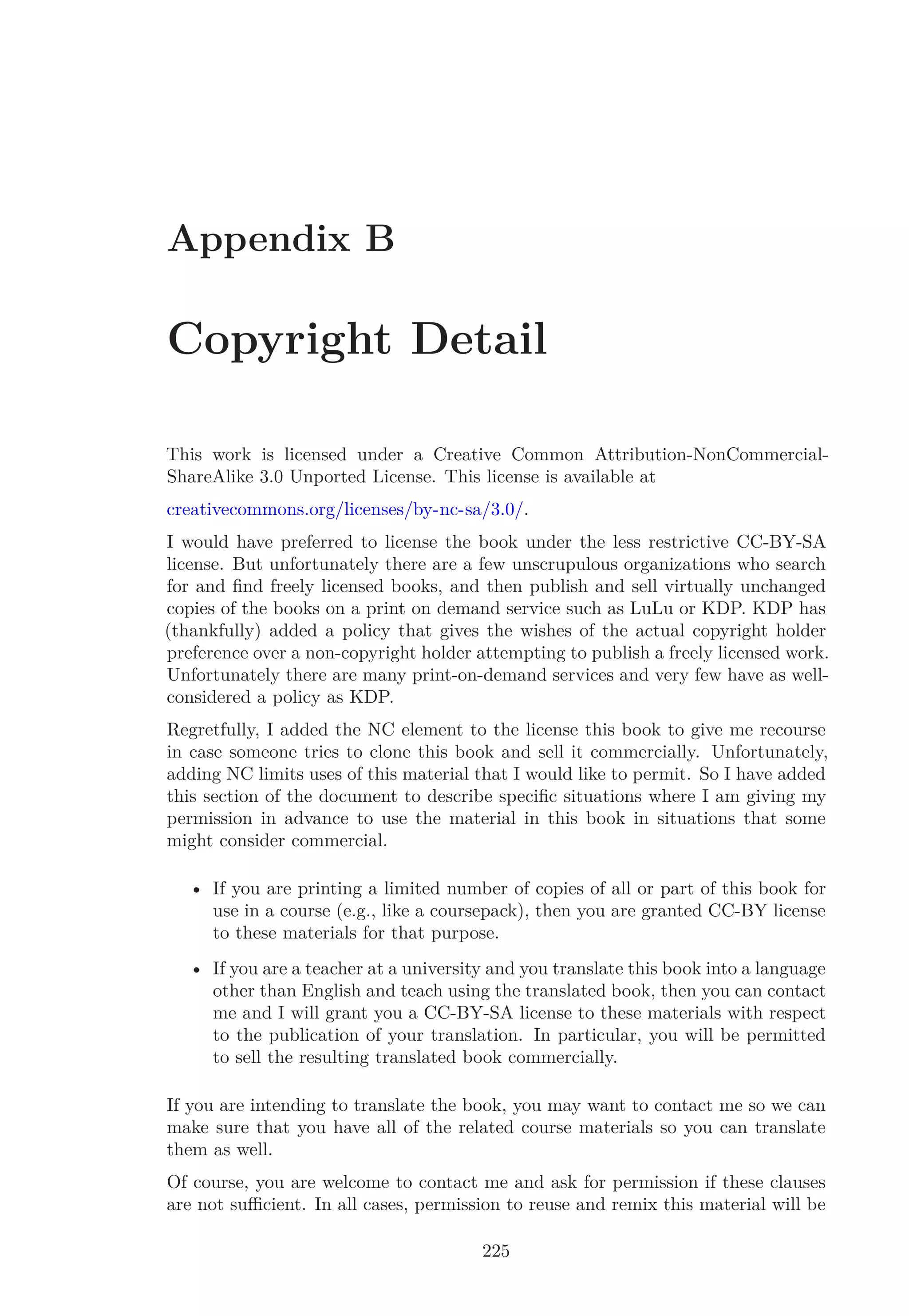 Appendix B
Copyright Detail
This work is licensed under a Creative Common Attribution-NonCommercial-
ShareAlike 3.0 Unported License. This license is available at
creativecommons.org/licenses/by-nc-sa/3.0/.
I would have preferred to license the book under the less restrictive CC-BY-SA
license. But unfortunately there are a few unscrupulous organizations who search
for and ﬁnd freely licensed books, and then publish and sell virtually unchanged
copies of the books on a print on demand service such as LuLu or KDP. KDP has
(thankfully) added a policy that gives the wishes of the actual copyright holder
preference over a non-copyright holder attempting to publish a freely licensed work.
Unfortunately there are many print-on-demand services and very few have as well-
considered a policy as KDP.
Regretfully, I added the NC element to the license this book to give me recourse
in case someone tries to clone this book and sell it commercially. Unfortunately,
adding NC limits uses of this material that I would like to permit. So I have added
this section of the document to describe speciﬁc situations where I am giving my
permission in advance to use the material in this book in situations that some
might consider commercial.
• If you are printing a limited number of copies of all or part of this book for
use in a course (e.g., like a coursepack), then you are granted CC-BY license
to these materials for that purpose.
• If you are a teacher at a university and you translate this book into a language
other than English and teach using the translated book, then you can contact
me and I will grant you a CC-BY-SA license to these materials with respect
to the publication of your translation. In particular, you will be permitted
to sell the resulting translated book commercially.
If you are intending to translate the book, you may want to contact me so we can
make sure that you have all of the related course materials so you can translate
them as well.
Of course, you are welcome to contact me and ask for permission if these clauses
are not suﬃcient. In all cases, permission to reuse and remix this material will be
225
 