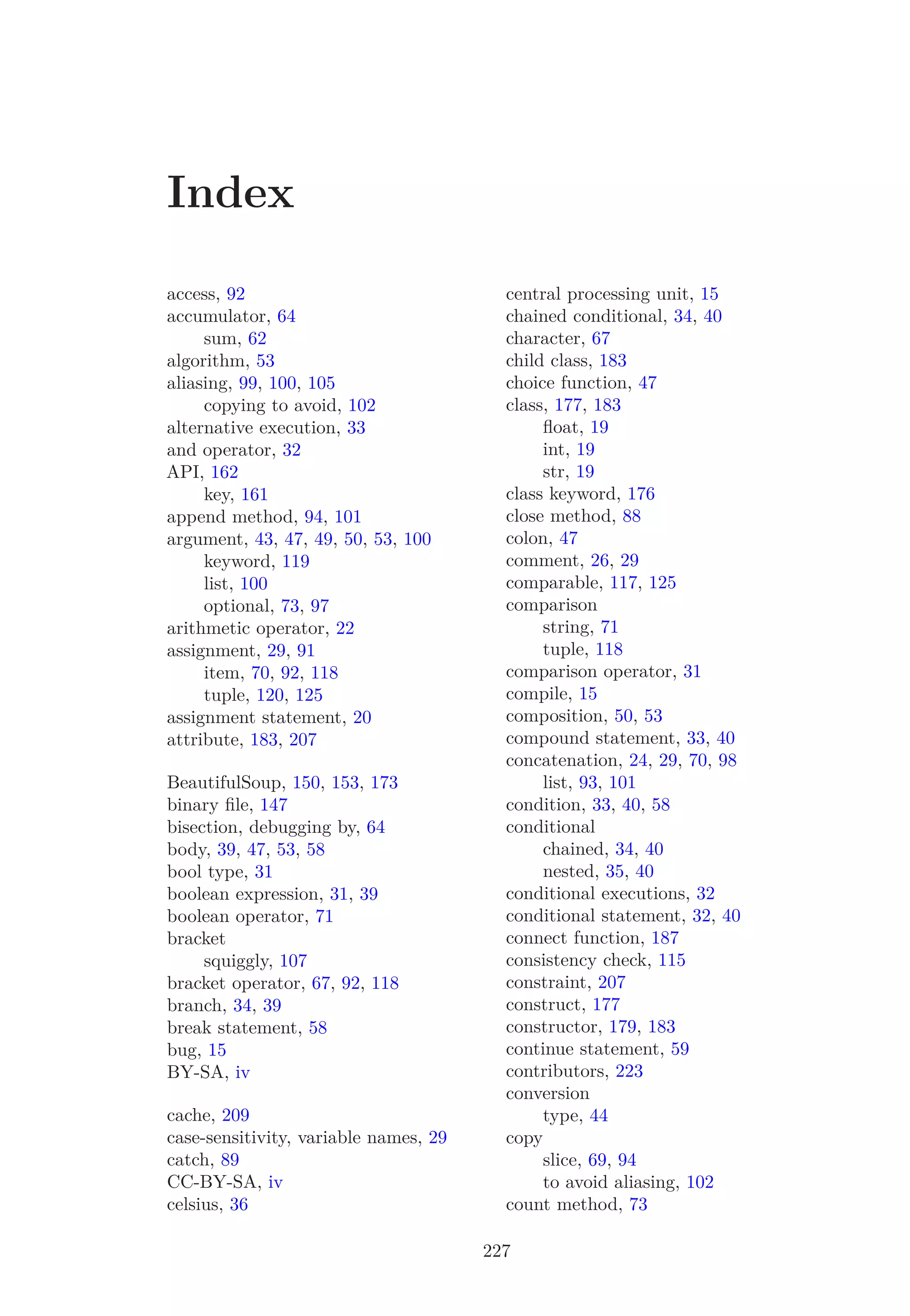 Index
access, 92
accumulator, 64
sum, 62
algorithm, 53
aliasing, 99, 100, 105
copying to avoid, 102
alternative execution, 33
and operator, 32
API, 162
key, 161
append method, 94, 101
argument, 43, 47, 49, 50, 53, 100
keyword, 119
list, 100
optional, 73, 97
arithmetic operator, 22
assignment, 29, 91
item, 70, 92, 118
tuple, 120, 125
assignment statement, 20
attribute, 183, 207
BeautifulSoup, 150, 153, 173
binary ﬁle, 147
bisection, debugging by, 64
body, 39, 47, 53, 58
bool type, 31
boolean expression, 31, 39
boolean operator, 71
bracket
squiggly, 107
bracket operator, 67, 92, 118
branch, 34, 39
break statement, 58
bug, 15
BY-SA, iv
cache, 209
case-sensitivity, variable names, 29
catch, 89
CC-BY-SA, iv
celsius, 36
central processing unit, 15
chained conditional, 34, 40
character, 67
child class, 183
choice function, 47
class, 177, 183
ﬂoat, 19
int, 19
str, 19
class keyword, 176
close method, 88
colon, 47
comment, 26, 29
comparable, 117, 125
comparison
string, 71
tuple, 118
comparison operator, 31
compile, 15
composition, 50, 53
compound statement, 33, 40
concatenation, 24, 29, 70, 98
list, 93, 101
condition, 33, 40, 58
conditional
chained, 34, 40
nested, 35, 40
conditional executions, 32
conditional statement, 32, 40
connect function, 187
consistency check, 115
constraint, 207
construct, 177
constructor, 179, 183
continue statement, 59
contributors, 223
conversion
type, 44
copy
slice, 69, 94
to avoid aliasing, 102
count method, 73
227
 
