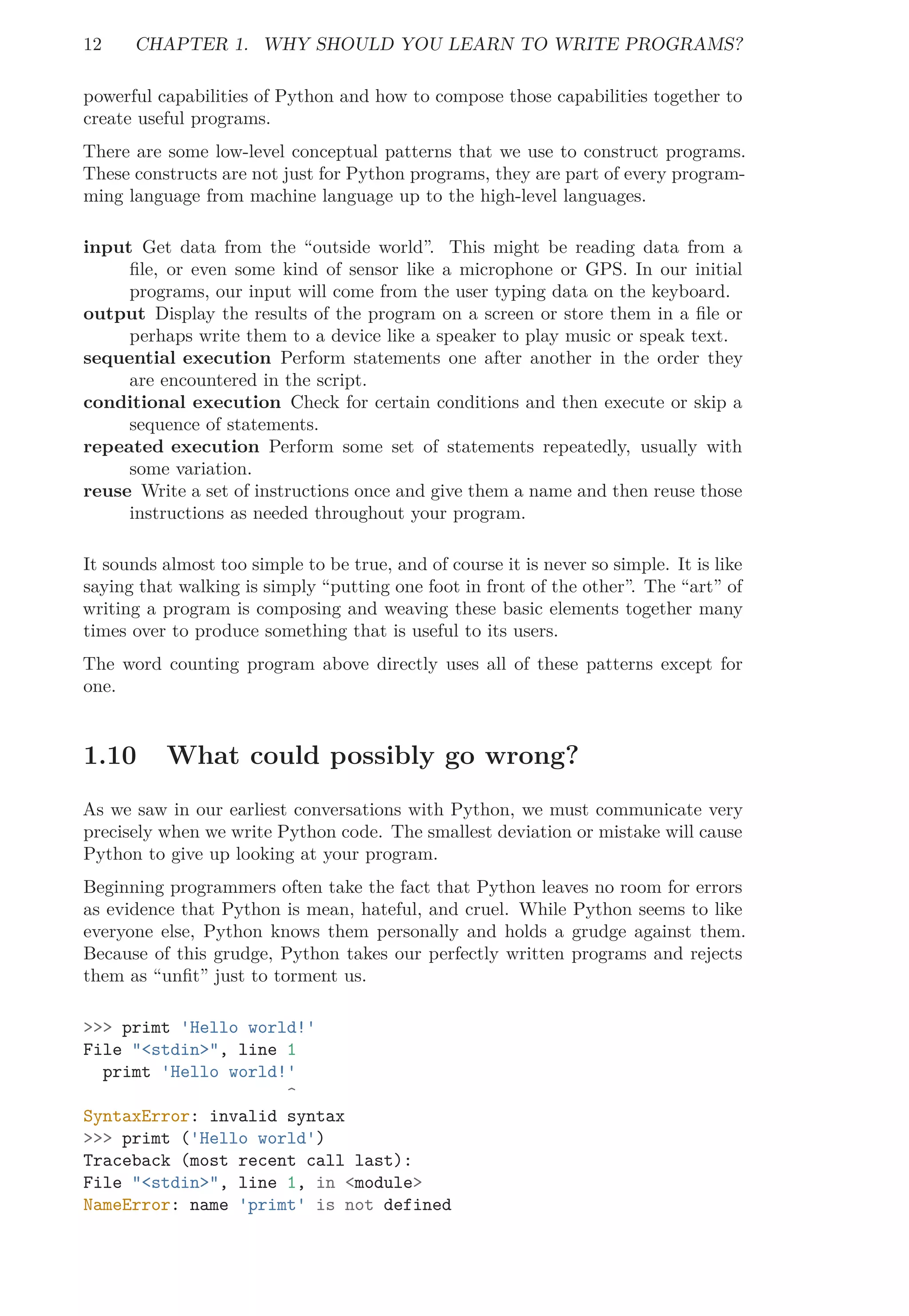 12 CHAPTER 1. WHY SHOULD YOU LEARN TO WRITE PROGRAMS?
powerful capabilities of Python and how to compose those capabilities together to
create useful programs.
There are some low-level conceptual patterns that we use to construct programs.
These constructs are not just for Python programs, they are part of every program-
ming language from machine language up to the high-level languages.
input Get data from the “outside world”. This might be reading data from a
ﬁle, or even some kind of sensor like a microphone or GPS. In our initial
programs, our input will come from the user typing data on the keyboard.
output Display the results of the program on a screen or store them in a ﬁle or
perhaps write them to a device like a speaker to play music or speak text.
sequential execution Perform statements one after another in the order they
are encountered in the script.
conditional execution Check for certain conditions and then execute or skip a
sequence of statements.
repeated execution Perform some set of statements repeatedly, usually with
some variation.
reuse Write a set of instructions once and give them a name and then reuse those
instructions as needed throughout your program.
It sounds almost too simple to be true, and of course it is never so simple. It is like
saying that walking is simply “putting one foot in front of the other”. The “art” of
writing a program is composing and weaving these basic elements together many
times over to produce something that is useful to its users.
The word counting program above directly uses all of these patterns except for
one.
1.10 What could possibly go wrong?
As we saw in our earliest conversations with Python, we must communicate very
precisely when we write Python code. The smallest deviation or mistake will cause
Python to give up looking at your program.
Beginning programmers often take the fact that Python leaves no room for errors
as evidence that Python is mean, hateful, and cruel. While Python seems to like
everyone else, Python knows them personally and holds a grudge against them.
Because of this grudge, Python takes our perfectly written programs and rejects
them as “unﬁt” just to torment us.
>>> primt 'Hello world!'
File "<stdin>", line 1
primt 'Hello world!'
^
SyntaxError: invalid syntax
>>> primt ('Hello world')
Traceback (most recent call last):
File "<stdin>", line 1, in <module>
NameError: name 'primt' is not defined
 