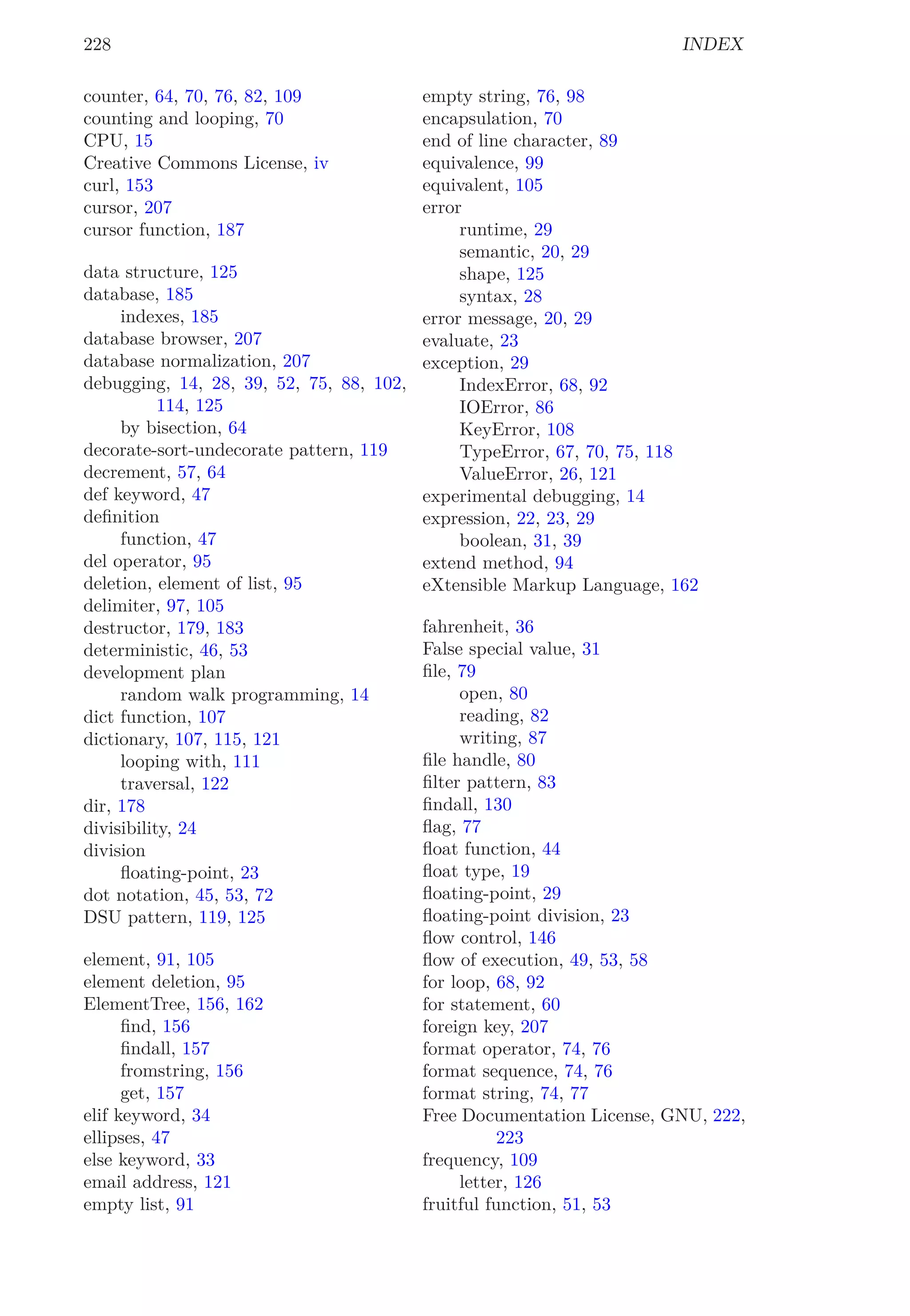 228 INDEX
counter, 64, 70, 76, 82, 109
counting and looping, 70
CPU, 15
Creative Commons License, iv
curl, 153
cursor, 207
cursor function, 187
data structure, 125
database, 185
indexes, 185
database browser, 207
database normalization, 207
debugging, 14, 28, 39, 52, 75, 88, 102,
114, 125
by bisection, 64
decorate-sort-undecorate pattern, 119
decrement, 57, 64
def keyword, 47
deﬁnition
function, 47
del operator, 95
deletion, element of list, 95
delimiter, 97, 105
destructor, 179, 183
deterministic, 46, 53
development plan
random walk programming, 14
dict function, 107
dictionary, 107, 115, 121
looping with, 111
traversal, 122
dir, 178
divisibility, 24
division
ﬂoating-point, 23
dot notation, 45, 53, 72
DSU pattern, 119, 125
element, 91, 105
element deletion, 95
ElementTree, 156, 162
ﬁnd, 156
ﬁndall, 157
fromstring, 156
get, 157
elif keyword, 34
ellipses, 47
else keyword, 33
email address, 121
empty list, 91
empty string, 76, 98
encapsulation, 70
end of line character, 89
equivalence, 99
equivalent, 105
error
runtime, 29
semantic, 20, 29
shape, 125
syntax, 28
error message, 20, 29
evaluate, 23
exception, 29
IndexError, 68, 92
IOError, 86
KeyError, 108
TypeError, 67, 70, 75, 118
ValueError, 26, 121
experimental debugging, 14
expression, 22, 23, 29
boolean, 31, 39
extend method, 94
eXtensible Markup Language, 162
fahrenheit, 36
False special value, 31
ﬁle, 79
open, 80
reading, 82
writing, 87
ﬁle handle, 80
ﬁlter pattern, 83
ﬁndall, 130
ﬂag, 77
ﬂoat function, 44
ﬂoat type, 19
ﬂoating-point, 29
ﬂoating-point division, 23
ﬂow control, 146
ﬂow of execution, 49, 53, 58
for loop, 68, 92
for statement, 60
foreign key, 207
format operator, 74, 76
format sequence, 74, 76
format string, 74, 77
Free Documentation License, GNU, 222,
223
frequency, 109
letter, 126
fruitful function, 51, 53
 
