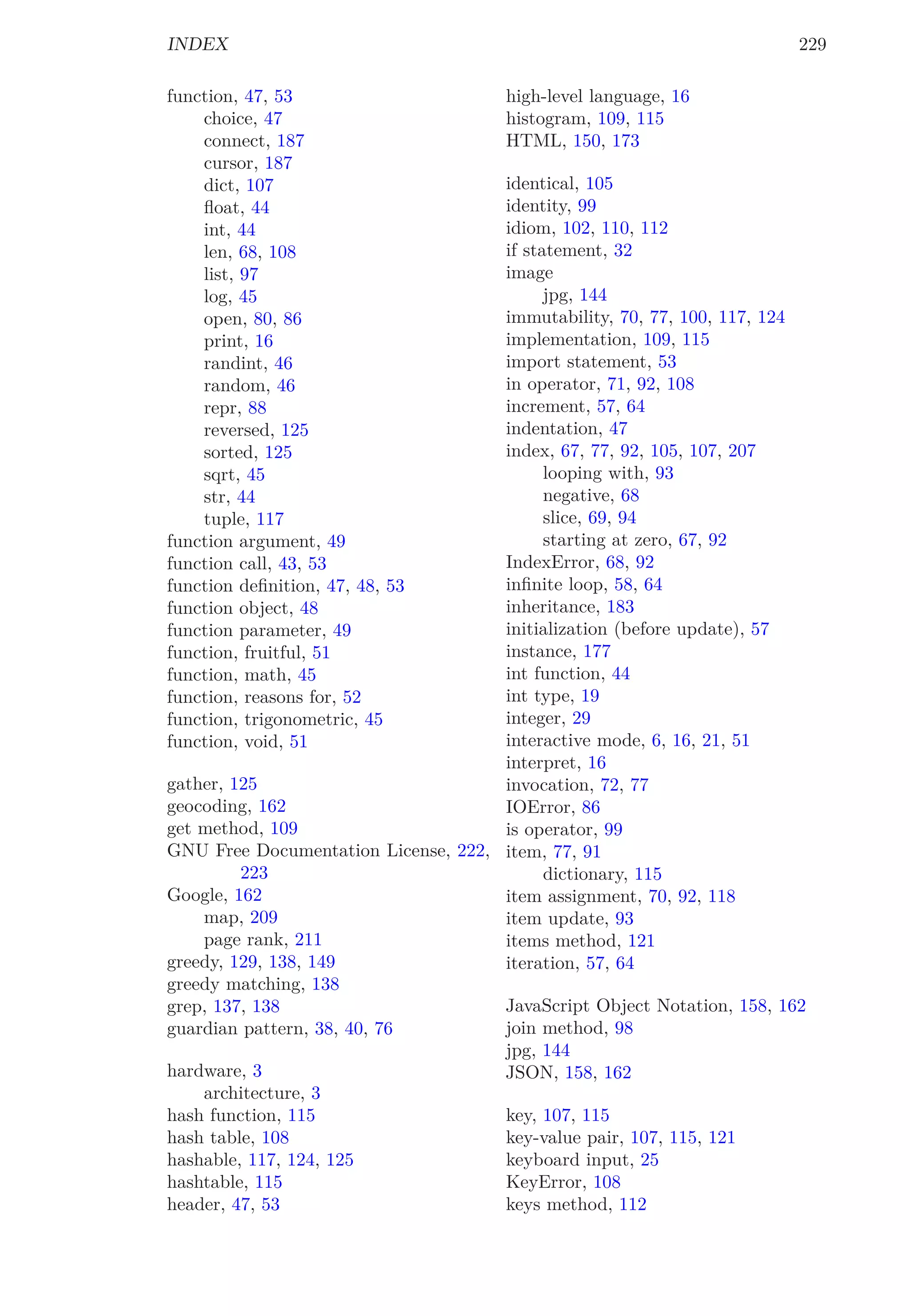 INDEX 229
function, 47, 53
choice, 47
connect, 187
cursor, 187
dict, 107
ﬂoat, 44
int, 44
len, 68, 108
list, 97
log, 45
open, 80, 86
print, 16
randint, 46
random, 46
repr, 88
reversed, 125
sorted, 125
sqrt, 45
str, 44
tuple, 117
function argument, 49
function call, 43, 53
function deﬁnition, 47, 48, 53
function object, 48
function parameter, 49
function, fruitful, 51
function, math, 45
function, reasons for, 52
function, trigonometric, 45
function, void, 51
gather, 125
geocoding, 162
get method, 109
GNU Free Documentation License, 222,
223
Google, 162
map, 209
page rank, 211
greedy, 129, 138, 149
greedy matching, 138
grep, 137, 138
guardian pattern, 38, 40, 76
hardware, 3
architecture, 3
hash function, 115
hash table, 108
hashable, 117, 124, 125
hashtable, 115
header, 47, 53
high-level language, 16
histogram, 109, 115
HTML, 150, 173
identical, 105
identity, 99
idiom, 102, 110, 112
if statement, 32
image
jpg, 144
immutability, 70, 77, 100, 117, 124
implementation, 109, 115
import statement, 53
in operator, 71, 92, 108
increment, 57, 64
indentation, 47
index, 67, 77, 92, 105, 107, 207
looping with, 93
negative, 68
slice, 69, 94
starting at zero, 67, 92
IndexError, 68, 92
inﬁnite loop, 58, 64
inheritance, 183
initialization (before update), 57
instance, 177
int function, 44
int type, 19
integer, 29
interactive mode, 6, 16, 21, 51
interpret, 16
invocation, 72, 77
IOError, 86
is operator, 99
item, 77, 91
dictionary, 115
item assignment, 70, 92, 118
item update, 93
items method, 121
iteration, 57, 64
JavaScript Object Notation, 158, 162
join method, 98
jpg, 144
JSON, 158, 162
key, 107, 115
key-value pair, 107, 115, 121
keyboard input, 25
KeyError, 108
keys method, 112
 