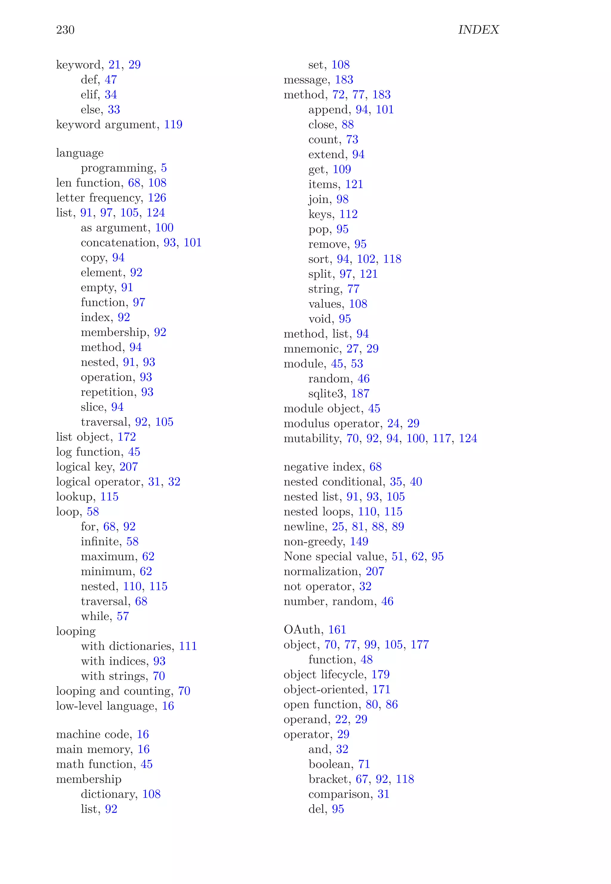 230 INDEX
keyword, 21, 29
def, 47
elif, 34
else, 33
keyword argument, 119
language
programming, 5
len function, 68, 108
letter frequency, 126
list, 91, 97, 105, 124
as argument, 100
concatenation, 93, 101
copy, 94
element, 92
empty, 91
function, 97
index, 92
membership, 92
method, 94
nested, 91, 93
operation, 93
repetition, 93
slice, 94
traversal, 92, 105
list object, 172
log function, 45
logical key, 207
logical operator, 31, 32
lookup, 115
loop, 58
for, 68, 92
inﬁnite, 58
maximum, 62
minimum, 62
nested, 110, 115
traversal, 68
while, 57
looping
with dictionaries, 111
with indices, 93
with strings, 70
looping and counting, 70
low-level language, 16
machine code, 16
main memory, 16
math function, 45
membership
dictionary, 108
list, 92
set, 108
message, 183
method, 72, 77, 183
append, 94, 101
close, 88
count, 73
extend, 94
get, 109
items, 121
join, 98
keys, 112
pop, 95
remove, 95
sort, 94, 102, 118
split, 97, 121
string, 77
values, 108
void, 95
method, list, 94
mnemonic, 27, 29
module, 45, 53
random, 46
sqlite3, 187
module object, 45
modulus operator, 24, 29
mutability, 70, 92, 94, 100, 117, 124
negative index, 68
nested conditional, 35, 40
nested list, 91, 93, 105
nested loops, 110, 115
newline, 25, 81, 88, 89
non-greedy, 149
None special value, 51, 62, 95
normalization, 207
not operator, 32
number, random, 46
OAuth, 161
object, 70, 77, 99, 105, 177
function, 48
object lifecycle, 179
object-oriented, 171
open function, 80, 86
operand, 22, 29
operator, 29
and, 32
boolean, 71
bracket, 67, 92, 118
comparison, 31
del, 95
 