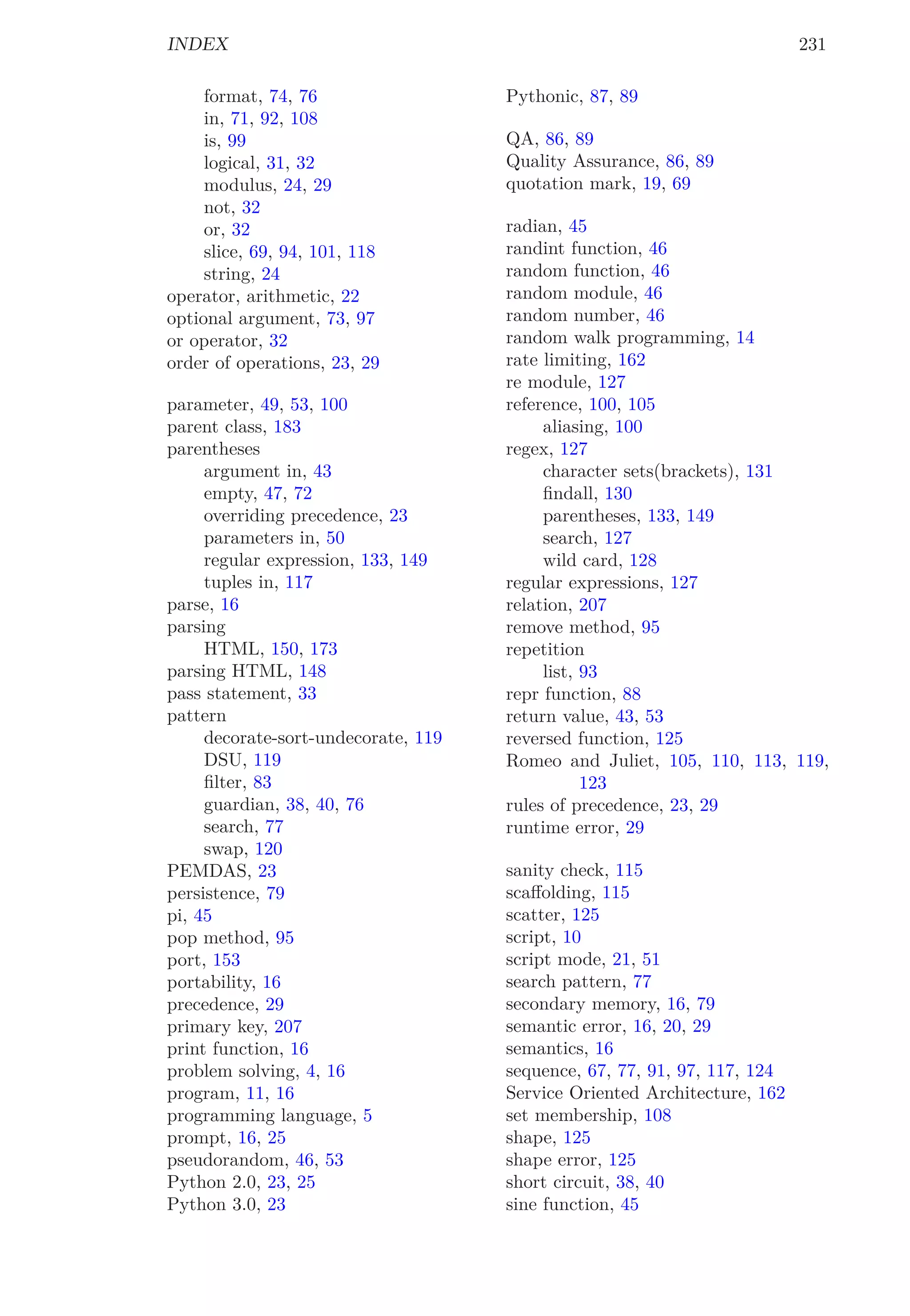 INDEX 231
format, 74, 76
in, 71, 92, 108
is, 99
logical, 31, 32
modulus, 24, 29
not, 32
or, 32
slice, 69, 94, 101, 118
string, 24
operator, arithmetic, 22
optional argument, 73, 97
or operator, 32
order of operations, 23, 29
parameter, 49, 53, 100
parent class, 183
parentheses
argument in, 43
empty, 47, 72
overriding precedence, 23
parameters in, 50
regular expression, 133, 149
tuples in, 117
parse, 16
parsing
HTML, 150, 173
parsing HTML, 148
pass statement, 33
pattern
decorate-sort-undecorate, 119
DSU, 119
ﬁlter, 83
guardian, 38, 40, 76
search, 77
swap, 120
PEMDAS, 23
persistence, 79
pi, 45
pop method, 95
port, 153
portability, 16
precedence, 29
primary key, 207
print function, 16
problem solving, 4, 16
program, 11, 16
programming language, 5
prompt, 16, 25
pseudorandom, 46, 53
Python 2.0, 23, 25
Python 3.0, 23
Pythonic, 87, 89
QA, 86, 89
Quality Assurance, 86, 89
quotation mark, 19, 69
radian, 45
randint function, 46
random function, 46
random module, 46
random number, 46
random walk programming, 14
rate limiting, 162
re module, 127
reference, 100, 105
aliasing, 100
regex, 127
character sets(brackets), 131
ﬁndall, 130
parentheses, 133, 149
search, 127
wild card, 128
regular expressions, 127
relation, 207
remove method, 95
repetition
list, 93
repr function, 88
return value, 43, 53
reversed function, 125
Romeo and Juliet, 105, 110, 113, 119,
123
rules of precedence, 23, 29
runtime error, 29
sanity check, 115
scaﬀolding, 115
scatter, 125
script, 10
script mode, 21, 51
search pattern, 77
secondary memory, 16, 79
semantic error, 16, 20, 29
semantics, 16
sequence, 67, 77, 91, 97, 117, 124
Service Oriented Architecture, 162
set membership, 108
shape, 125
shape error, 125
short circuit, 38, 40
sine function, 45
 
