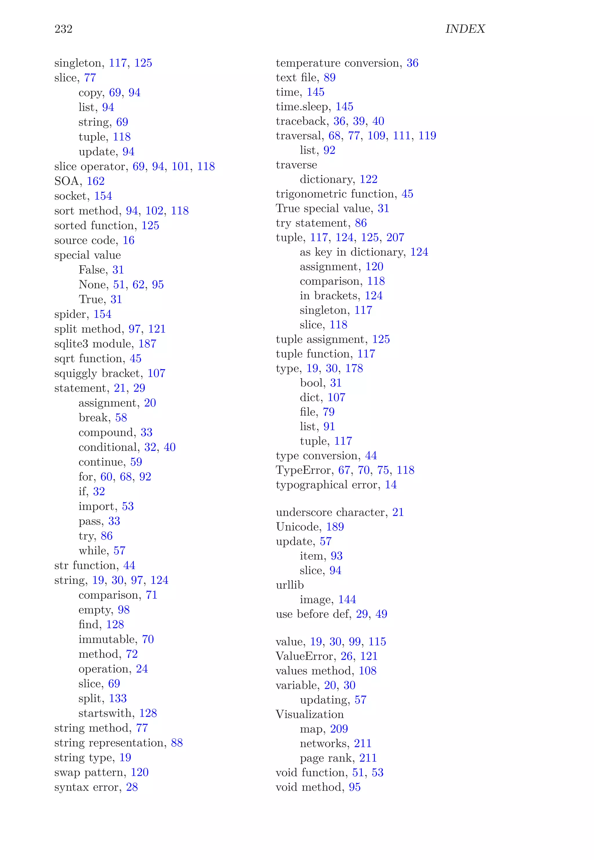 232 INDEX
singleton, 117, 125
slice, 77
copy, 69, 94
list, 94
string, 69
tuple, 118
update, 94
slice operator, 69, 94, 101, 118
SOA, 162
socket, 154
sort method, 94, 102, 118
sorted function, 125
source code, 16
special value
False, 31
None, 51, 62, 95
True, 31
spider, 154
split method, 97, 121
sqlite3 module, 187
sqrt function, 45
squiggly bracket, 107
statement, 21, 29
assignment, 20
break, 58
compound, 33
conditional, 32, 40
continue, 59
for, 60, 68, 92
if, 32
import, 53
pass, 33
try, 86
while, 57
str function, 44
string, 19, 30, 97, 124
comparison, 71
empty, 98
ﬁnd, 128
immutable, 70
method, 72
operation, 24
slice, 69
split, 133
startswith, 128
string method, 77
string representation, 88
string type, 19
swap pattern, 120
syntax error, 28
temperature conversion, 36
text ﬁle, 89
time, 145
time.sleep, 145
traceback, 36, 39, 40
traversal, 68, 77, 109, 111, 119
list, 92
traverse
dictionary, 122
trigonometric function, 45
True special value, 31
try statement, 86
tuple, 117, 124, 125, 207
as key in dictionary, 124
assignment, 120
comparison, 118
in brackets, 124
singleton, 117
slice, 118
tuple assignment, 125
tuple function, 117
type, 19, 30, 178
bool, 31
dict, 107
ﬁle, 79
list, 91
tuple, 117
type conversion, 44
TypeError, 67, 70, 75, 118
typographical error, 14
underscore character, 21
Unicode, 189
update, 57
item, 93
slice, 94
urllib
image, 144
use before def, 29, 49
value, 19, 30, 99, 115
ValueError, 26, 121
values method, 108
variable, 20, 30
updating, 57
Visualization
map, 209
networks, 211
page rank, 211
void function, 51, 53
void method, 95
 