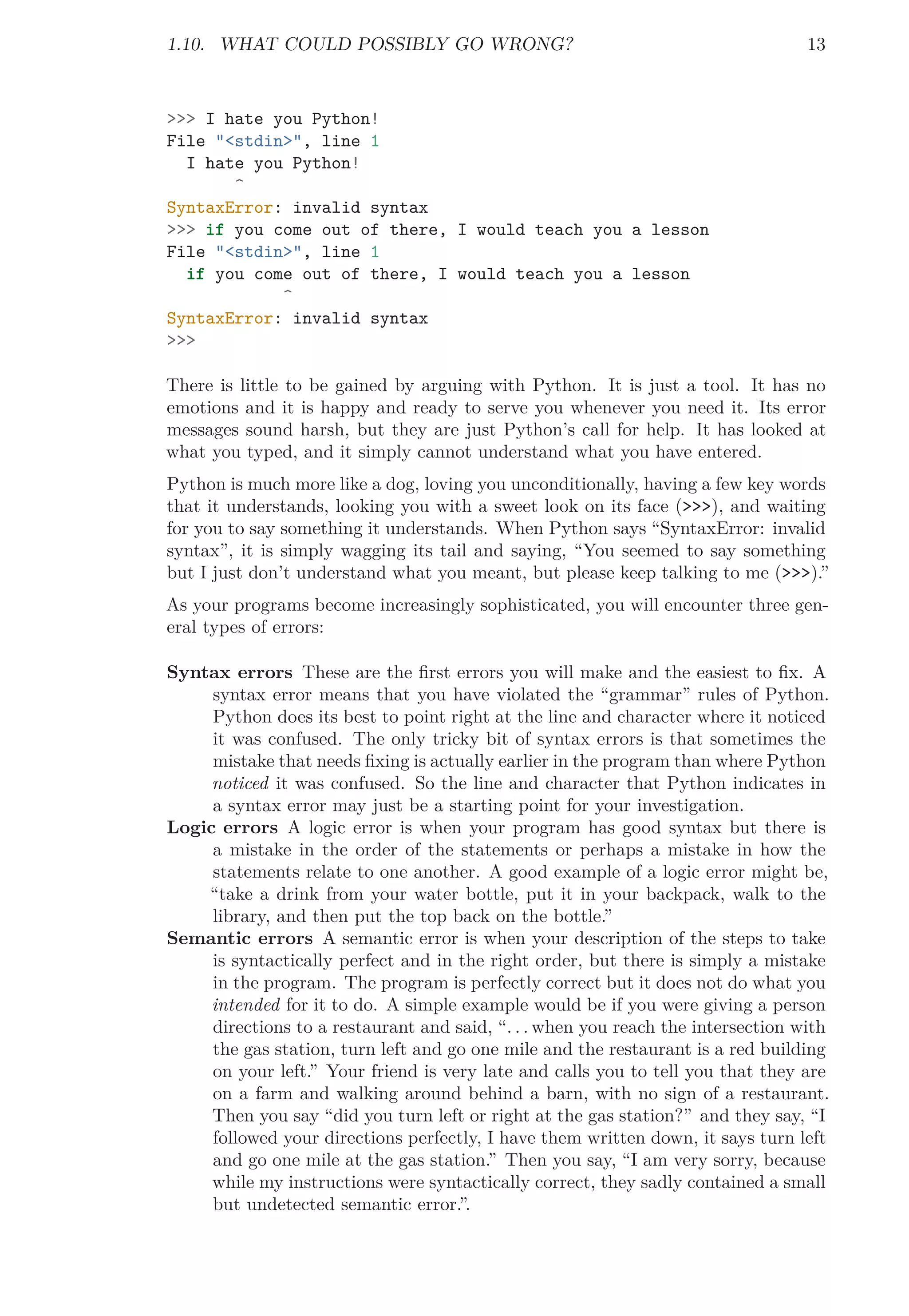 1.10. WHAT COULD POSSIBLY GO WRONG? 13
>>> I hate you Python!
File "<stdin>", line 1
I hate you Python!
^
SyntaxError: invalid syntax
>>> if you come out of there, I would teach you a lesson
File "<stdin>", line 1
if you come out of there, I would teach you a lesson
^
SyntaxError: invalid syntax
>>>
There is little to be gained by arguing with Python. It is just a tool. It has no
emotions and it is happy and ready to serve you whenever you need it. Its error
messages sound harsh, but they are just Python’s call for help. It has looked at
what you typed, and it simply cannot understand what you have entered.
Python is much more like a dog, loving you unconditionally, having a few key words
that it understands, looking you with a sweet look on its face (>>>), and waiting
for you to say something it understands. When Python says “SyntaxError: invalid
syntax”, it is simply wagging its tail and saying, “You seemed to say something
but I just don’t understand what you meant, but please keep talking to me (>>>).”
As your programs become increasingly sophisticated, you will encounter three gen-
eral types of errors:
Syntax errors These are the ﬁrst errors you will make and the easiest to ﬁx. A
syntax error means that you have violated the “grammar” rules of Python.
Python does its best to point right at the line and character where it noticed
it was confused. The only tricky bit of syntax errors is that sometimes the
mistake that needs ﬁxing is actually earlier in the program than where Python
noticed it was confused. So the line and character that Python indicates in
a syntax error may just be a starting point for your investigation.
Logic errors A logic error is when your program has good syntax but there is
a mistake in the order of the statements or perhaps a mistake in how the
statements relate to one another. A good example of a logic error might be,
“take a drink from your water bottle, put it in your backpack, walk to the
library, and then put the top back on the bottle.”
Semantic errors A semantic error is when your description of the steps to take
is syntactically perfect and in the right order, but there is simply a mistake
in the program. The program is perfectly correct but it does not do what you
intended for it to do. A simple example would be if you were giving a person
directions to a restaurant and said, “. . . when you reach the intersection with
the gas station, turn left and go one mile and the restaurant is a red building
on your left.” Your friend is very late and calls you to tell you that they are
on a farm and walking around behind a barn, with no sign of a restaurant.
Then you say “did you turn left or right at the gas station?” and they say, “I
followed your directions perfectly, I have them written down, it says turn left
and go one mile at the gas station.” Then you say, “I am very sorry, because
while my instructions were syntactically correct, they sadly contained a small
but undetected semantic error.”.
 