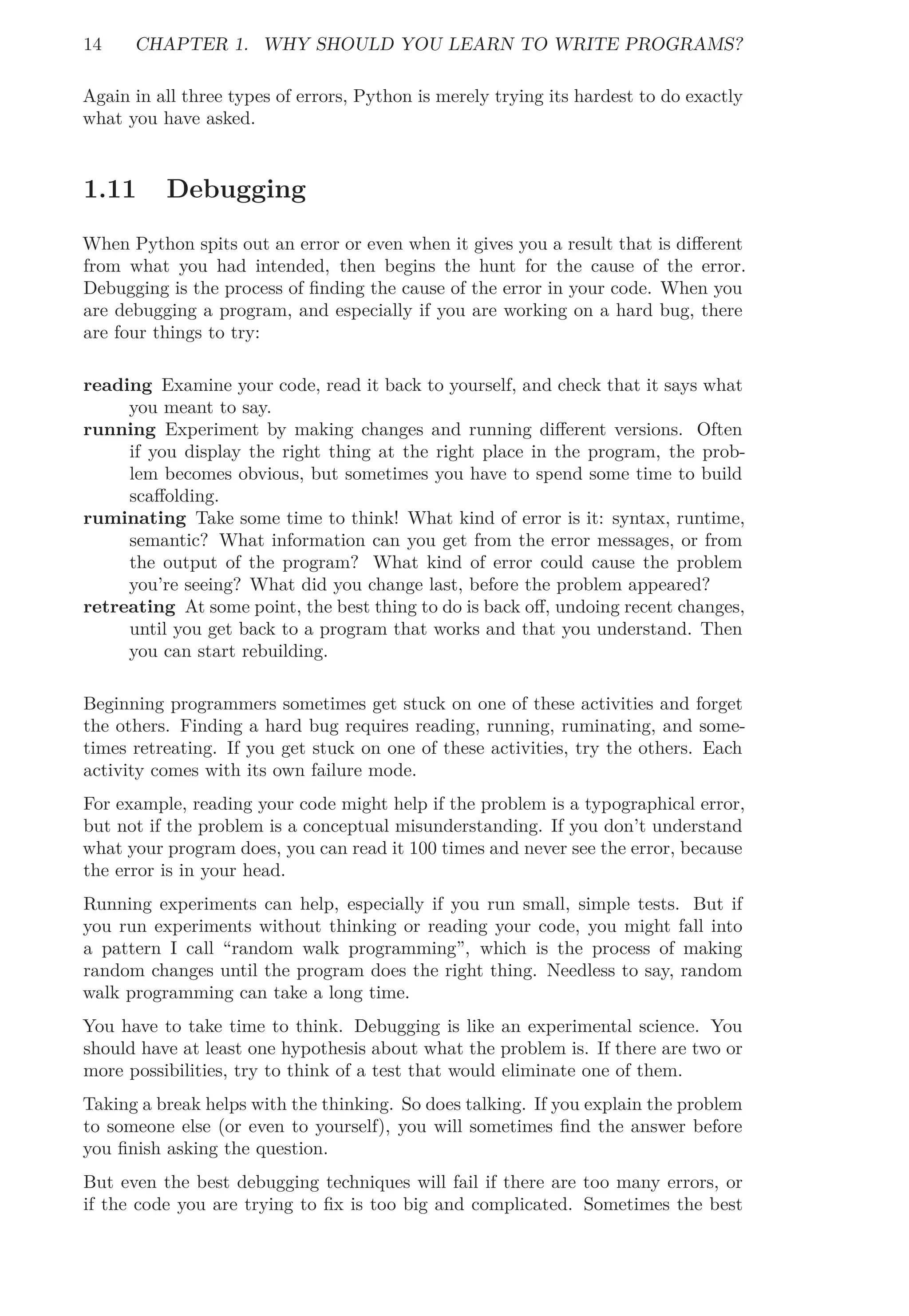 14 CHAPTER 1. WHY SHOULD YOU LEARN TO WRITE PROGRAMS?
Again in all three types of errors, Python is merely trying its hardest to do exactly
what you have asked.
1.11 Debugging
When Python spits out an error or even when it gives you a result that is diﬀerent
from what you had intended, then begins the hunt for the cause of the error.
Debugging is the process of ﬁnding the cause of the error in your code. When you
are debugging a program, and especially if you are working on a hard bug, there
are four things to try:
reading Examine your code, read it back to yourself, and check that it says what
you meant to say.
running Experiment by making changes and running diﬀerent versions. Often
if you display the right thing at the right place in the program, the prob-
lem becomes obvious, but sometimes you have to spend some time to build
scaﬀolding.
ruminating Take some time to think! What kind of error is it: syntax, runtime,
semantic? What information can you get from the error messages, or from
the output of the program? What kind of error could cause the problem
you’re seeing? What did you change last, before the problem appeared?
retreating At some point, the best thing to do is back oﬀ, undoing recent changes,
until you get back to a program that works and that you understand. Then
you can start rebuilding.
Beginning programmers sometimes get stuck on one of these activities and forget
the others. Finding a hard bug requires reading, running, ruminating, and some-
times retreating. If you get stuck on one of these activities, try the others. Each
activity comes with its own failure mode.
For example, reading your code might help if the problem is a typographical error,
but not if the problem is a conceptual misunderstanding. If you don’t understand
what your program does, you can read it 100 times and never see the error, because
the error is in your head.
Running experiments can help, especially if you run small, simple tests. But if
you run experiments without thinking or reading your code, you might fall into
a pattern I call “random walk programming”, which is the process of making
random changes until the program does the right thing. Needless to say, random
walk programming can take a long time.
You have to take time to think. Debugging is like an experimental science. You
should have at least one hypothesis about what the problem is. If there are two or
more possibilities, try to think of a test that would eliminate one of them.
Taking a break helps with the thinking. So does talking. If you explain the problem
to someone else (or even to yourself), you will sometimes ﬁnd the answer before
you ﬁnish asking the question.
But even the best debugging techniques will fail if there are too many errors, or
if the code you are trying to ﬁx is too big and complicated. Sometimes the best
 