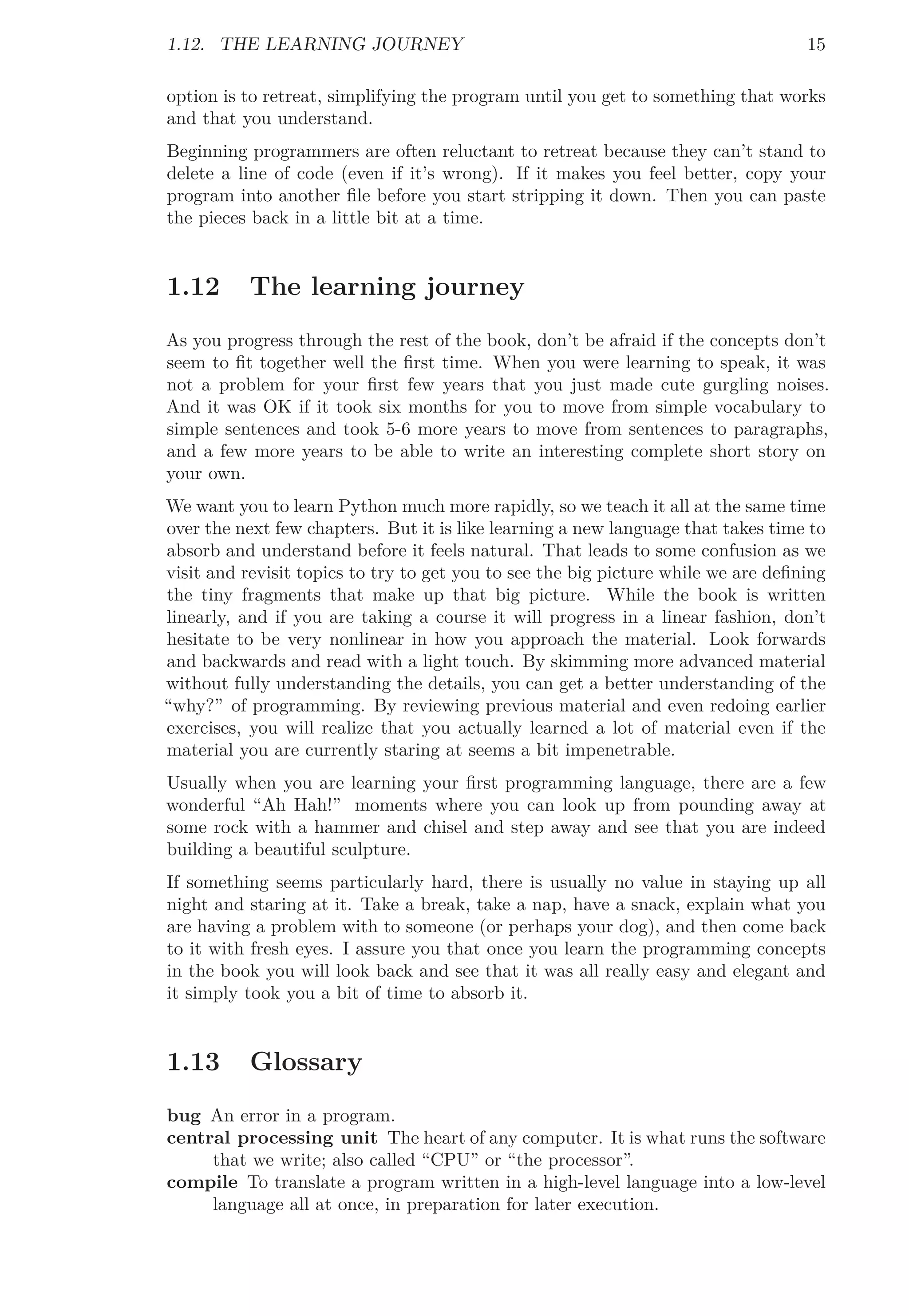 1.12. THE LEARNING JOURNEY 15
option is to retreat, simplifying the program until you get to something that works
and that you understand.
Beginning programmers are often reluctant to retreat because they can’t stand to
delete a line of code (even if it’s wrong). If it makes you feel better, copy your
program into another ﬁle before you start stripping it down. Then you can paste
the pieces back in a little bit at a time.
1.12 The learning journey
As you progress through the rest of the book, don’t be afraid if the concepts don’t
seem to ﬁt together well the ﬁrst time. When you were learning to speak, it was
not a problem for your ﬁrst few years that you just made cute gurgling noises.
And it was OK if it took six months for you to move from simple vocabulary to
simple sentences and took 5-6 more years to move from sentences to paragraphs,
and a few more years to be able to write an interesting complete short story on
your own.
We want you to learn Python much more rapidly, so we teach it all at the same time
over the next few chapters. But it is like learning a new language that takes time to
absorb and understand before it feels natural. That leads to some confusion as we
visit and revisit topics to try to get you to see the big picture while we are deﬁning
the tiny fragments that make up that big picture. While the book is written
linearly, and if you are taking a course it will progress in a linear fashion, don’t
hesitate to be very nonlinear in how you approach the material. Look forwards
and backwards and read with a light touch. By skimming more advanced material
without fully understanding the details, you can get a better understanding of the
“why?” of programming. By reviewing previous material and even redoing earlier
exercises, you will realize that you actually learned a lot of material even if the
material you are currently staring at seems a bit impenetrable.
Usually when you are learning your ﬁrst programming language, there are a few
wonderful “Ah Hah!” moments where you can look up from pounding away at
some rock with a hammer and chisel and step away and see that you are indeed
building a beautiful sculpture.
If something seems particularly hard, there is usually no value in staying up all
night and staring at it. Take a break, take a nap, have a snack, explain what you
are having a problem with to someone (or perhaps your dog), and then come back
to it with fresh eyes. I assure you that once you learn the programming concepts
in the book you will look back and see that it was all really easy and elegant and
it simply took you a bit of time to absorb it.
1.13 Glossary
bug An error in a program.
central processing unit The heart of any computer. It is what runs the software
that we write; also called “CPU” or “the processor”.
compile To translate a program written in a high-level language into a low-level
language all at once, in preparation for later execution.
 