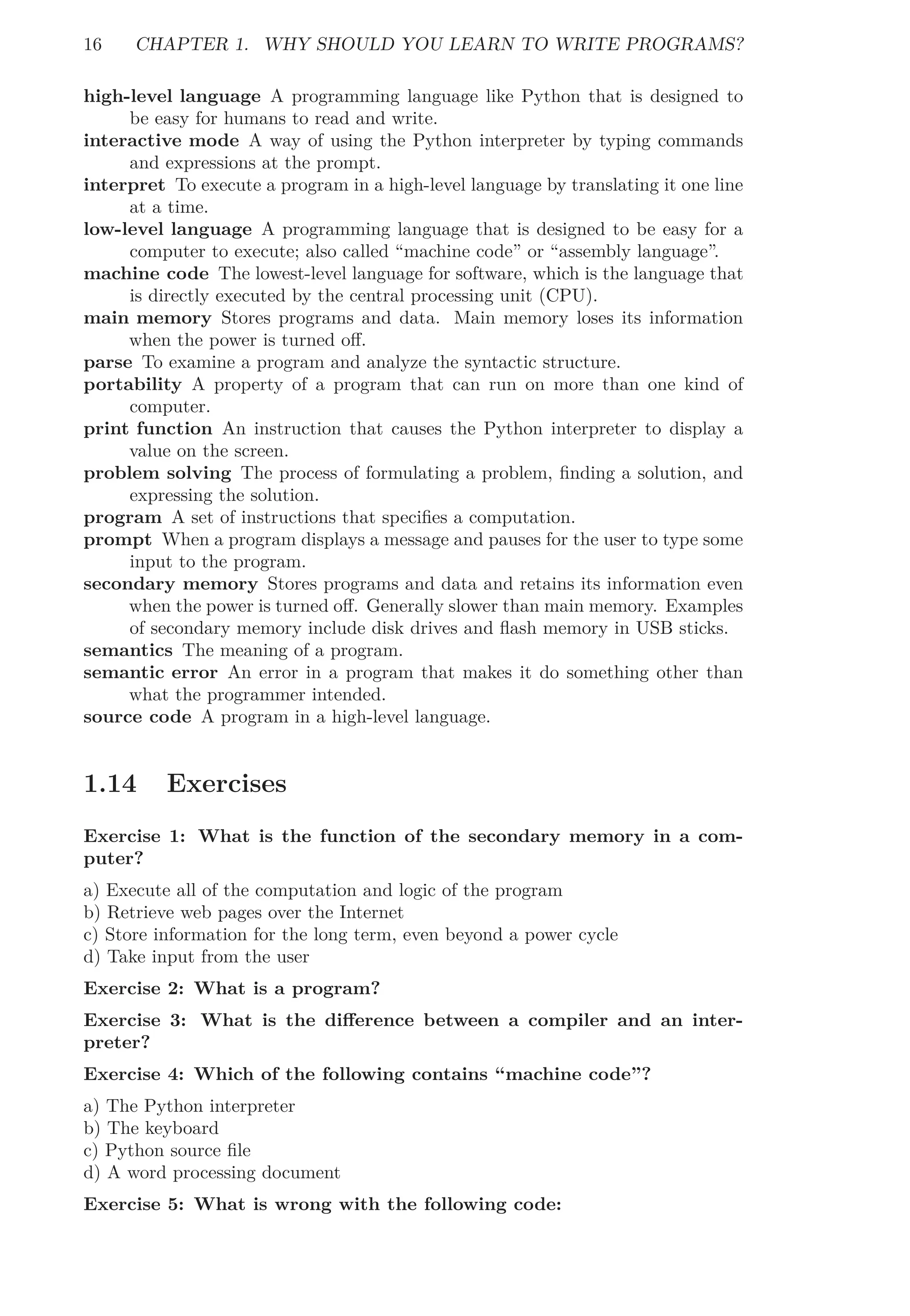 16 CHAPTER 1. WHY SHOULD YOU LEARN TO WRITE PROGRAMS?
high-level language A programming language like Python that is designed to
be easy for humans to read and write.
interactive mode A way of using the Python interpreter by typing commands
and expressions at the prompt.
interpret To execute a program in a high-level language by translating it one line
at a time.
low-level language A programming language that is designed to be easy for a
computer to execute; also called “machine code” or “assembly language”.
machine code The lowest-level language for software, which is the language that
is directly executed by the central processing unit (CPU).
main memory Stores programs and data. Main memory loses its information
when the power is turned oﬀ.
parse To examine a program and analyze the syntactic structure.
portability A property of a program that can run on more than one kind of
computer.
print function An instruction that causes the Python interpreter to display a
value on the screen.
problem solving The process of formulating a problem, ﬁnding a solution, and
expressing the solution.
program A set of instructions that speciﬁes a computation.
prompt When a program displays a message and pauses for the user to type some
input to the program.
secondary memory Stores programs and data and retains its information even
when the power is turned oﬀ. Generally slower than main memory. Examples
of secondary memory include disk drives and ﬂash memory in USB sticks.
semantics The meaning of a program.
semantic error An error in a program that makes it do something other than
what the programmer intended.
source code A program in a high-level language.
1.14 Exercises
Exercise 1: What is the function of the secondary memory in a com-
puter?
a) Execute all of the computation and logic of the program
b) Retrieve web pages over the Internet
c) Store information for the long term, even beyond a power cycle
d) Take input from the user
Exercise 2: What is a program?
Exercise 3: What is the diﬀerence between a compiler and an inter-
preter?
Exercise 4: Which of the following contains “machine code”?
a) The Python interpreter
b) The keyboard
c) Python source ﬁle
d) A word processing document
Exercise 5: What is wrong with the following code:
 