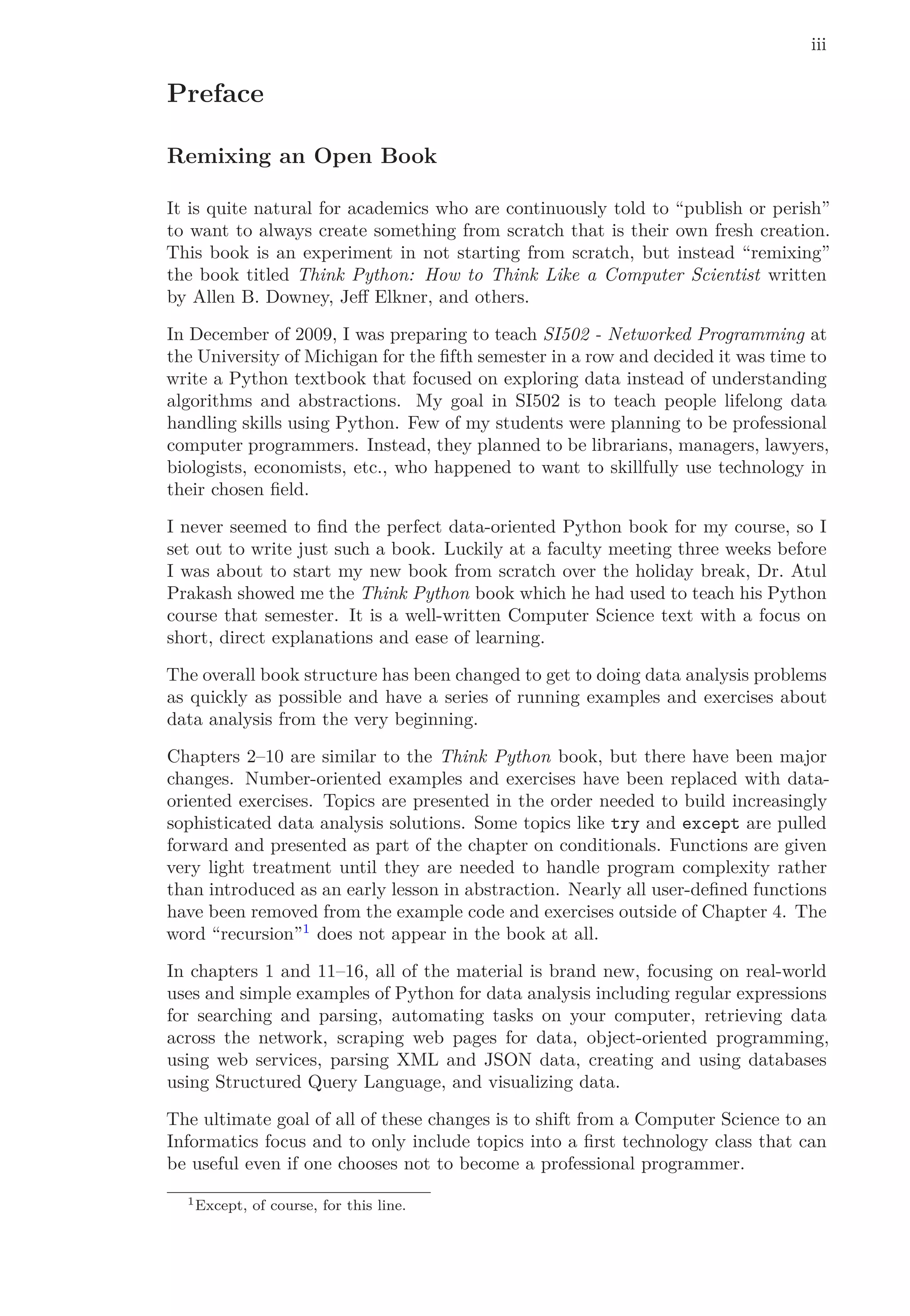 iii
Preface
Remixing an Open Book
It is quite natural for academics who are continuously told to “publish or perish”
to want to always create something from scratch that is their own fresh creation.
This book is an experiment in not starting from scratch, but instead “remixing”
the book titled Think Python: How to Think Like a Computer Scientist written
by Allen B. Downey, Jeﬀ Elkner, and others.
In December of 2009, I was preparing to teach SI502 - Networked Programming at
the University of Michigan for the ﬁfth semester in a row and decided it was time to
write a Python textbook that focused on exploring data instead of understanding
algorithms and abstractions. My goal in SI502 is to teach people lifelong data
handling skills using Python. Few of my students were planning to be professional
computer programmers. Instead, they planned to be librarians, managers, lawyers,
biologists, economists, etc., who happened to want to skillfully use technology in
their chosen ﬁeld.
I never seemed to ﬁnd the perfect data-oriented Python book for my course, so I
set out to write just such a book. Luckily at a faculty meeting three weeks before
I was about to start my new book from scratch over the holiday break, Dr. Atul
Prakash showed me the Think Python book which he had used to teach his Python
course that semester. It is a well-written Computer Science text with a focus on
short, direct explanations and ease of learning.
The overall book structure has been changed to get to doing data analysis problems
as quickly as possible and have a series of running examples and exercises about
data analysis from the very beginning.
Chapters 2–10 are similar to the Think Python book, but there have been major
changes. Number-oriented examples and exercises have been replaced with data-
oriented exercises. Topics are presented in the order needed to build increasingly
sophisticated data analysis solutions. Some topics like try and except are pulled
forward and presented as part of the chapter on conditionals. Functions are given
very light treatment until they are needed to handle program complexity rather
than introduced as an early lesson in abstraction. Nearly all user-deﬁned functions
have been removed from the example code and exercises outside of Chapter 4. The
word “recursion”1
does not appear in the book at all.
In chapters 1 and 11–16, all of the material is brand new, focusing on real-world
uses and simple examples of Python for data analysis including regular expressions
for searching and parsing, automating tasks on your computer, retrieving data
across the network, scraping web pages for data, object-oriented programming,
using web services, parsing XML and JSON data, creating and using databases
using Structured Query Language, and visualizing data.
The ultimate goal of all of these changes is to shift from a Computer Science to an
Informatics focus and to only include topics into a ﬁrst technology class that can
be useful even if one chooses not to become a professional programmer.
1Except, of course, for this line.
 